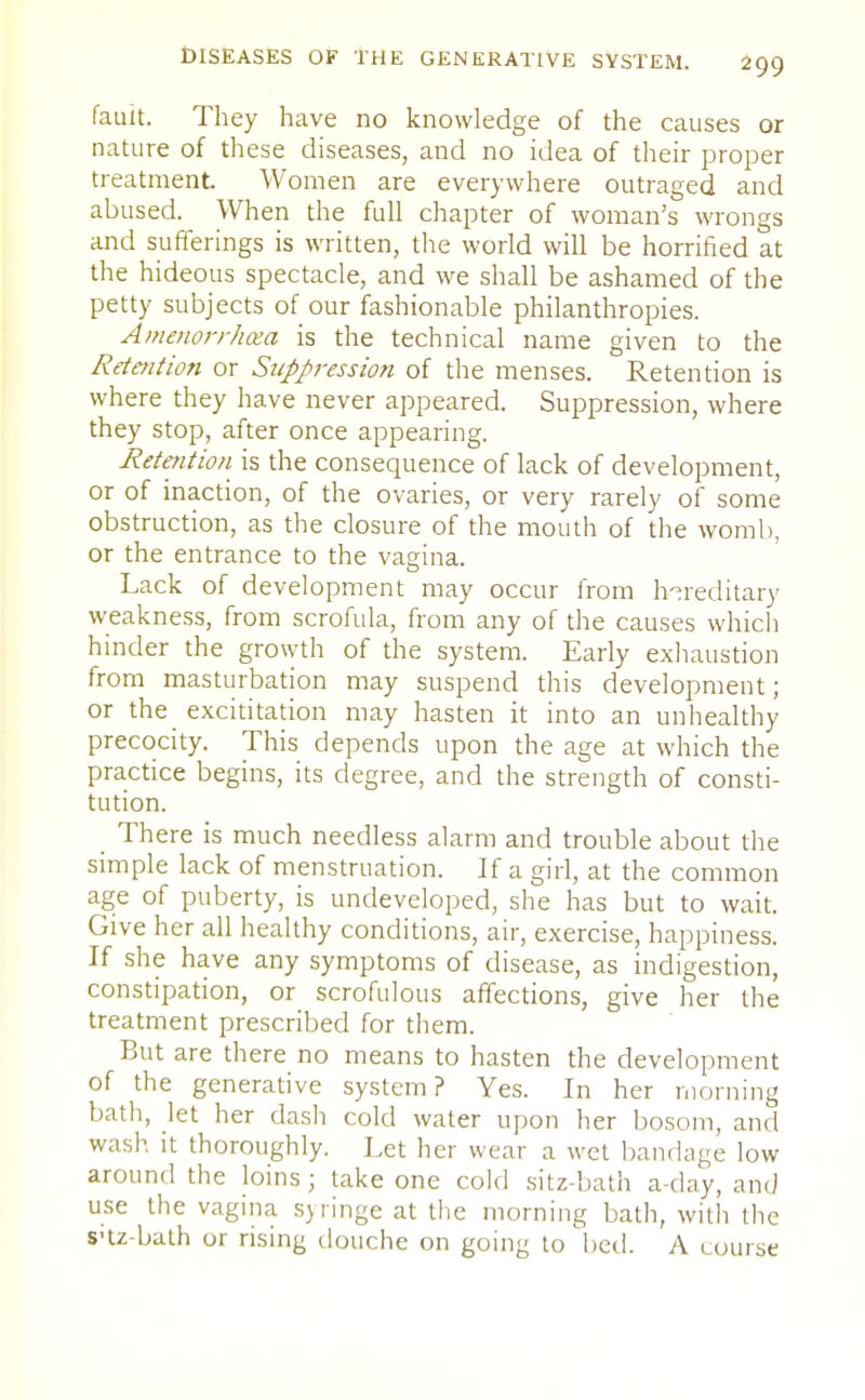 fault. They have no knowledge of the causes or nature of these diseases, and no idea of their proper treatment. Women are everywhere outraged and abused. When the full chapter of woman's wrongs and sufferings is written, the world will be horrified at the hideous spectacle, and we shall be ashamed of the petty subjects of our fashionable philanthropies. Amenorrhea is the technical name given to the Retention or Suppression of the menses. Retention is where they have never appeared. Suppression, where they stop, after once appearing. Retention is the consequence of lack of development, or of inaction, of the ovaries, or very rarely of some obstruction, as the closure of the mouth of the womb, or the entrance to the vagina. Lack of development may occur from hereditary weakness, from scrofula, from any of the causes which hinder the growth of the system. Early exhaustion from masturbation may suspend this development; or the excititation may hasten it into an unhealthy precocity. This depends upon the age at which the practice begins, its degree, and the strength of consti- tution. _ There is much needless alarm and trouble about the simple lack of menstruation. If a girl, at the common age of puberty, is undeveloped, she has but to wait. Give her all healthy conditions, air, exercise, happiness. If she have any symptoms of disease, as indigestion, constipation, or scrofulous affections, give her the treatment prescribed for them. But are there no means to hasten the development of the generative system? Yes. In her morning bath, let her dash cold water upon her bosom, and wash it thoroughly. Let her wear a wet bandage low around the loins j take one cold sitz-bath a-day, and use the vagina syringe at the morning bath, with the S'tz-bath or rising douche on going to bed. A course