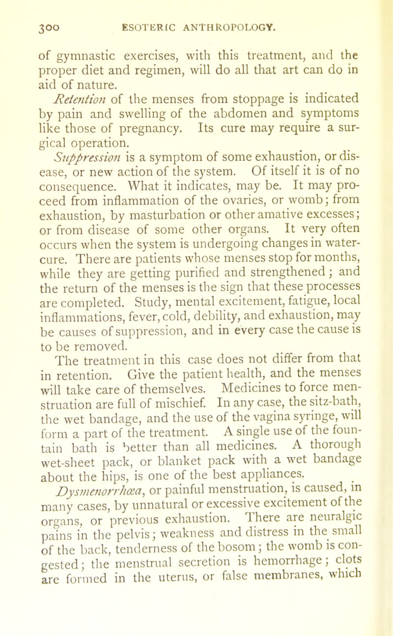 of gymnastic exercises, with this treatment, and the proper diet and regimen, will do all that art can do in aid of nature. Retention of the menses from stoppage is indicated by pain and swelling of the abdomen and symptoms like those of pregnancy. Its cure may require a sur- gical operation. Suppression is a symptom of some exhaustion, or dis- ease, or new action of the system. Of itself it is of no consequence. What it indicates, may be. It may pro- ceed from inflammation of the ovaries, or womb; from exhaustion, by masturbation or other amative excesses; or from disease of some other organs. It very often occurs when the system is undergoing changes in water- cure. There are patients whose menses stop for months, while they are getting purified and strengthened ; and the return of the menses is the sign that these processes are completed. Study, mental excitement, fatigue, local inflammations, fever, cold, debility, and exhaustion, may be causes of suppression, and in every case the cause is to be removed. The treatment in this case does not differ from that in retention. Give the patient health, and the menses will take care of themselves. Medicines to force men- struation are full of mischief. In any case, the sitz-bath, the wet bandage, and the use of the vagina syringe, will form a part of the treatment. A single use of the foun- tain bath is better than all medicines. A thorough wet-sheet pack, or blanket pack with a wet bandage about the hips, is one of the best appliances. Dysmenorrhea, or painful menstruation, is caused, in many cases, by unnatural or excessive excitement of the organs, or previous exhaustion. There are neuralgic pains in the pelvis; weakness and distress in the small of the back, tenderness of the bosom; the womb is con- gested ; the menstrual secretion is hemorrhage; clots are formed in the uterus, or false membranes, which