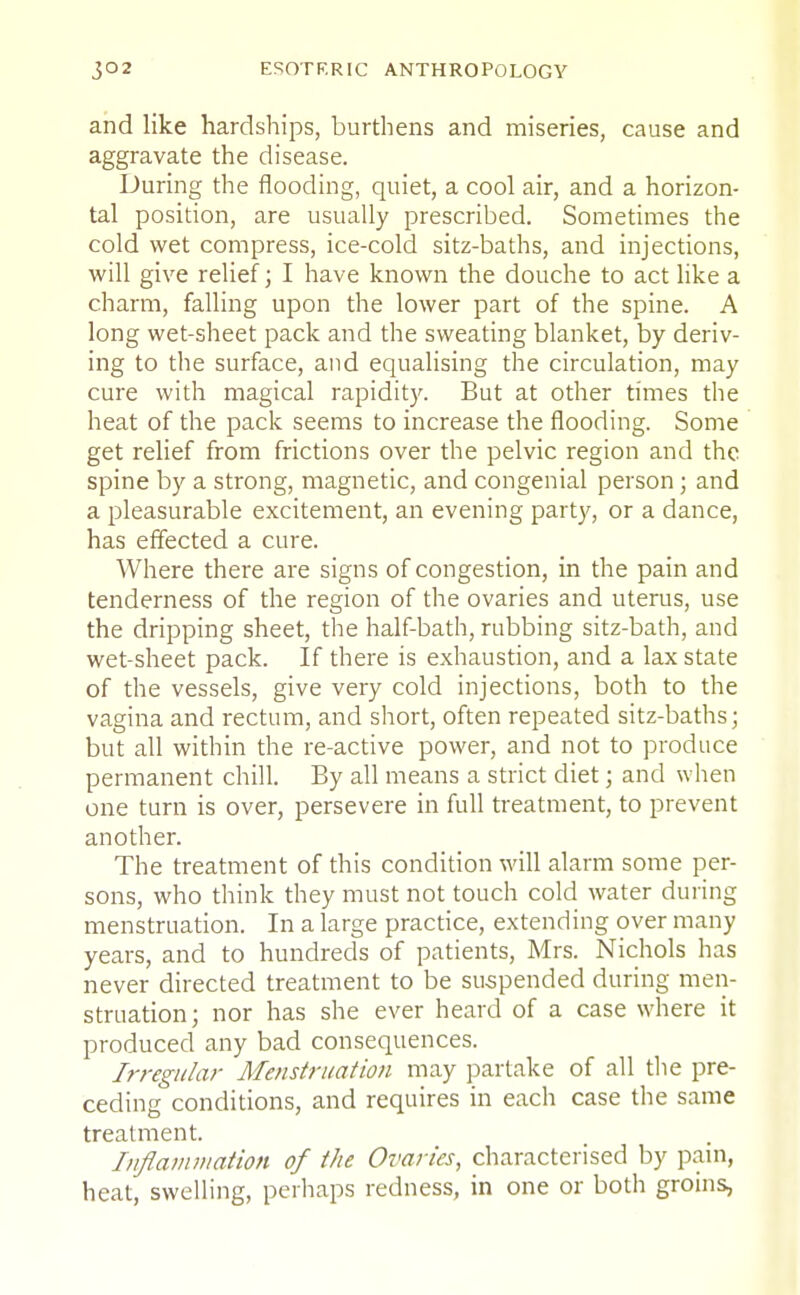 and like hardships, burthens and miseries, cause and aggravate the disease. During the flooding, quiet, a cool air, and a horizon- tal position, are usually prescribed. Sometimes the cold wet compress, ice-cold sitz-baths, and injections, will give relief; I have known the douche to act like a charm, falling upon the lower part of the spine. A long wet-sheet pack and the sweating blanket, by deriv- ing to the surface, and equalising the circulation, may cure with magical rapidity. But at other times the heat of the pack seems to increase the flooding. Some get relief from frictions over the pelvic region and the spine by a strong, magnetic, and congenial person; and a pleasurable excitement, an evening party, or a dance, has effected a cure. Where there are signs of congestion, in the pain and tenderness of the region of the ovaries and uterus, use the dripping sheet, the half-bath, rubbing sitz-bath, and wet-sheet pack. If there is exhaustion, and a lax state of the vessels, give very cold injections, both to the vagina and rectum, and short, often repeated sitz-baths; but all within the re-active power, and not to produce permanent chill. By all means a strict diet; and when one turn is over, persevere in full treatment, to prevent another. The treatment of this condition will alarm some per- sons, who think they must not touch cold water during menstruation. In a large practice, extending over many years, and to hundreds of patients, Mrs. Nichols has never directed treatment to be suspended during men- struation; nor has she ever heard of a case where it produced any bad consequences. Irregular Menstruation may partake of all the pre- ceding conditions, and requires in each case the same treatment. Inflammation of the Ovaries, characterised by pain, heat, swelling, perhaps redness, in one or both groins,
