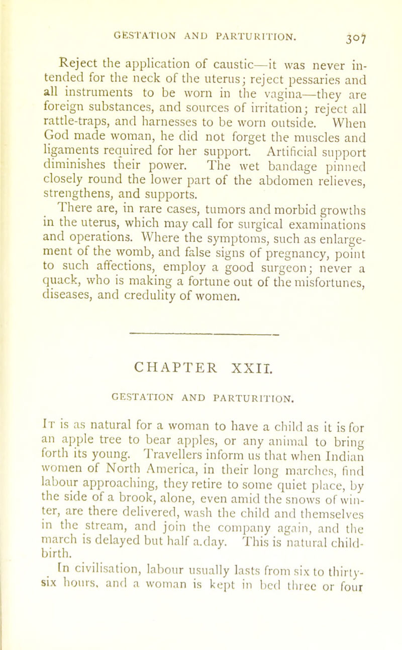 Reject the application of caustic—it was never in- tended for the neck of the uterus; reject pessaries and all instruments to be worn in the vagina—they are foreign substances, and sources of irritation; reject all rattle-traps, and harnesses to be worn outside. When God made woman, he did not forget the muscles and ligaments required for her support. Artificial support diminishes their power. The wet bandage pinned closely round the lower part of the abdomen relieves, strengthens, and supports. There are, in rare cases, tumors and morbid growths in the uterus, which may call for surgical examinations and operations. Where the symptoms, such as enlarge- ment of the womb, and false signs of pregnancy, point to such affections, employ a good surgeon; never a quack, who is making a fortune out of the misfortunes, diseases, and credulity of women. CHAPTER XXII. GESTATION AND PARTURITION. It is as natural for a woman to have a child as it is for an apple tree to bear apples, or any animal to bring forth its young. Travellers inform us that when Indian women of North America, in their long marches, find labour approaching, they retire to some quiet place, by the side of a brook, alone, even amid the snows of win- ter, are there delivered, wash the child and themselves in the stream, and join the company again, and the march is delayed but half a.day. This is natural child- birth. In civilisation, labour usually lasts from six to thirty- six hours, and a woman is kept in bed three or four