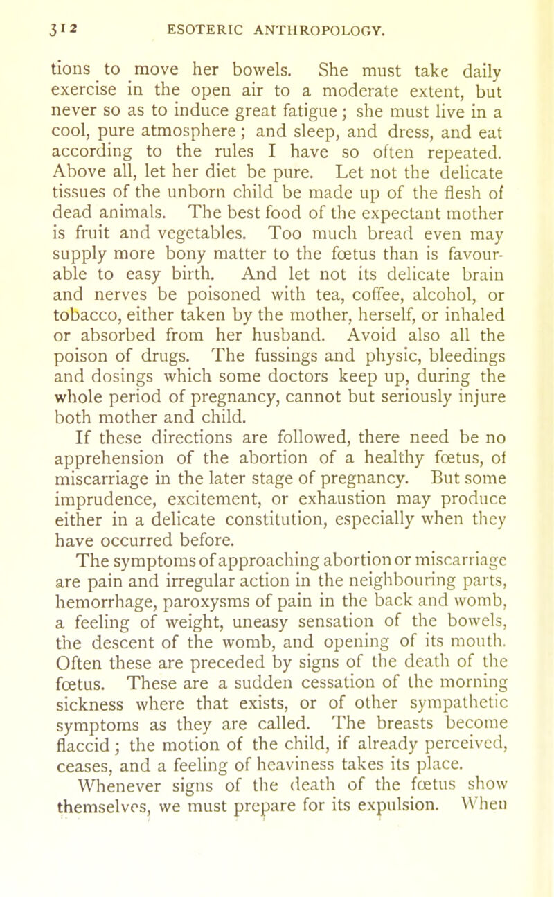 tions to move her bowels. She must take daily exercise in the open air to a moderate extent, but never so as to induce great fatigue; she must live in a cool, pure atmosphere; and sleep, and dress, and eat according to the rules I have so often repeated. Above all, let her diet be pure. Let not the delicate tissues of the unborn child be made up of the flesh of dead animals. The best food of the expectant mother is fruit and vegetables. Too much bread even may supply more bony matter to the foetus than is favour- able to easy birth. And let not its delicate brain and nerves be poisoned with tea, coffee, alcohol, or tobacco, either taken by the mother, herself, or inhaled or absorbed from her husband. Avoid also all the poison of drugs. The fussings and physic, bleedings and dosings which some doctors keep up, during the whole period of pregnancy, cannot but seriously injure both mother and child. If these directions are followed, there need be no apprehension of the abortion of a healthy foetus, of miscarriage in the later stage of pregnancy. But some imprudence, excitement, or exhaustion may produce either in a delicate constitution, especially when they have occurred before. The symptoms of approaching abortion or miscarriage are pain and irregular action in the neighbouring parts, hemorrhage, paroxysms of pain in the back and womb, a feeling of weight, uneasy sensation of the bowels, the descent of the womb, and opening of its mouth. Often these are preceded by signs of the death of the foetus. These are a sudden cessation of the morning sickness where that exists, or of other sympathetic symptoms as they are called. The breasts become flaccid; the motion of the child, if already perceived, ceases, and a feeling of heaviness takes its place. Whenever signs of the death of the foetus show themselves, we must prepare for its expulsion. When