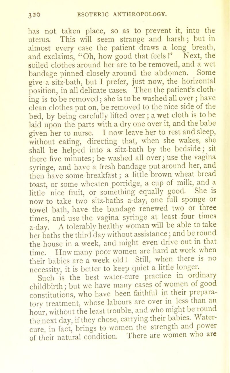 has not taken place, so as to prevent it, into the uterus. This will seem strange and harsh; but in almost every case the patient draws a long breath, and exclaims, Oh, how good that feels! Next, the soiled clothes around her are to be removed, and a wet bandage pinned closely around the abdomen. Some give a sitz-bath, but I prefer, just now, the horizontal position, in all delicate cases. Then the patient's cloth- ing is to be removed; she is to be washed all over; have clean clothes put on, be removed to the nice side of the bed, by being carefully lifted over; a wet cloth is to be laid upon the parts with a dry one over it, and the babe given her to nurse. I now leave her to rest and sleep, without eating, directing that, when she wakes, she shall be helped into a sitz-bath by the bedside; sit there five minutes; be washed all over; use the vagina syringe, and have a fresh bandage put around her, and then have some breakfast; a little brown wheat bread toast, or some wheaten porridge, a cup of milk, and a little nice fruit, or something equally good. She is now to take two sitz-baths a-day, one full sponge or towel bath, have the bandage renewed two or three times, and use the vagina syringe at least four times a-day. A tolerably healthy woman will be able to take her baths the third day without assistance; and be round the house in a week, and might even drive out in that time. How many poor women are hard at work when their babies are a week old! Still, when there is no necessity, it is better to keep quiet a little longer._ Such is the best water-cure practice m ordinary childbirth; but we have many cases of women of good constitutions, who have been faithful in their prepara- tory treatment, whose labours are over in less than an hour, without the least trouble, and who might be round the next day, if they chose, carrying their babies. Water- cure in fact, brings to women the strength and power of their natural condition. There are women who are