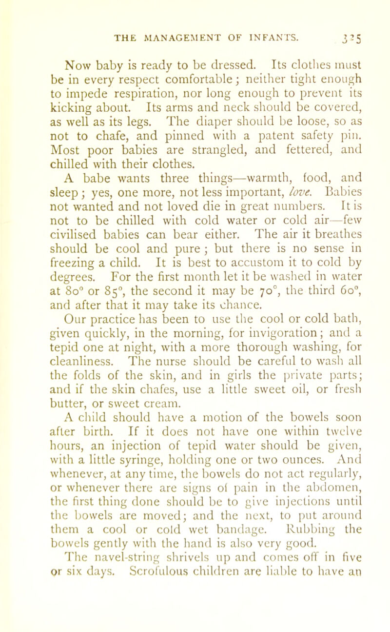 THE MANAGEMENT OF INFANTS. 3-5 Now baby is ready to be dressed. Its clothes must be in every respect comfortable; neither tight enough to impede respiration, nor long enough to prevent its kicking about. Its arms and neck should be covered, as well as its legs. The diaper should be loose, so as not to chafe, and pinned with a patent safety pin. Most poor babies are strangled, and fettered, and chilled with their clothes. A babe wants three things—warmth, food, and sleep; yes, one more, not less important, love. Babies not wanted and not loved die in great numbers. It is not to be chilled with cold water or cold air—few civilised babies can bear either. The air it breathes should be cool and pure ; but there is no sense in freezing a child. It is best to accustom it to cold by degrees. For the first month let it be washed in water at 8o° or 850, the second it may be 700, the third 6o°, and after that it may take its chance. Our practice has been to use the cool or cold bath, given quickly, in the morning, for invigoration; and a tepid one at night, with a more thorough washing, for cleanliness. The nurse should be careful to wash all the folds of the skin, and in girls the private parts; and if the skin chafes, use a little sweet oil, or fresh butter, or sweet cream. A child should have a motion of the bowels soon after birth. If it does not have one within twelve hours, an injection of tepid water should be given, with a little syringe, holding one or two ounces. And whenever, at any time, the bowels do not act regularly, or whenever there are signs ol pain in the abdomen, the first thing done should be to give injections until the bowels are moved; and the next, to put around them a cool or cold wet bandage. Rubbing the bowels gently with the hand is also very good. The navel-string shrivels up and comes off in five or six days. Scrofulous children are liable to have an