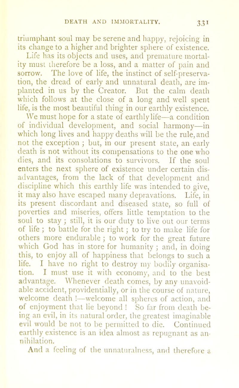 triumphant soul may be serene and happy, rejoicing in its change to a higher and brighter sphere of existence. Life has its objects and uses, and premature mortal- ity must therefore be a loss, and a matter of pain and sorrow. The love of life, the instinct of self-preserva- tion, the dread of early and unnatural death, are im- planted in us by the Creator. But the calm death which follows at the close of a long and well spent life, is the most beautiful thing in our earthly existence. We must hope for a state of earthly life—a condition of individual development, and social harmony—in which long lives and happy deaths will be the rule, and not the exception ; but, in our present state, an early death is not without its compensations to the one who dies, and its consolations to survivors. If the sou] enters the next sphere of existence under certain dis- advantages, from the lack of that development and discipline which this earthly life was intended to give, it may also have escaped many depravations. Life, in its present discordant and diseased state, so full of poverties and miseries, offers little temptation to the soul to stay ; still, it is our duty to live out our terms of life ; to battle for the right; to try to make life for others more endurable ; to work for the great future which God has in store for humanity ; and, in doing this, to enjoy all of happiness that belongs to such a life. I have no right to destroy my bodily organisa- tion. I must use it with economy, and to the best advantage. Whenever death comes, by any unavoid- able accident, providentially, or in the course of nature, welcome death !—welcome all spheres of action, and of enjoyment that lie beyond ! So far from death be- ing an evil, in its natural order, the greatest imaginable evil would be not to be permitted to die. Continued earthly existence is an idea almost as repugnant as an- nihilation. And a feeling of the unnaturalness, and therefore a