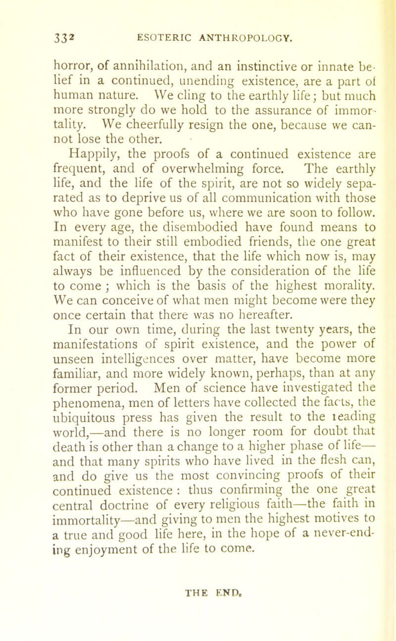 horror, of annihilation, and an instinctive or innate be- lief in a continued, unending existence, are a part of human nature. We cling to the earthly life; but much more strongly do we hold to the assurance of immor- tality. We cheerfully resign the one, because we can- not lose the other. Happily, the proofs of a continued existence are frequent, and of overwhelming force. The earthly life, and the life of the spirit, are not so widely sepa- rated as to deprive us of all communication with those who have gone before us, where we are soon to follow. In every age, the disembodied have found means to manifest to their still embodied friends, the one great fact of their existence, that the life which now is, may always be influenced by the consideration of the life to come ; which is the basis of the highest morality. We can conceive of what men might become were they once certain that there was no hereafter. In our own time, during the last twenty years, the manifestations of spirit existence, and the power of unseen intelligences over matter, have become more familiar, and more widely known, perhaps, than at any former period. Men of science have investigated the phenomena, men of letters have collected the facts, the ubiquitous press has given the result to the leading world,—and there is no longer room for doubt that death is other than a change to a higher phase of life—■ and that many spirits who have lived in the flesh can, and do give us the most convincing proofs of their continued existence : thus confirming the one great central doctrine of every religious faith—the faith in immortality—and giving to men the highest motives to a true and good life here, in the hope of a never-end- ing enjoyment of the life to come. THE END,