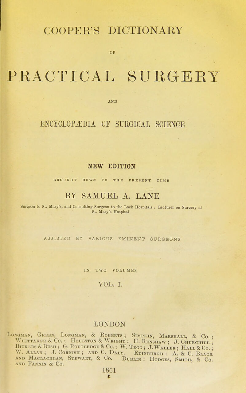 OF PKACTICAL SUKaEEY AND ENCYCLOPAEDIA OF SURGICAL SCIENCE NEW EDITION BROUGHT DOWN TO THE PRESENT TIME BY SAMUEL A. LANE Surseon to St. Mary's, and Consulting Surgeon to the Lock Hospitals: Lectm-er on Surgery at St, Mary's Hospital ASSISTED BY VARIOUS EMINENT SURGEONS IN TWO VOLUMES VOL. I. LONDON Longman, Green, Longman, & Roberts ; Simpkin, Marshall, & Co. ; WiiiTTAKER & Co. ; IIouLSTON & AVright ; II. Renshaw ; J. CnURCniLL I Bickers & Bush; G. Routledge & Co.; W. Tegg; J. Waller; Hall & Co. ; W. Allan ; J. Cornish ; and C. Daly. Edindurgh : A. & C. Black and Maclaciilan, Stewart, & Co, Dublin : Hodges, Smith, & Co. AND Fannin & Co. 1861