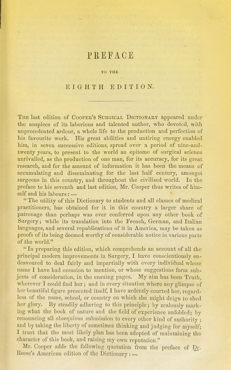 PREFACE TO THE EIGHTH EDITION. The last edition of Gooper's Surgical Dictionary appeared under the auspices of its laborious and talented author, who devoted, with unprecedented ardour, a whole life to the production and perfection of his favourite work. His great abilities and untiring energy enabled him, in seven successive editions, spread over a period of nine~and- twenty years, to present to the world an epitome of surgical science unrivalled, as the production of one man, for its accuracy, for its great research, and for the amount of information it has been the means of accumulating and disseminating for the last half century, amongst surgeons in this country, and throughout the civilised world. In the preface to his seventh and last edition, Mr. Cooper thus writes of him- self and his labours: — ' The utility of this Dictionary to students and all classes of medical practitioners, has obtained for it in this country a larger share of patronage than perhaps was ever conferred upon any other book of Surgery; while its translation into the French, German, and Italian languages, and several republications of it in America, may be taken as proofs of its being deemed worthy of considerable notice in various parts of the world. In preparing this edition, which comprehends an account of all the principal modern improvements in Surgery, I have conscientiously en- deavoured to deal fairly and impartially with every individual whose name I have had occasion to mention, or whose suggestions form sub- jects of consideration, in the ensuing pages. My aim has been Truth,, wherever I could find her; and in every situation where any glimpse of licr beautiful figure presented itself, I have ardently courted her, regard- less of the name, school, or country on which she might deign to shed her glory. By steadily adhering to this principle; by zealously mark- ing what the book of nature and the field of experience unfolded; by renouncing all obsequious submission to every otlier kind of authority ; and by taking the liberty of sometimes thinking and judging for myself; I trust that the most likely plan has been adopted of maintaining the character of this book, and raising my own reputation. Mr. Cooper adds the following quotation from the preface of D^. Reese's American edition of the Dictionary : —