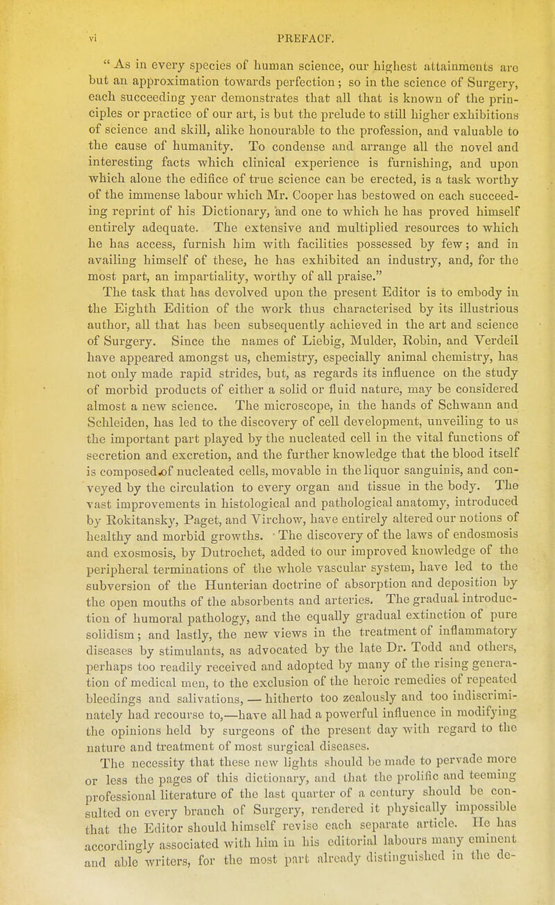 As in every species of human science, our highest altainraeuts arc but an approximation towards perfection; so in the science of Surgery, each succeeding year demonstrates that all that is known of the prin- ciples or practice of our art, is but the prelude to still higher exhibitions of science and skill, alike honourable to the profession, and valuable to the cause of humanity. To condense and arrange all the novel and interesting facts which clinical experience is furnishing, and upon which alone the edifice of true science can be erected, is a task worthy of the immense labour which Mr. Cooper has bestowed on each succeed- ing reprint of his Dictionary, and one to which he has proved himself entirely adequate. The extensive and multiplied resources to which he has access, furnish him with facilities possessed by few; and in availing himself of these, he has exhibited an industry, and, for the most part, an impartiality, worthy of all praise. The task that has devolved upon the present Editor is to embody in the Eighth Edition of the work thus characterised by its illustrious author, all that has been subsequently achieved in the art and science of Surgery. Since the names of Liebig, Mulder, Eobin, and Verdeil have appeared amongst us, chemistry, especially animal chemistry, has not only made rapid strides, but, as regards its influence on the study of morbid products of either a solid or fluid nature, may be considered almost a new science. The microscope, in the hands of Schwann and Schleiden, has led to the discovery of cell development, unveiling to us the important part played by the nucleated cell in the vitiil functions of secretion and excretion, and the further knowledge that the blood itself is composed^f nucleated cells, movable in the liquor sanguinis, and con- veyed by the circulation to every organ and tissue in the body. The vast improvements in histological and pathological anatomy, introduced by Eokitansky, Paget, and Virchow, have entirely altered our notions of healthy and morbid growths. ■ The discovery of the laws of endosmosis and exosmosis, by Dutrochet, added to our improved knowledge of the peripheral terminations of the whole vascular system, have led to the subversion of the Hunterian doctrine of absorption and deposition by the open mouths of the absorbents and arteries. The gradual introduc- tion of humoral pathology, and the equally gradual extinction of pure solidism; and lastly, the new views in the treatment of inflammatory diseases by stimulants, as advocated by the late Dr. Todd and others, perhaps too readily received and adopted by many of the rising genera- tion of medical men, to the exclusion of the heroic remedies of repeated bleedings and salivations, — hitherto too zealously and too indiscrimi- nately had recourse to,—have all had a powerful influence in modifying the opinions held by surgeons of the present day with regard to the nature and treatment of most surgical diseases. The necessity that these new lights should be made to pervade more or less the pages of this dictionary, and that the prolific and teeming professional literature of the last quarter of a century should be con- sulted on every branch of Surgery, rendered it physically impossible that the Editor should himself revise each separate article. He has accordingly associated with him in his editorial labours many eminent and able writers, for the most part already distinguished in the dc-