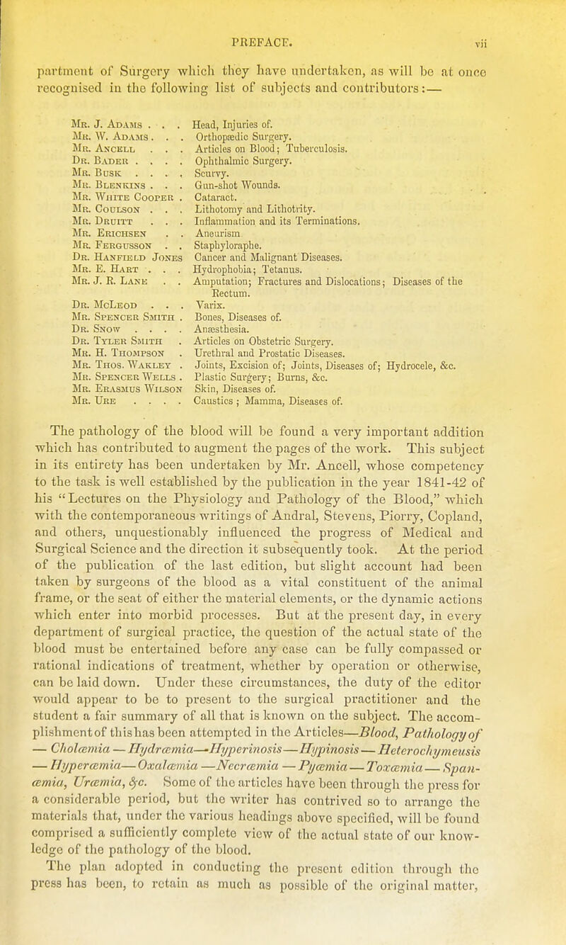 partrnent of Surgery wlucli they have undertaken, as will be at once recognised in the following list of subjects and contributors:— Mr. J. Adams . . . Head, Injuries of. Mk. W. Adasis . . . Orthopfedic Surgery. Mr. Anckll . . . Articles on Blood; Tuberculosis. Dr. Bader .... Ophthalmic Surgery. Mr. Busk .... Scurvy. Mr. Bl en kins . . . Gun-shot Wounds. Mr. White Cooper . Cataract. Mr. Coulsont . . . Lithotomy and Lithotrity. Mr. Druitt . . . Inflammation and its Terminations. Mr. Erichsen . . Aneurism Mr. Fergusson . . Staphyloraphe. Dr. Hanfield Jones Cancer and Malignant Diseases. Mr. E. Hart . . . Hydrophobia; Tetanus. Mr. J. R. Lank . . Amputation; Fractures and Dislocations; Diseases of the Rectum. Dr. McLeod . . . Varix. Mr. Spencer Smith . Bones, Diseases of. Dr. Snow .... Anaastbesia. Dr. Tyler Shuth . Articles on Obstetric Surgery. Mr. H. Thompson . Urethral and Prostatic Diseases. Mr. Tnos. Wakley . Joints, Excision of; Joints, Diseases of; Hydrocele, &c. Mr. Spencer Wells . Plastic Surgery; Burns, &c. Mr. Erasmus Wilson Skin, Diseases of. Mr. Ure .... Caustics ; Mamma, Diseases of. The pathology of the blood will be found a very important addition which has contributed to augment the pages of the work. This subject in its entirety has been undertaken by Mr. Ancell, whose competency to the task is well established by the publication in the year 1841-42 of his Lectures on the Physiology and Pathology of the Blood, which with the contemporaneous writings of Andral, Stevens, Piorry, Coi^land, and others, unquestionably influenced the progress of Medical and Surgical Science and the direction it subsequently took. At the period of the publication of the last edition, but slight account had been taken by surgeons of the blood as a vital constituent of the animal frame, or the seat of either the material elements, or the dynamic actions which enter into morbid processes. But at the present day, in every department of surgical practice, the question of the actual state of the blood must be entertained before any case can be fully compassed or rational indications of treatment, whether by operation or otherwise, can be laid down. Under these circumstances, the duty of the editor would appear to be to present to the surgical pi'actitioner and the student a fair summary of all that is known on the subject. The accom- plishment of this has been attempted in the Articles—Blood, Pathology of — Cholmmia — Hydrccmia—-Ilyperinosis—Hypinosis—Hetcrocltymeusis — Hypercemia— Oxalaimia —Nccrcemia — Pycemia — Toxmmia—F,pan- cemia, Urcemia, Sfc. Some of the articles have been through the press for a considerable period, but the writer has contrived eo to arrange the materials that, under the various headings above specified, will be found comprised a sufficiently complete view of the actual state of our know- ledge of the pathology of the blood. The plan adopted in conducting the present edition through the press has been, to retain as much as possible of the original matter.