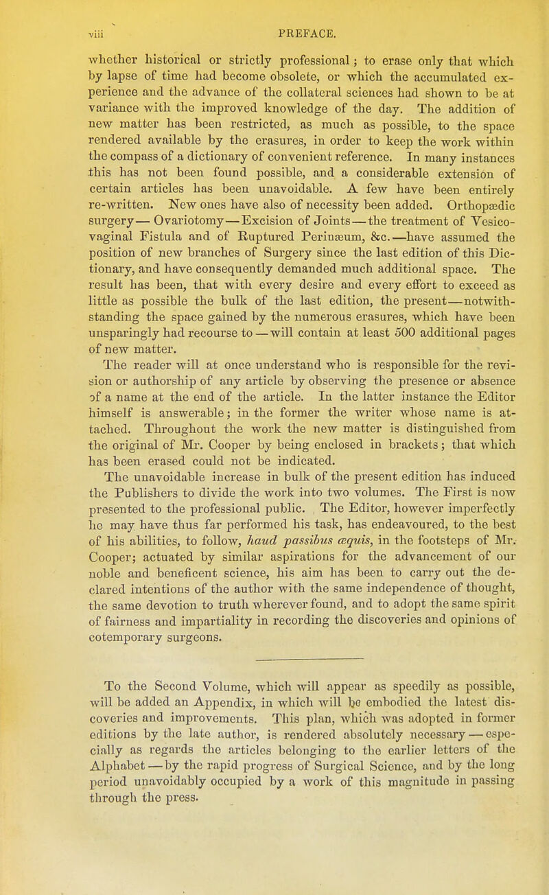 whether historical or strictly professional; to erase only that which by lapse of time had become obsolete, or which the accumulated ex- perience and the advance of the collateral sciences had shown to be at variance with the improved knowledge of the day. The addition of new matter has been restricted, as much as possible, to the space rendered available by the erasures, in order to keep the work within the compass of a dictionary of convenient reference. In many instances this has not been found possible, and a considerable extension of certain articles has been unavoidable. A few have been entirely re-written. New ones have also of necessity been added. Orthopaedic surgery— Ovariotomy—Excision of Joints—the treatment of Vesico- vaginal Fistula and of Ruptured Perinseum, &c.—have assumed the position of new branches of Surgery since the last edition of this Dic- tionary, and have consequently demanded much additional space. The result has been, that with every desire and every effort to exceed as little as possible the bulk of the last edition, the present—notwith- standing the space gained by the numerous erasures, which have been unsparingly had recourse to—will contain at least 500 additional pages of new matter. The reader will at once understand who is responsible for the revi- sion or authorship of any article by observing the presence or absence of a name at the end of the article. In the latter instance the Editor himself is answerable; in the former the writer whose name is at- tached. Throughout the work the new matter is distinguished from the original of Mr. Cooper by being enclosed in brackets; that which has been erased could not be indicated. The unavoidable increase in bulk of the present edition has induced the Publishers to divide the work into two volumes. The First is now presented to the professional public. The Editor, however imperfectly he may have thus far performed his task, has endeavoured, to the best of his abilities, to follow, hand passibus cequis, in the footsteps of Mr. Cooper; actuated by similar aspirations for the advancement of our noble and beneficent science, his aim has been to carry out the de- clared intentions of the author with the same independence of thought, the same devotion to truth wherever found, and to adopt the same spirit of fairness and impartiality in recording the discoveries and opinions of cotemporary surgeons. To the Second Volume, which will appear as speedily as possible, will be added an Appendix, in which will bo embodied the latest dis- coveries and improvements. This plan, which was adopted in former editions by the late author, is rendered absolutely necessary — espe- cially as regards the articles belonging to the earlier letters of tlie Alphabet—by the rapid progress of Surgical Science, and by the long period unavoidably occupied by a work of this magnitude in passing through the press.