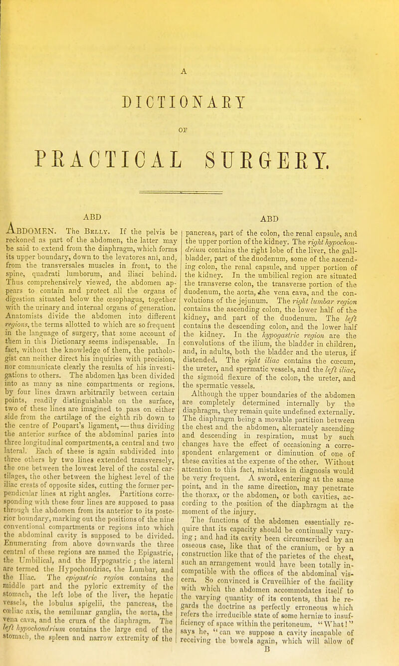 DICTIONAEY 03? PEACTIOAL SURGERY. ABD Abdomen. The Belly. if the pelvis be reckoned as part of the abdomen, the latter maj'- be said to extend from the diaphragm, which fomis its upper boundary, down to the levatores ani, and, from the transversales muscles in front, to the spine, quadrati lumborum, and iliaci behind. Thus comprehensively viewed, the abdomen ap- pears to contain and protect all tlie organs of digestion situated below the oesophagus, together with the urinary and interna] organs of generation. Anatomists divide the abdomen into different rpQions,t\ie terms allotted to which are so frequent in the language of surgery, that some account of them in this Dictionary seems indispensable. In fact, without the knowledge of them, the patholo- gist can neither direct his inquiries witli precision, nor communicate clearly the results of his investi- gations to others. The abdomen has been divided into as many as nine compartments or regions, by four lines drawn arbitrarily between certain points, readily distinguishable on the surface, two of these lines are imagined to pass on either side from the cartilage of the eighth rib down to the centre of Poupart's ligament,—thus dividing the anterior surface of the abdominal paries into three longitudinal compartments,a central and two lateral. Each of these is again subdivided into three others by two lines extended transversely, the one between the lowest level of the costal car- tilages, the other between the highest level of the iliac crests of opposite sides, cutting the former per- pendicular lines at right angles. Partitions corre- sponding with these four lines are supposed to pass through the abdomen from its anterior to its poste- rior boundary, marking out the positions of the nine conventional compartments or regions into which the abdominal cavity is supposed to be divided. Enumerating from above downwards the three central of these regions are named the Epigastric, the Umbilical, and the Hypogastric ; the lateral are termed the Hypochondriac, the Lumbar, and the Iliac. The epiyasiiic region contains the middle part and the pyloric extremity of the stomach, the left lobe of the liver, the hepatic vessels, the lobulus spigelii, the pancreas, the cadiac axis, the semilunar ganglia, the aorta, the vena cava, and the crura of the diaphragm. The left hi/poc/iondrium contains the large end of the stomach, the spleen and narrow extremity of the ABD pancreas, part of the colon, the renal capsule, and the upper portion of the kidney. The right hi/pochon- driiim contains the right lobe of the liver, the gall- bladder, part of the duodenum, some of the ascend- ing colon, the renal capsule, and upper portion of the kidney. In the umbilical region are situated the transverse colon, the transverse portion of the duodenum, the aorta, ,the vena cava, and the con- volutions of the jejunum. The riglit lumhar region contains the ascending colon, the lower half of the kidney, and part of the duodenum. The left contains the descending colon, and the lower half the kidney. In the hypogastric region are the convolutions of the ilium, the bladder in children, and, in adults, both the bladder and the uterus, if distended. The right iliac contains the coscum, the ureter, and spermatic vessels, and the left iliac, the sigmoid flexure of the colon, the ureter, and the spermatic vessels. Although the upper boundaries of the abdomen are completely determined internally by the diaphragm, they remain quite undefined externally. The diaphragm being a movable partition between the chest and the abdomen, alternately ascending and descending in respiration, must by such changes have the effect of occasioning a corre- spondent enlargement or diminution of one of these cavities at the expense of the other. Without attention to this fact, mistakes in diagnosis would be very frequent. A sword, entering at the same point, and in the same direction, may penetrate the thorax, or the abdomen, or both cavities, ac- cording to the position of the diaphragm at the moment of the injury. The functions of the abdomen essentially re- quire that its capacity should be continually vary- ing ; and had its cavity been circumscribed by an osseous case, like that of the cranium, or by a construction like that of the parietes of the chest, such an arrangement would have been totally in- compatible with the offices of the abdominal vis- cera. So convinced is Crnveilhier of the facility with which the abdomen accommodates itself to the varying quantity of its contents, that he re- gards the doctrine as perfectly erroneous wliich refers the irreducible state of some hernia; to insuf- ficiency of space within the peritoneum.  What!  says he,  can we suppose a cavity incapable of receiving the bowels again, which will allow of B