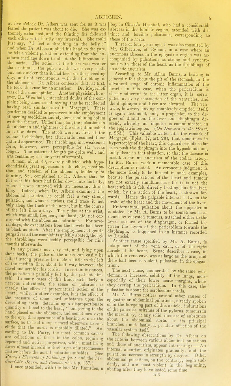 at five o'clock Dr. Albers was sent for, as it was feared the patient was about to die. She was ex- tremely exhausted, and tlie fainting fits followed each other with hardly any intervals. She could just say,  I feel a throbbing in tlie belly ; and when Dr. Albers applied his hand to the part, he felt a violent pulsation, extending from the en- siforra cartilage down to about the bifurcation of the aorta. The action of the heart was weaker than natural ; the pulse at the wrist very small, but not quicker than it had been on the preceding iay, and not synchronous with the throbbing in the abdomen. Dr. Albers confesses that, at first, he took the case for an aneurism. Dr. Meyerhoff was of the same opinion. Another physician, how- ever, Dr. Weinholt, entertained doubts of the com- plaint being aneurismal, saying, that he recollected having read similar cases in Morgagni. These gentlemen decided to persevere in the employment of opening medicines and clysters, combining opium with the former. Under this plan, the pulsations in the abdomen and tightness of the chest diminished in a few days. The stools were at first of the colour of chocolate, but afterwards resumed their natural appearance. The throbbings, in a weakened form, however, were perceptible for six weeks longer. The patient at length got quite well, and was remaining so four years afterwards. A man, about 40, severely afflicted with hypo- chondriasis, great oppression of the chest, constipa- tion, and tension of the abdomen, tendency to fainting, &c., complained to Dr. Albers that he felt as if his heart had fallen down into his helly, where he was annoyed with an incessant throb- bing. Indeed, when Dr. Albers examined the abdominal parietes, he could feel a very strong pulsation, and what is curious, could trace it not only along the track of the aorta, but in the course of the left iliac artery. The pulse at the wrist, which was small, frequent, and hard, did not cor- respond with the abdominal pulsations. For seve- ral days, the evacuations from the bowels had been as black as pitch. After the employment of gentle purgatives all the complaints quickly abated, thougl feebly perceptible for nine the throbbings were months afterwards. In any persons not very fat, and lying upon their_ backs, the pulse of the aorta can easily be felt, if strong pressure be made a little to the left of the median line, about half way between the navel and scrobiciilus cordis. In certain instances, the pulsation is painfully felt by the patient him- self. In many cases of this kind, particularly in nervous individuals, the sense of pulsation is merely the effect of preternatural action of the heart; while, in other examples, it is the effect of the pressure of some hard substance upon the descending aorta, determining a disproportionate quantity of blood to the head, and giving to the hand placed on the abdomen, and sometimes even to the eye, the appearance of a beating so near the surface, as to lead inexperienced observers to con- clude that the aorta is morbidly dilated. Ac- cording to Dr. Parry, the most common causes are collections of fa;ces in the colon, requiring repeated and .-ictive purgatives, which must bring away almost incredible discharges of atercoraceous matter before the aortal pulsation subsides. (See Pai r/s L'kmcnls of PaUiohH/ij S(u. ; and the Mo- dico-Chii: .fount, and Rr.riuiv, vol. i. p. 157.) I once attended, with the late Mr. Ramsden, a boy in Christ's Hospital, wlio had a considerable abscess in the lumbar region, attended with dis- tinct and forcible pulsations, corresponding to those of the aorta. Three or four years ago, I was also consulted by Mr. Gilbertson, of Egham, in a case where an enormous abscess in the epigastric region was ac- companied by pulsations as strong and synchro- nous with those of the heart as the throbbings of an aortic aneurism. According to Mr. Allan Bums, a beating is generally felt about the pit of the stomach, in the advanced stage of chronic inflammation of the heart: in this case, when the pericardium is closely adherent to the latter organ, it is corru- gated at every contraction of the ventricles, and the diaphragm and liver are elevated. The ven- tricle, however, having completely emptied itself, is again distended, and, in proportion to the de- gree of dilatation, the liver and diaphragm de- scend, whereby an impulse is communicated in the epigastric region. {O/i Diseases of the Heart, p. 263.) This valuable writer cites the remark of Morgagni (Epist. 17, art. 28), that sometimes in hypertrophy of the heart, this organ descends so far as to push the diaphragm into the hypochondrium, and pulsate in that situation, so that the disease is mistaken for an aneurism of the cosliac artery. In Mr. Burns' work a memorable case of this- description is related. An erroneous judgment is the more likely to be formed in such examples, beca\ise the pulsations of the heart and tumour are not exactly simultaneous ; for it is not the heart which is felt directly beating, but the liver, which, by the action of the heart, is thrown for- wards. Hence the palpable interval between the stroke of the heart and the movement of the liver. Preternatiu-al pulsation about the epigastrium is stated by Mr. A. Bums to be sometimes occa- sioned by encysted tumours, attached either to the lower surface of the diaphragm, or formed be- tween the layers of the pericardium towards the diaphragm, as happened in an instance recorded by Lancisi. Another cause specified by Mr. A. Burns, is enlargement of the vena cava, or of the right auricle of the heart. Senac describes a case, in which the vena cava was as large as the arm, and there had been a violent pulsation in the epigas- trium . The next cause, enumerated by the same gen- tleman, is increased solidity of the lungs, more especially of their lower acute margins, where they overlap the pericardium. In this case, tlie pulsation is about the scrobiculus cordis. Mr. A. Burns notices several other causes of epigastric or abdominal pulsations, already spoken of in the foregoing part of this article, indurations of the pancreas, scirrhus of the pylorus, tumours in the mesentery, or any solid increase of substance about the abdominal aorta, or its principal branches ; and, lastly, a peculiar affection of the vascular system itself. Tlic following observations by Dr. Albers on the criteria between various abdominal pulsations and those of aneurism, appear interesting : — An aneurism originates gradually, and the internal pulsations increase in streiigtliliy degrees. Other abdominal pulsations, on the contrary, begin sud- denly, and are most violent in the beginning, abating after they have lasted some time.