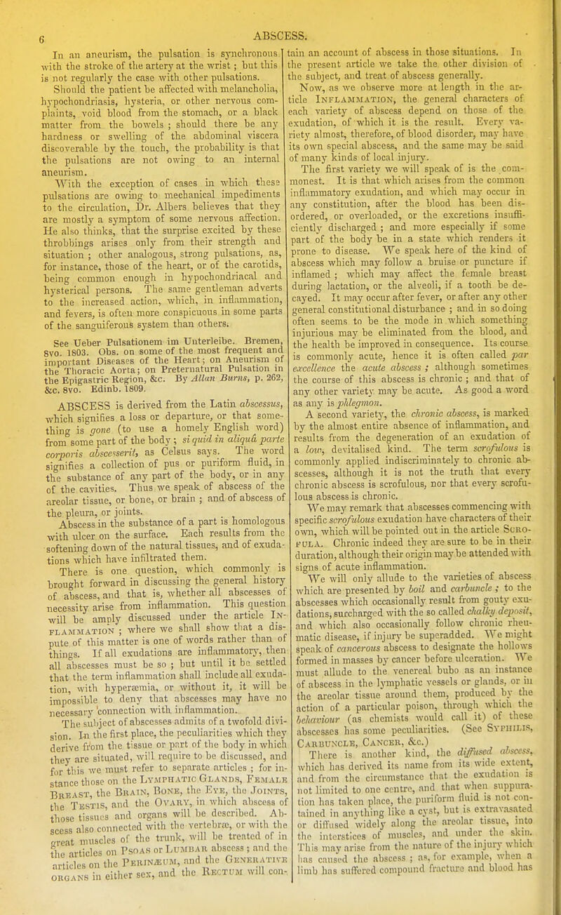 In an aneurism, the pulsation is sj-nclii'onous ■with the stroke of the artery at the wrist; but this is not reguliirly the case with other pulsations. Should the patient he aiTected with melancholia, hypochondriasis, hysteria, or other nervous com- plaints, void blood from the stomach, or a black matter from the bowels ; should there be any hardness or swelling of the abdominal viscera discoverable by the touch, the probability is that the pulsations are not owing to an internal aneurism. With the exception of cases in which thess pulsations are owuig to mechanical impediments to the circulation. Dr. Albers believes that they are mostly a symptom of some nervous affection. He also thinks, that the surprise excited by these throbbings arises only from their strength and situation ; other analogous, strong pulsations, as, for instance, those of the heart, or of the carotids, being common enough in hypochondriacal and hysterical persons. The same gentleman adverts to the increased action, which, in inflammation and fevers, is often more conspicuous in some parts of the sanguiferous system than others. See Ueber Pulsationem im Uuterleibe. Bremen, 8vo 1803. Obs. on some of the most frequent and impoitant Diseases of the Heart; on Aneurism of the Thoracic Aorta; on Preternatural Pulsation in the Epigastric Region, &c. By Allan Burns, p. 262, &c. SVG. Edinb. 1809, ABSCESS is derived from the Latin ahscessus which signifies a loss or departure, or that some thing is gone (to use a homely English ^word) from some part of the body ; si quid in aliqua parte corporis ahscaserif, as Celsus says. The word signifies a collection of pus or puriform fluid, in the substance of any part of the body, or in any of the cavities. Thus we speak of abscess of the areolar tissue, or bone, or brain ; and of abscess of the pleura, or joints. Abscess in the substance of a part is homologous with ulcer on the surface. Each results from th( softening down of the natural tissues, and of exuda tions which have infiltrated them. There is one question, which commonly is brought forward in discussing the general history of abscess, and that is, whether all abscesses of necessity arise from inflammation. This question will be amply discussed under the article In FLAMMATioN ; where we shall show tliat a dis- pute of this matter is one of words rather than of things. If all exudations are inflammatory, then all abscesses must be so ; but until it bo settled that the term inflammation shall include all exiidn- tion, with hypera;raia, or without it, it will be impossible to deny that abscesses may have no necessary 'connection with inflammation. The subject of abscesses admits of a twofold divi- sion. I-n the first place, the peculiarities which they derive fi'om the tissue or pnrt of tlie body in which they are situated, will require to be discussed, and for this we must refer to separate articles ; for in- stance those on the Lymph-vtic Glands, Female Brkast, the Brain, Bone, the Eve, the Joints, the Testis, and the Ovary, in which abscess of those tissues and organs will be described.^ Ab- scess also connected with the vertcbnc, or with the creat muscles of the trunk, will be treated of in the articles on Psoas or Lumbar abscess ; and the articles on the PERiNiEUM, and the Gknerative ORGANS in either sex, and the Rectum will con tain an account of abscess in those situations. In the present article we take the other division of the subject, and treat of abscess generally. Now, as we observe more at length in the ar- ticle Inflambiation, the general characters of each variety of abscess depend on those of the exudation, of which it is the result. Every va- riety almost, therefore, of blood disorder, may have its own special abscess, and the same may be said of many kinds of local injury. The first variety we will speak of is the com- monest. It is that which arises from the common inflammatory exudation, and which may occur in any constitution, after the blood has been dis- ordered, or overloaded, or the excretions insuffi- ciently discharged ; and more especially if some part of the body be in a state which renders it prone to disease. We speak here of the kind of abscess which may follow a bruise or puncture if inflamed ; which may affect the female breast during lactation, or the alveoli, if a tooth be de- cayed. It may occur after fever, or after any other general constitutional disturbance ; and in so doing often seems tn be the mode in which something injurious may be eliminated from the blood, and the health be improved in consequence. Its course is commonly acute, hence it is often called par ea:ccllence the acute abscess ; although sometimes the course of this abscess is chronic ; and that of any other variety may be acute. As good a word as auj' in phlegmon. A second varietj', the chronic abscess, is marked by the almost entire absence of inflammation, and results from the degeneration of an exudation of a low, devitalised kind. The term scrofulotis is commonly applied indiscriminately to chronic ab- scesses, although it is not the truth that every chronic abscess is scrofulous, nor that every scrofu- lous abscess is chronic. We may remark that abscesses commencing with specific scrofulous exudation have characters of their own, which will be pointed out in the article Scro- I'-ULA. Chronic indeed they are sure to be in their duration, although their origin maybe attended with signs of acute inflammation. We will only allude to the varieties of abscess which are presented by boil and carbuncle ; to the abscesses which occasionally result from gouty exu- dations, surcharged with the so called chalky deposit, and which also occasionally follow chronic rheu- matic disease, if injury be superadded. We might speak of cancerous abscess to designate the hollows formed in masses by cancer before ulceration. We must allude to the venereal bubo as an instance of abscess in the lymphatic vessels or glands, or iu the areolar tissue around them, produced by the action of a particular poison, through which the behaviour (as chemists would call it) of these abscesses has some peculiarities. (See Syphilis, Caruunxle, Cancer, &c.) Tliere is another kind, the difused abscess, which has derived its name from its wide extent, and from the circumstance that the exudation is not limited to one centre, and that when suppura- tion has taken place, the puriform fluid is not con- tained in anything like a cyst, but is extravasated or dilTiised widely along the areolar tissue, into the interstices of muscles, and under the skiii. This may arise from the nature of the injury which has caused tlie abscess ; as, for example, when a limb has suffered compound fracture and blood has