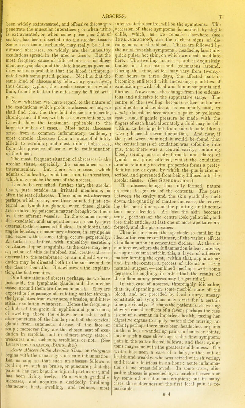 boon widely extravasated, and ofifonsive discharges . penetrate the muscuhir interstices ; or when urine is oxtiavasated, or when some poison, as that of snakes, has been inserted into the areolar tissue. Some cases too of carbuncle, may really be called dift'iised abscesses, so widely are the unhealthy exudations spread in the areolar tissue. But the most frequent cause of diffused abscess is phleg- monous erysipelas, and the state known as pyaemia, in which it is probable that the blood is ♦impreg- nated with some putrid poison. Not but that the same kind of abscess may follow any grave fever; thus during typTius, the areolar tissue of a whole limb, from the foot to the nates may be filled with pus. Now whether we have regard to the nature of the exudations which produce abscess or not, we shall find that the threefold division into acute, eh ronic, and diffuse, will be a convenient one, as it will show the treatment applicable to the largest number of cases. Most acute abscesses arise from a common inflaramatorj' tendency ; most chronic abscesses from a state of debility allied to scrofula ; and most diffused abscesses, from the presence of some wide contamination of the blood. The most frequent situation of abscesses is the areolar tissue, especially the subcutaneous, or intermuscular. But tliere is no tissue which admits of unhealthy exudations into its interstices, which may not be the seat of the abscess. It is to be remarked further that, the areolar tissue, just outside an irritated membrane, is often the seat of abscess. The commonest abscesses perhaps which occur, are those situated just ex- ternal to lymphatic glands, when these glands are irritated by poisonous matter brought to them by their afferent vessels. In the common acne, the exudation and suppuration are usually just external to the sebaceous follicles. In phlebitis, and angeio leucitis, in mammary abscess, in erysipelas and eczema, the same thing occurs perpetually. A surface is bathed with unhealthy secretion, or vitiated liquor sanguinis, as the case may be ; a portion of this is imbibed and creates abscess external to the membrane: or an unhealthy exu- dation may be directed both to the surface and to the tissues beneath. But whatever the explana- tion, the fact remains. Of all situations of abscess perhaps, as we have just said, the lymphatic glands and the areolar tissue around them are the commonest. They are exposed to the passage of irritating matter through the lymphatics from every sore, abrasion, and inter- stitial exudation whatever. Hence the frequency of bubo of the groin in syphilis and gonorrhoea, of swelling above the elbow or in the axilla after punctures of the hands ; and of the cervical glands from cutaneous disease of the face or scalp ; moreover they are the chosen seat of exu- dation in scrofula, and in almost every state of weakness and cachexia, scrofulous or not. (See Ly.MPH.ATlC GI-AND.S, BuiJO, &c.) Acute Abscesi in the Areolar Tissue or Phlegnrn begins with the usual signs of acute iiifliimmation. Let us suppose that such an abscess follows a local injury, such as bruise, or puncture ; that the patient iias not kept the injured part at rest, and has been living freely. Pain which gradually increases, and acquires a decidedly throbbing character ; heat, swelling, and redness, most intense at the centre, will be the symptoms. The accession of these symptoms is marked by slight chills, which, as we remark elsewhere (see Inflammatiop<^, are the earliest signs of de- rangement in the blood. These are followed by the usual feverish symptoms ; headache, lassitude, quick pulse, hot skin, on which we need not dilate here. The swelling increases, and is exquisitely- tender in the centre and cedematous around. During this time, which maj' vary from twenty- four hours to three days, the affected part is becoming enfiltered with increasing quantities of exudation ;—with blood and liquor sanguinis and fibrine. Now comes the change from the cedema- tous and adhesive to the suppurative stage. The centre of the swelling becomes softer and more prominent; and tends, as is commonlj' said, to jMint; its colour becomes of a paler or j'ellower cast ; and if gentle pressure be made with the fingers of each hand alternately a fluid may be felt within, to be impelled from side to side like a wave ; hence the term fluctuation. And now, if the part were examined it would be found that the central mass of exudation was softening into pus, that there was a central cavit}', containing blood, serum, pus ready formed, and flakes of lymph not quite softened, whilst the exudation around retaining its vital properties forms a pretty definite sac or cyst, by which the pus is circum- scribed and prevented from being diffused into the areolar tissue. (See Suppuration.) The abscess being thus fully formed, nature proceeds to get rid of the contents. The parts between the cavity and the skin gradually melt down, the quantity of matter increases, the cover- ings become thinner, and the pointing and fluctua- tion more decided. At last the skin becomes tense, portions of the centre look yellowish, and lose their cuticle; at last one or more apertures are formed, and the pus escapes. Then is presented the spectacle so familiar in idea to the readers of Hunter, of the various effects of inflammation in concentric circles. At the cir- cumference, where the inflammation is least intense, a ring of oedema; within this, a layer of adhesive matter forming the cyst; within that, suppuration; and in the centre, a process of ulceration — the natural surgeon — combined perhaps with some degree of sloughing, in order that the results of the inflammatorj' process may be got rid of. In the case of abscess, throroughly idiopathic, that is, depending on some morbid state of the blood, and not preceded by local injury, uneasy constitutional symptoms may exist for a certain time previously. Perhaps the patient is recovering slowly from the effects of a fever; perhaps the case is one of a woman in imperfect health, taxing her digestive organs to supply material for nursing an infant; perhaps there have been headaches, or pains in the side, or wandering pains in bones or joints, but in such a case shivering is tlie first symptom; pain in the part affected follows; and these symp- toms may come with the greatest suddenness. The writer has scon a case of a lady, rather out of health .md weakly, who was seized with shivering, and became delirious in an luuir : acute inflamma- tion of one breast fullowcd. In sonic cases, idio- pathic abscess is preceded by a patch of eczema or by some other cutaneous eruption; ))ut in many cases the suddenness of the first local pain is re- markable.