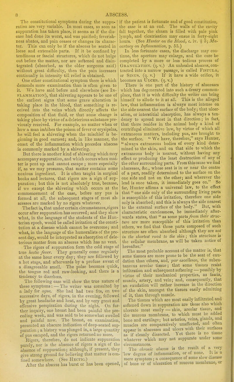 The constitutional symptoms during the suppu- ration are very variable. In most cases, so soon as suppuration has taken place, it seems as if the dis- ease had done its worst, and was pacified; feverish- ness abates, and pain ceases or changes its charac- ter. This can only be if the abscess be seated in loose and extensible parts. If it be confined by tendinous or fascial structures, which do not bulge out before the matter, nor are softened and disin- tegrated (absorbed, as the older surgeons said) without great difiicult3% then the pain increases continually in intensity'' till relief is obtained. One other constitutional symptom there is which demands more examination tlian is often given to it. We have said before and elsewhere (see In- flammation),, that shivering appears to be one of the earliest signs that some grave alteration is taking place in the blood, that something is re- ceived into the veins which directly affects the composition of that fluid, or that some change is taking place by virtue of a deleterious substance pre- viously received. For example, no matter when or how a man imbibes the poison of fever or erj^sipelas, he will feel a shivering when the mischief is be- ginning in good earnest; and, in like manner, the onset of the inflammation which precedes abscess is commonly marked by a shivering. But there is another kind of shivering which may accompany suppuration, and which occurs when mat- ter is pent up and cannot escape ; more especially if, as we may presume, that matter contains some noxious ingredient. It is often taught in surgical books and lectures, that rigors are a sign of sup- puration; but this is not absolutely true, because, if we except the shivering which occurs at the commencement of the case, before any pus is formed at all, the subsequent stages of most ab- scesses are marked by no rigors whatever. Thefact is, that under certain circumstances,rigors occur after suppuration has occurred; and they show what, in the language of the students of the Hun- terian epoch, would be called irritation of the consti- tution at a disease which cannot be overcome; and ■what, in the language of the humoralists of the pre- sent day, would be interpreted as absorption of dele- terious matter from aai abscess which has no vent. The rigors of suppm-ation form the cold stage of true lieciic fever. They generally corns regularly at the same hour every day; they are followed by a hot stage, and afterwards by a profuse sweat of a disagreeable smell. The pulse becomes quick, the tongue red and raw-looking, and there is a tendency to diarrhoea. Tho following case will show the true nature of these symptoms : — The writer was consulted by a lady for ague. She had had two fits, on two successive days, of rigors, in the evening, followed by great headache and heat, and by very great and offensive perspiration during the night. On fur- ther inquiry, one breast had been painful the pre- ceding week, and was said to be somewhat swelled and painful now. The breast, on examination, presented an obscure indication of deep-seated sup- puration ; a history was plunged in, a large quantity of pus escaped, and the rigors returned no more. Rigors, therefore, do not indicate suppuration purely, nor is the absence of rigors a sign of the absence of suppuration; although, if present, they give strong ground for believing that matter is con- fined somewhere. (See Hkctiu.) After the abscess has burst or has been opened, if the patient is fortunate and of good constitution, the case is at an end. The walls of the cavity fall together, the chasm is filled with pale pink lymph, and cicatrisation may ensue in forty-eight hours. (See Hunter on Ilia Blood, c. iv. § 3; Ma- carbiey on InJlammaUon, p. 55.) In less fortunate cases, the discharge may con- tinue, the aperture may enlarge, and the cure be completed by a more or less tedious process of GRANUI.ATION. (q. V.) An unhealed abscess, con- tracted into a narrow passage, is called Fistula, or Sinus, (q. v.) If it have a wide orifice, it becomes an Ulcer, (q. v.) There is one part of the history of abscesses which has degenerated into such a dreary common- place, that it is with difficulty the writer can bring himself to allude to it at all. This is the alleged law, that inflammation is always most intense on the side nearest the surface of the body; that ulcer- ation, or interstitial absorption, has always a ten- dency to spread most in that direction; in fact, that there resides in the animal body a kind of centrifugal eliminative law, by virtue of which all extraneous matters, including pus, are brought to the surface. We have, therefore, says Hunter, always extraneous bodies of every kind _ deter- mined to the skin, and on that side to which the extraneous body is nearest, without having any effect or producing the least destruction of any of the other surrounding parts. From this cause we find abscesses, &c., whose seat is in or near the centre of a part, readily determined to the surface on the one side and not on the other; and wherever the lead is once taken, it immediately goes on. So far. Hunter affirms a universal law, to the effect that one side only of the surrounding living parts is susceptible of this irritation, therefore one side only is absorbed; and this is alwa)'8 the side nearest to the external surface of the body. But, with characteristic carelessness, he immediately after- wards states, that as some parts/ro»i their struc- ture are more susceptible of this irritation than others, we find that those parts composed of such structure are often absorbed although they are not in the shortest road to the skin ; this structure is the cellular membrane, as will be taken notice of hereafter. The most probable account of the matter is, that some tissues are more prone to be the seat of exu- dation than others, and, par excellence, the subcu- taneous areolar tissue; that some tissues^ resist infiltration and subsequent softening — possibly by virtue of their mechanical properties, as fascia, muscle, artery, and vein; and, consequently, that an exudation will rather increase in the direction of the skin, amongst the tissues easily admitting of it, than through muscle. The tissues which are most easily infiltrated and softened down in suppuration are those also which ulcerate most easily — skin, areolai- tissue, and tlic mucous membrane, to which must be added bone and cartilage; but arteries, veins, glands, and muscles are comparatively unaffected, aud often appear in abscesses and ulcers with then- surfaces as if cleanly dissected. Yet there is no tissue whatever which may not suppurate under some circmustances. Tho chronic abscess is the result of a very 'low degree of inflammation, or of none. It is a mere symptom ; a consequence of some slow disease of bone or of ulceration of mucous membrane, or