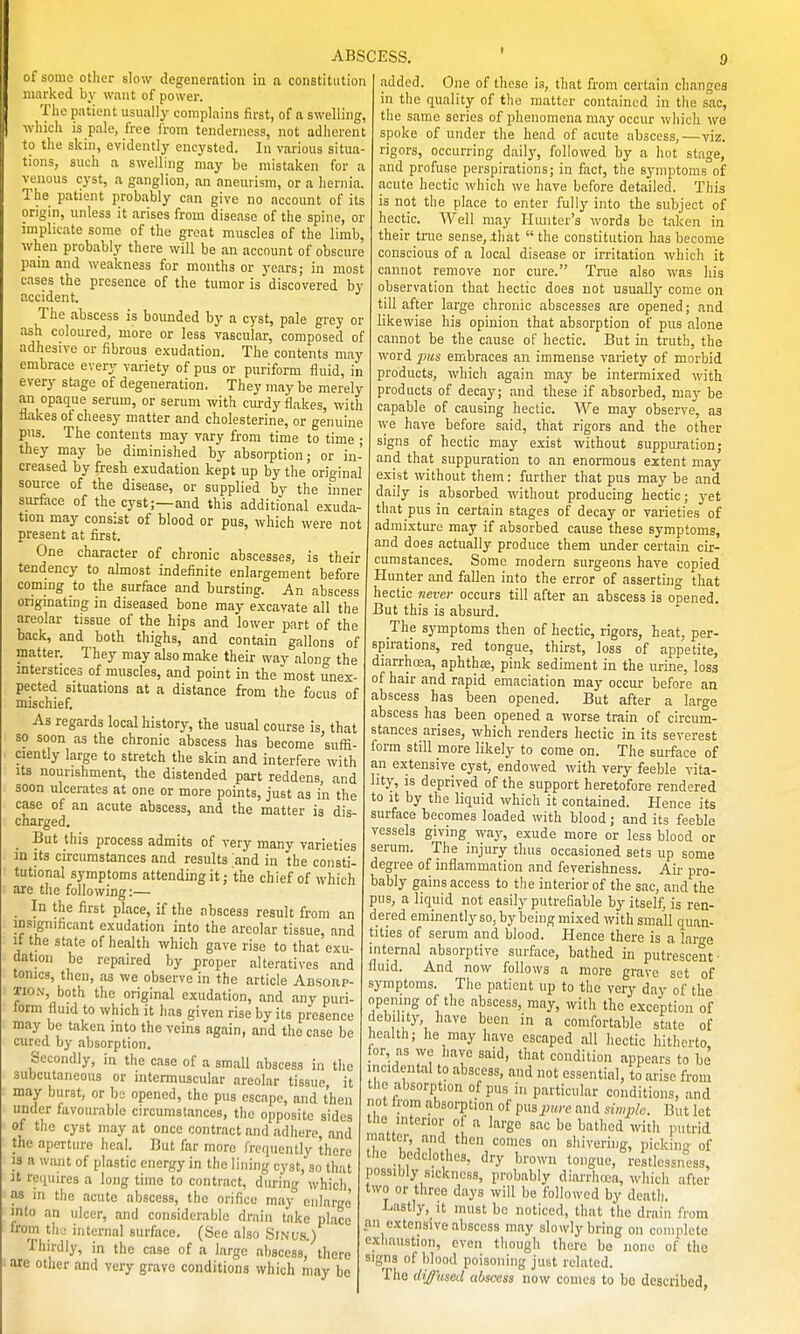 marked by want of power. The patient usually complains first, of a swelling, which is pale, free from tenderness, not adherent to the skin, evidently encysted. In various situa- tions, such a swelling may be mistaken for a venous cyst, a ganglion, an aneurism, or a hernia. The patient probably can give no account of its origin, unless it arises from disease of the spine, or implicate some of the great muscles of the limb, •when probably there will be an account of obscure pain and weakness for months or years; in most cases the presence of the tumor is discovered by accident. The abscess is bounded by a cyst, pale grey or ash coloured, more or less vascular, composed of adhesive or fibrous exudation. The contents may embrace every variety of pus or puriform fluid, in every stage of degeneration. They may be merely an opaque serum, or serum with ciu-dy flakes, with flakes of cheesy matter and cholesterine, or genuine pus. The contents may vary from time to time ; they may be diminished by absorption; or in- creased by fresh exudation kept up by the orio-inal source of the disease, or supplied by the inner surface of the cyst;—and this additional exuda- tion may consist of blood or pus, which were not present at first. One character of chronic abscesses, is their tendency to almost indefinite enlargement before coming to the surface and bursting. An abscess originating in diseased bone may excavate all the areolar tissue of the hips and lower part of the back, and both thighs, and contain gallons of matter. They may also make their way along the interstices of muscles, and point in the most unex- pected situations at a distance from the focus of mischief. As regards local history, the usual course is, that so soon as the chronic abscess has become suffi- ciently large to stretch the skin and interfere with Its nourishment, the distended part reddens, and soon ulcerates at one or more points, just as in the case of an acute abscess, and the matter is dis cnarged. But this process admits of very many varieties m its circumstances and results and in the consti- tutional symptoms attending it; the chief of which are the following:— _ In the first place, if the abscess result from an insignificant exudation into the areolar tissue, and It the state of health which gave rise to that exu- dation be repaired by proper alteratives and tomes, then, as we observe in the article Ab.sohp- Tio.v, both the original exudation, and any puri- form fluid to which it has given rise by its presence may be taken into the veins again, and the case be cured by absorption. Secondly, in the case of a small abscess in the subcutaneous or intermuscular areolar tissue it may burst, or bo opened, the pus escape, and then under favourable circumstances, the opposite sides of tlie cyst may at once contract and adhere, and the aperture heal. But far more freriuently there 3S a want of plastic energy in the lining cyst, so that U requires a long time to contract, during which, as in the acute abscess, the orifice may enlarge' into an ulcer, and considerable drain take place Irom thy internal surface. (See also Smus.) Thirdly, in the case of a large abscess, there are other and very grave conditions which may be ABSCESS, ' 9 added. One of these is, that from certain changes in the quality of the matter contained in the sac, the same series of phenomena may occur which we spoke of under the head of acute abscess, — viz. rigors, occurring daily, followed by a hot stage, and profuse perspirations; in fact, the symptoms of acute hectic which we have before detailed. This is not the place to enter fully into the subject of hectic. Well may Hiuiter's words be taken in their tiiie sense, .that  the constitution has become conscious of a local disease or irritation which it cannot remove nor cure. Tme also was his observation that hectic does not usually come on till after large chronic abscesses are opened; and likewise his opinion that absorption of pus alone cannot be the cause of hectic. But in truth, the word ]ms embraces an immense variety of morbid products, which again may be intermixed with products of decay; and these if absorbed, may be capable of causing hectic. We may observe, as we have before said, that rigors and the other signs of hectic may exist without suppuration; and that suppuration to an enormous extent may exist without them: further that pus may be and daily is absorbed without producing hectic; yet that pus in certain stages of decay or varieties of admixture may if absorbed cause these symptoms, and does actually produce them under certain cir- cumstances. Some modern surgeons have copied Plunter and fallen into the error of asserting that hectic never occurs till after an abscess is opened. But this is absurd. The symptoms then of hectic, rigors, heat, per- spirations, red tongue, thirst, loss of appetite, diarrhoea, aphthae, pink sediment in the urine, loss of hair and rapid emaciation may occur before an abscess has been opened. But after a large abscess has been opened a worse train of circum- stances arises, which renders hectic in its severest form still more likely to come on. The surface of an extensive cyst, endowed with very feeble vita- lity, is deprived of the support heretofore rendered to it by the liquid which it contained. Hence its surface becomes loaded with blood; and its feeble vessels giving wajs exude more or less blood or serum. The injury thus occasioned sets up some degree of inflammation and feverishness. Air pro- bably gains access to the interior of the sac, and the pus, a liquid not easily putrefiable by itself; is ren- dered eminently so, by being mixed with small quan- tities of serum and blood. Hence there is a large internal absorptive surface, bathed in putrescent- fluid. And now follows a more grave set of symptoms. The patient up to the very day of the opening of the abscess, may, with the exception of debility, have been in a comfortable state of health; he may have escaped all hectic hitherto, for, as we have said, that condition appears to be incidental to abscess, and not essential, to arise from the absorption of pus in particular conditions, and not Irom absorption of pus pure and simple. But let the interior of a large sac be bathed with putrid matter, and then comes on shivering, picking of the bedclothes, dry brown tongue, restlessness, possibly sickness, probably diarrlirca, which after two or three days will be followed by death. Lastly,_it must be noticed, that the drain from an extensive abscess may slowly bring on complete exhaustion, even though there be none of the signs of blood poisoning just related. The diffiiscil abscess now comes to bo described,