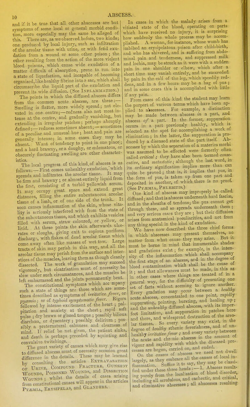 and if it be true that all other ahscesses are but symptoms of some local or general morbid condi- tion, more especially may the same be alleged of this. There are, as we observed before, two kinds; one produced by local injury, such as infiltration of the areolar tissue with urine, or with fetid exu- dation from a wound or some other poison ; the other resulting from the action of the more violent blood poisons, which ca.use wide exudation of a matter difficult of absorption, prone to run into a state of liquefaction, and incapable of becoming organised, like healthy fibrine into a sac, which shall circumscribe the liquid part of the exudation and prevent its wide dilfusion. [See Inflammation.) The points in which the diffused abscess differs from the common acute abscess, are these:— Swelling is flatter, more widely spread; not ele- vated in one centre;—redness also not most in- tense at the centre, and gradually vanishing, but extending in irregular patches ; perhaps abruptly defined — redness sometimes absent; —sometimes of a peculiar and unusual hue; heat and pam are generally intense; in some cases they may be absent  Want of tendency to point in one place ; and a hard brawny, or a doughy, or oedematous, or obscurely fluctuating swelling are other character- Tlie local progress of this kind, of abscess is as f(,]lows — First comes unhealthy exudation, which spreads and infiltrates the areolar tissue. It may Toe firm and brawny ; or almost entirely liquid from the first, consisting of a turbid yellowish serum It may occupy great space and extend great distances, filling the entire subcutaneous areolar tissue of a limb, or of one side of the trunk. It Boon causes inflammation of the skin, whose vita- lity is seriously interfered with from the state ot the subcutaneous tissue, and which exhibits vesicles filled with serum, straw coloured, or yellow, or livid At these points the skin afterwards ulce- rates or sloughs, giving exit to copious puriforra discharge with flakes of dead areolar tissue which come away often like masses of wet tow Large tracts of skin may perish in this wajs and all the areolar tissue may perish from the surface and inter- stices of the muscles, leaving them as though cleanly dissected. The work of granulation may succeed vigorously, but cicatrisation must of necessity be Blow under such circumstances, and the muscles be left embarrassed and the joints permanently bent. The constitutional symptoms which accTOpany such a state of things are those which are some- tiroes described as sjTnptoms of irntalive fever, or pycBinia; or of typlioid symptomatic fever. Rigors followed by intense excitement of the heart ; pal- pitation and anxiety at the chest ; rapid soft pulse ; dry brown or glazed tongue ; possibly bilious diarrhoea, or dysentery ; possibly delirium ; pos- sibly a preternatural calmness and clearness of mind. If relief be not given, the patient sinks, and death is perhaps preceded by squinting and convulsive twitchings. The great variety of causes which rnny give rise to diffused abscess must of necessity occasion great difference in the details. These may be learned by consulting the articles Extravasation OF Urine, Compound Fkactukb, Gunshot Wounds, Poisoned Wounds, and Dissection Wounds ; whilst the details of cases arising from constitutional causes will appear n. the articles Pyemia, Erysipelas, and Glandbbs. In cases in which the malady arises from a vitiated state of the blood, operating on parts ' ' ' have received no injury, it is surprising which - J ^, how suddenly the whole process may be accom- plished. A woman, for instance, whose womb has imbibed an erysipelatous poison after child-birth, and who has shivered, and is suffering from abdo- minal pain and tenderness, and suppressed milk and lochia, may be struck as it were with a sudden pain in one shoulder or elbow, which after a short time may vanish entirely, and be succeeded by pain in the calf of the leg, which speedily red- dens, and in a few hours may be a bag of pus ; and in some cases this is accomplished with little if any pain. From cases of this kind the student may learn the purport of various terms which have been ap- plied to aliscesses. For example, a distinction may be made between abscess in a part, and abscess of a part. In the former, suppuration occurs in a part previously healthy, which is selected as the spot for accomplishing a work ol elimination ; in the latter, the suppuration is pro- duced by a diseased state of the part itself. Ab- scesses by which the separation of a materies morbi was assumed to be effected were formerly often called critical ; they have also been termed conse- cutive, and metastatic; although the last word, m its ordinary signification implies more than can quite be proved ; that is, it implies that pus, in the form of pus, is taken up from one part and deposited in another, of which there is no proof. (See PvasMiA, Phlebitis.) One kind of abscess may improperly be called diffused; and that is abscess underneath hard fascia, and in the sheaths of tendons; the pus cannot get through these, and so spreads underneath them ; and very serious cases they are ; but their diffusion arises from anatomical peculiarities, and not from any thing special in the kind of exudation. We have now described the three chief forms in which abscesses may present themselves, no matter from what cause they may anse Hut it must be borne in mind that imiumerable shades and gradations exist ; for example, m the. mten- sitv of the inflammation which shaU accompanj the first stage of an abscess, and in the degree of led contamination which shall be the cause of it • and that allowances must be made, in this as in'other cases where things are treated of m a general way, for the difficulty of presenting one set of facts without seeming to ignore another. Every gradation may occur between a hcaUl;y acute abscess, concentrated to one point rapidly suppurating, pointing, bursting, and healing up, affile JieaUhy diffused abscess, with its imper- fect limitation, and suppuration in pat<=hes here and there, and widespread destruction of he areo- lar tissues. So every variety may exist m the decree of healthy sthenic feverishness, and of un- hea tl y irritatd fever ; and every variety between the acute and chronic abscess in tlie amount of nd'riidity with which the diseased pro- cesses are beg, carried or, a d e ed. ^^^^^^ ,ar^;y:ts:>^-^^^--^''V''tS iigi ij, .1= ^ ,„ sav. thev may be classi- flainma ,on b'* « ''j^^J^ L. 1? Abscess result- lied under these thiee iieaas. ^. j- „.j„_ ing purely from the localisation of blood disorder, including dl scrofulous, and cachectic, and cri ical and eliminative abscesses ; all abscesses resulting