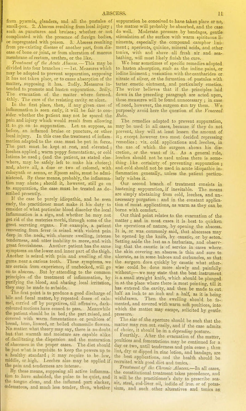 from pyaDiiiia, glanders, and all the pustules of sniiill-pox. 2. Abscess resulting from local injiu-y ; such as punctures and bruises; whether or not complicated with the presence of foreign bodies, or impregnated with poison. 3. Abscess resulting from pre-existing disease of another part, from dis- ease of bone or joint, or from ulceration of mucous membrane of rectum, urethra, or the like. Treatment of the Acitte Abscess. — This may be divided into four branches : —1st, Measures which may be adopted to prevent suppuration, supposing it has not t;iken place, or to cause absorption of the matter, supposing it has. 2ndly. Measures in- tended to promote and hasten suppuration. 3rdly. Tiie evacuation of the matter where formed. 4thly. Tiie cure of the resisting cavity or ulcer. In the first place, then, if any given case of inflammation is seen earl)-, it will be fair to con- sider whether the patient may not be spared the pain and injury which would result from allowing it to go on to suppuration. Let us suppose, as before, an inflamed bruise or puncture, or other local injury. In this case the treatment of inflam- mation adapted to the case must be put in force. The part must be kept at rest, and elevated ; leeches applied ; warm poppy fomentation?, or cold lotions be used ; (and the patient, as stated else- where, DQ.ay be safely left to make his choice;) and, above all, a dose or two of calomel, with colocynth or senna, or Epsom salts, must be admi- nistered. By these means, probably, the inflamma- tion may abate ; should it, however, still go on to suppuration, the case must be treated as de- scribed presently. If the case be purely idiopathic, and be seen early, the practitioner must make it his duty to consider of what particular blood disorder the local inflammation is a sign, and whether he may not get rid of the materies morbi, through some of the great secreting organs. For example, a patient recovering from fever is seized with violent pain deep in the neck, witli obscure swelling, intense tenderness, and utter inability to move, and with great feverishness. Another patient has the same symptoms on the lower and inner part of the thigh. Another is seized with pain and swelling of the gums near a carious tooth. These symptoms, we are certain from experience, if unchecked, will go on to abscess. But by attending to the common principles of the treatment of inflammation, by purifying the blood, and abating local irritation, they may be made to subside. _ The first point is to produce a good discharge of bile and fa;cal matter, by repeated doses of calo- mel, carried off by purgatives, till ofitnsive, dark- coloured motions have ceased to pass. Meanwhile the patient should be in bed; the part raised, and covered with warm fomentations or poultices of bread, bran, linseed, or boiled chamomile flowers. No matter what theory may say, there is no doubt but that ivarmth and moisture are capable alike of facilitating the dispersion and the maturation of abscesses in the proper cases. The diet should be just what is reriuisite to keep the powers up to a healthy standard ; it may require to be low, middle, or high. Leeches also may be applied if the pain and tenderness arc intense. By these means, supposing all active inflamma- tion to have subsided, tlie pulse to be quiet, and the tongue clean, and the inflamed part slacker, cedemntous, and much less tender, then, whether suppuration be conceived to have taken place or no, the matter will probably be absorbed, .and the ease do well. Moderate pressure by bandages, gentle stimulation of the sutface with warm spirituous li- niments, especially the compound camphor lini- ment ; aperients, quinine, mineral acids, and other tonics, with and above all fresh air and sea- bathing, will most likely finish the cure. We hear sometimes of specific remedies adopted to hasten absorption, such as the iodine paint, or iodine liniment ; vesication with the cantharides or nitrate of silver, or the formation of pustules with tartar emetic ointment, and particularly emetics. The writer believes that if the principles laid down in the preceding paragraph are acted upon, these measures will be found unnecessary ; in case of need, however, the surgeon can try them. We purposely avoid here the question of the Venereal Bubo. The remedies adapted to prevent suppuration, maj'- be used in all cases, because if they do not prevent, they will at least lessen the amount of it; except however two most decided repressing remedies : viz. cold applications and leeches, in the use of which the surgeon shows his dis- cretion, or the want of it. As a general rule, leeches should not be used unless there is some- thing like certainty of preventing suppuration ; and cold should not be used in acute idiopathic in- flammation generally, unless the patient particu- larly wishes it. Our second branch of treatment consists in hastening suppuration, if inevitable. The means are simply abstaining from cold, leeches, and un- necessary purgation : and in the constant applica- tion of moist applications, as warm as they can be borne with comfort. Our third point relates to the evacuation of the matter ; and in most cases it is best to quicken the operations of nature, by opening the abscess. It is, or was commonly said, that abscesses may be opened by the knife, by caustic, or by seton. Setting aside the last as a barbarism, and observ- ing that the caustic is of service in cases where the skin covering an abscess is thin and sure to ulcerate, as in some buboes and carbuncles, so that the surgeon does quickly by caustic what other- wise could be done more slowly and painfully without;—we may state that the best instrument is a small straight knife, which should be plunged in at the place where there is most pointing, till it has entered the cavity, and then be made to cut half an inch to an inch and a half, as it is being withdrawn. Then the swelling should be fo° mented, and covered witli warm soft poultices, into which the matter may escape, solicited by gentle pressure. The size of the aperture should be such that the matter may run out easily, and if the case admits of choice, it should be in a depending posture. Fourthly. After the evacuation of the matter, poultices and fomentations may be continued for a day or two, until tenderness and pain cease ; thsn^ lint, dry or dipped in zinc lotion, and bandage, are the best applications, and the health should bo recruited with good diet and tonics. Trcalmoiil of ilia Chronic Abscess.—In all cases, the constitutional treatment takes precedence, and it will be the practitioner's duty to prescribe sea- air, steel, cod-liver oil, iodide (if iron or of potas- sium, and such other alteratives and tonics as