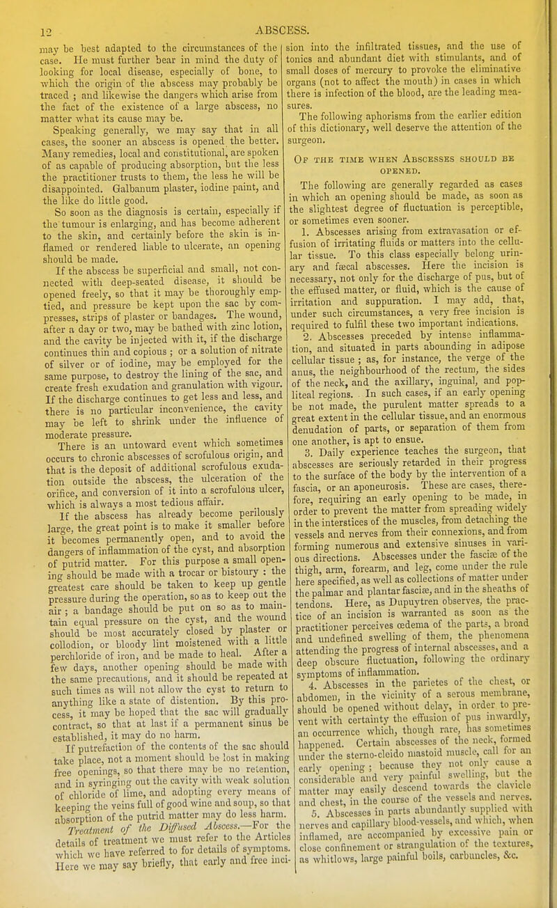 1-: may be best adapted to the circumstances of the Cease. He must further bear in mind the duty of looking for local disease, especially of bone, to which the origin of tlie abscess may probably be traced ; and likewise the dangers which arise from the fact of the existence of a large abscess, no matter what its cause may be. Speaking generally, Ave may say that in all cases, the sooner an abscess is opened the better. Many remedies, local and constitutional, are spoken of as capable of producing absorption, but the less the practitioner trusts to them, the less he will be disappointed. Galbanum plaster, iodine paint, and the like do little good. So soon as the diagnosis is certain, especially if the tumour is enlarging, and has become adherent to the skin, and certainly before the skin is in- flamed or rendered liable to ulcerate, an opening should be made. If the abscess be superficial and small, not con- nected with deep-seated disease, it should be opened freely, so that it may be thoroughly emp- tied, and pressure be kept upon the sac by com- presses, strips of plaster or bandages. The wound, after a day or two, may be bathed with zinc lotion, and the cavity be injected with it, if the discharge continues thin and copious ; or a solution of nitrate of silver or of iodine, may be employed for the same purpose, to destroy the lining of the sac, and create fresh exudation and granulation with vigour. If the discharge continues to get less and less, and there is no particular inconvenience, the cavity may be left to shrink under the influence of moderate pressm-e. There is an untoward event which sometimes occurs to chronic abscesses of scrofulous origin, and that is the deposit of additional scrofulous exuda- tion outside the abscess, the ulceration of the orifice, and conversion of it into a scrofulous ulcer, which is alwavs a most tedious affair. If the abscess has already become perilously laro-e, the great point is to make it smaller before it becomes permanently open, and to avoid the dangers of inflammation of the cyst, and absorption of putrid matter. For this purpose a small open- ing should be made with a trocar or bistoury : the greatest care should be taken to keep up gentle pressure during the operation, so as to keep out the air ; a bandage should be put on so as to main- tain equal pressure on the cyst, and the wound should be most accurately closed by plaster or collodion, or bloody lint moistened with a little perchloride of iron, and be made to heal. After a few days, another opening should be made with the same precautions, and it should be repeated at such times as will not allow the cyst to return to anything like a state of distention. By this pro- cess, it may be hoped that the sac will gradually contract, so that at last if a permanent sinus be established, it may do no harm. If putrefaction of the contents of the sac should take place, not a moment should be lost in making free openings, so that there may be no retention, and in syringing out the cavity with weak solution of chloride of lime, and adopting every means of keepin the veins full of good wine and soup, so that absorption of the putrid matter may do less harm Treatment of the Diffused Mseess.—Fov tho details of treatment we must refer to the Articles which wc have referred to for details of symptoms. Hole we may say briefly, that early and free mci- sion into the infiltrated tissues, !ind the use of tonics and abundant diet with stimulants, and of small doses of mercury to provoke the eliminative organs (not to affect the mouth) in cases in which there is infection of the blood, are the leading mea- sures. The following aphorisms from the earlier edition of this dictionary, well deserve the attention of the surgeon. Op the time when Abscesses should be OPENED. The following are generally regarded as cases in which an opening should be made, as soon as the slightest degree of fluctuation is perceptible, or sometimes even sooner. 1. Abscesses arising from extravasation or ef- fusion of irritating fluids or matters into the cellu- lar tissue. To this class especially belong urin- ary and f£ecal abscesses. Here the incision is necessary, not only for the discharge of pus, but of the effused matter, or fluid, which is the cause of irritation and suppuration. I may add, that, under such circumstances, a very free incision is required to fulfil these two important indications. 2. Abscesses preceded by intense inflamma- tion, and situated in parts abounding in adipose cellular tissue ; as, for instance, the verge of the anus, the neighbourhood of the rectum, the sides of the neck, and the axillarj', inguinal, and pop- liteal regions. In such cases, if an early opening be not made, the purulent matter spreads to a great extent in the cellular tissue, and an enormous denudation of parts, or separation of them from one another, is apt to ensue. 3. Daily experience teaches the surgeon, that abscesses are seriously retarded in their progress to the surface of the body by the intervention of a fascia, or an aponeurosis. These are cases, there- fore, requiring an early opening to be made, in order to prevent the matter from spreading widely in the interstices of the muscles, from detaching the vessels and nerves from their connexions, and from forming numerous and extensive sinuses in vari- ous directions. Abscesses under the fascia; of the thigh, arm, forearm, and leg, come under the rule here specified, as well as collections of matter under the palmar and plantar fascia;, and in the sheaths of tendons. Here, as Dupuytren observes, the prac- tice of an incision is warranted as soon as the practitioner perceives oedema of the parts, a broad and undefined swelling of them, the phenomena attending the progress of internal abscesses, and a deep obscure fluctuation, following the ordinary symptoms of inflammation. 4 Abscesses in the parietes of the chest, or abdomen, in the vicinity of a serous membrane, should be opened without delay, in order to pre- vent with certainty the eftusion of pus inwardly, an occurrence which, though rare, has sometimes happened. Certain abscesses of the neck, formed under the sterno-cleido mastoid muscle, call for an early opening; because they not only cause a considemble and very painful swelling, but the matter may easily descend towards the clavicle and chest, in the course of the vessels and nerves. 5 Abscesses in parts abundantly supplied with nerves and capillary blood-vessels, and which, when inflamed, are accompanied by e.xcessive pain or close confinement or strangidation of the textures, as whitlows, large painful boils, carbuncles, &c.
