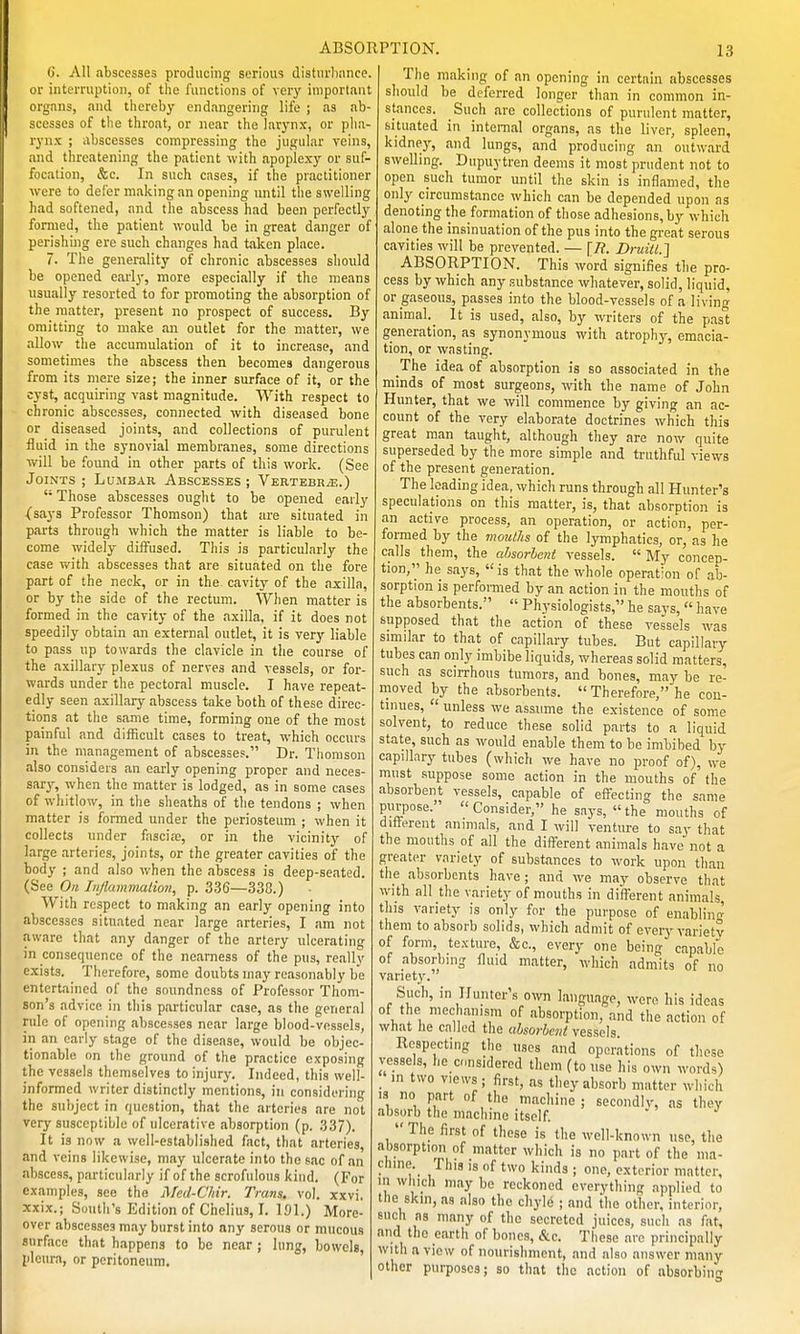 C. All abscesses producing serious disturbance, or interruption, of the functions of very important organs, and thereby endangering life ; as ab- scesses of the throat, or near the larynx, or pha- rynx ; abscesses compressing the jugular veins, and threatening the patient with apoplexy or suf- focation, &c. In such cases, if the practitioner were to defer making an opening until the swelling had softened, and the abscess had been perfectly formed, the patient would be in great danger of perishing ere such changes had taken place. 7. The generality of chronic abscesses should be opened early, more especially if the means usually resorted to for promoting the absorption of the matter, present no prospect of success. By omitting to make an outlet for the matter, we allow the accumulation of it to increase, and sometimes the abscess then becomes dangerous from its mere size; the inner surface of it, or the cyst, acquiring vast magnitude. With respect to chronic abscesses, connected with diseased bone or diseased joints, and collections of purulent fluid in the synovial membranes, some directions will be found in other parts of this work. (See Joints ; Lumbar Abscesses ; Vertebra,.)  Those abscesses ouglit to be opened early (says Professor Thomson) that are situated in parts through which the matter is liable to be- come widely diffused. This is particularly the case v>'ith abscesses that are situated on the fore part of the neck, or in the cavity of the axilla, or by the side of the rectum. When matter is formed in the cavity of the axilla, if it does not speedily obtain an external outlet, it is very liable to pass up towards the clavicle in the course of the axillary plexus of nerves and vessels, or for- wards under the pectoral muscle. I have repeat- edly seen axillary abscess take both of these direc- tions at the same time, forming one of the most painful and difficult cases to treat, which occurs in the management of abscesses. Dr. Thomson also considers an early opening proper and neces- sary, when the matter is lodged, as in some cases of whitlow, in the sheaths of the tendons ; when matter is formed under the periosteum ; when it collects under fasciie, or in the vicinity of large arteries, joints, or the greater cavities of the body ; and also when the abscess is deep-seated. (See On Injlammation, p. 336—338.) With respect to making an early opening into abscesses situated near large arteries, I am not .^ware that any danger of the artery ulcerating in consequence of the nearness of the pus, really exists. Therefore, some doubts may reasonably be entertained of the soundness of Professor Thom- son's advice in this particular case, as the general rule of opening abscesses near large blood-vessels, in an early stage of the disease, would be objec- tionable on the ground of the practice exposing the vessels themselves to injury. Indeed, this well- informed writer distinctly mentions, in considering the subject in question, that the arteries are not very susceptible of ulcerative absorption (p. 337). It is now a well-established fact, that arteries, and veins likewise, may ulcerate into the sac of an abscess, particularly if of the scrofulous kind. (For examples, see the Mcd-C/iir. Trans, vol. xxvi, xxix.; South's Edition of Chelius, I. 191.) More- over abscesses may burst into any serous or mucous surface that happens to be near ; lung, bowels, pleura, or peritoneum. The making of an opening in certain abscesses should be deferred longer than in common in- stances. Such are collections of purulent matter, situated in internal organs, as the liver, spleen, kidney, and lungs, and producing an outward swelling. Dupuytren deems it most prudent not to open such tumor until the skin is inflamed, the only circumstance which can be depended upon as denoting the formation of those adhesions, by which alone the insinuation of the pus into the great serous cavities will be prevented. — [R. Druitl.] ABSORPTION. This word signifies the pro- cess by which any substance whatever, solid, liquid, or gaseous, passes into the blood-vessels of a living animal._ It is used, also, by writers of the past generation, as synonymous with atrophy, emacia- tion, or wasting. The idea of absorption is so associated in the minds of moat surgeons, with the name of John Hunter, that we will commence by giving an ac- count of the very elaborate doctrines which tliis great man taught, although they are now quite superseded by the more simple and truthful views of the present generation. The leading idea, which runs through all Hunter's speculations on this matter, is, that absorption is an active process, an operation, or action, per- formed by the mouths of the lymphatics, or, as he calls them, the ahsorhent vessels.  My concep- tion, he says,  is that the whole operation of ab- sorption is perfomied by an action in the mouths of the absorbents.  Physiologists, he says,  have supposed that the action of these vessels was similar to that of capillary tubes. But capillary tubes can only imbibe liquids, whereas solid matters, such as sciiThous tumors, and bones, may be re- inoved by the absorbents.  Therefore, he con- tinues,  unless we assume the existence of some solvent, to reduce these solid parts to a liquid state, such as would enable them to be imbibed by capillary tubes (which we have no proof of), we must suppose some action in the mouths of the absorbent vessels, capable of effecting the same purpose. Consider, he says, the mouths of ditterent animals, and I will venture to say that the mouths of all the different animals have not a greater variety of substances to work upon than the absorbents have ; and we may observe that with all the variety of mouths in different animals, this variety is only for the purpose of enablinr^ them to absorb solids, which admit of every variety of form, texture, &c., every one being capable of absorbing fluid matter, which admits of no variety. Such, in Hunter's own language, were his ideas of the mechanism of absorption, and the action of what he called the ahsorhent vessels Respecting the uses and oper.itions of these vessels, he considered them (to use his own words) in two views ; first, as they absorb matter which IS no part of the macliine ; secondiv, as they absorb the machine itself. '  The first of these is the well-known use, the absorption of matter which is no part of the ma- chine.^ This 13 of two kinds ; one, exterior matter, in which may be reckoned everything applied to the skin, as also the chyle ; and the other, interior, such as many of the secreted juices, such as fat, and the earth of bones, &c. These arc principally with a view of nourishment, and also answer many other purposes; so that the action of absorbing