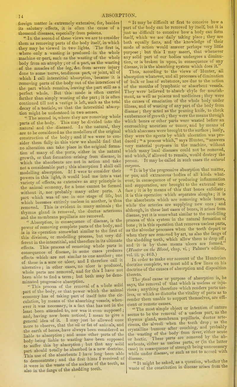 foreign matter is extremely extensive, for, besides its salutary effects, it is often the cause of a thousand diseases, especially from poisons. In the second of these views we are to consider them as removing parts of the body itself, in which they may be viewed in two lights. The first is, where only a wasting is produced in the whole machine or part, such as the wasting of the whole body from an atrophy ; or of a part, as the wasting of the muscles of the leg, &c. from severe injury done to some nerve, tendinous part, or joint, all of which I call interstitial absorption, because it is removing parts of the body out of the interstices of the part which remains, leaving the part still as a perfect whole. But this mode is often carried farther than simply wasting of the part; it is often continued till not a vestige is left, such as the total decay of a testicle, so that the interstitial absorp- tion might be understood in two senses. The second is, where they are removing whole parts of the body. This may be divided into the natural and the diseased. In the natural, they are to be considered as the modellers of the original construction of the body; and if we were to con- sider them fully in this view we should find that no alteration can take place in the original forma- tion of many of the parts, either in the natural growth, or that formation arising from disease, in which the absorbents are not in action and take not a considerable part; this absorption I shall call modelling absorption. If I were to consider their powers in this light, it would lead me into a vast variety of effects, as extensive as any principle m the animal economy, for a bone cannot be formed without it, nor probably many other parts. A part which was of use in one stage of life, but which becomes entirely useless in another, is thus removed. This is evident in many animals ; the thymus gland is removed, the ductus arteriosus and the membrana papillaris are removed. Absorption, in consequence of disease, is the power of removing complete parts of the body, and is in its operation somewhat similar to the first of this division, or modelling process, but very dif- ferent in the interstitial, and therefore in its ultimate efifects. This process of removing whole parts in consequence of disease, in some cases produces effects which are not similar to one another; one of these is a sore or ulcer, and I therefore call it ulcerative ; in other cases, no ulcer is produced, whole parts are removed, and for this I have not been able to find a term; biit both may be deno- minated progressive absorption. This process of the removal of a whole solid part of the body, or that power which the animal economy has of taking part of itself into the cir- culation, by means of the absorbing vessels, when- ever it was necessary, is a fact that has not in the leiist been attended to, nor was it even supposed ; and, having now been noticed, I mean to give a general idea of it. I may just be allowed once more to observe, that the oil or fat of animals, and the earth of bones, have always been considered as liable to absorption ; and some other parts of the body being liable to wasting have been supposed to suffer this by absorption ; but that any solid part should totally be absorbed is a new doctrine This use of the absorbents I have long been uhl to demonstrate; and the first hints I received ol it were in the waste of the sockets of the teeth, as also in the fangs of the shedding teeth. It may be difficult at first to conceive how a part of the body can be removed by itself, but it is just as difficult to conceive how a body can form itself, which we see daily taking place; they are both equally facts, and the knowledge of their mode of action would answer perhaps very little purpose ; but this I may assert, that whenever any solid part of our bodies undergoes a diminu- tion, or is broken in upon, in consequence of any disease, it is the absorbing system which does it. Thus, according to the views of Hunter, all absorption whatever, and all processes of diminution of bulk or loss of substance, are due to the action of the mouths of lymphatic or absorbent vessels. They were believed to absorb chyle for nourish- ment, as well as poisons and medicines; they were the causes of emaciation of the whole body under illness, and of wasting of any part of the body from disease ; they acted as the pruning knife, to check exuberance of growth; they were the means through which bones or other parts were wasted before an encroaching aneurism or tumor, and by means of which abscesses were brought to the surface ; lastly, they were the agents by which ulceration was pro- duced ; a process which, says Hunter, answers very material purposes in the machine, without which many local diseases could not be removed, and which, if allowed to remain, would destroy the person. It may be called in such cases iJie natural suiyeon. It is by the progressive absorption that matter, or pus, and extraneous bodies of all kinds what- ever, in consequence of or producing inflammation and suppuration, are brought to the external sur- face ; it is by means of this that bones exfoliate; it is this operation which separates sloughs; it is the absorbents which are removing whole bones, wliile the arteries are supplying new ones ; and although, in these last cases of bones, it aiises from disease, yet it is somewhat similar to the modelling process of this system in the natural formation of bone ; it is this operation that removes useless parts, as the alveolar processes when the teeth depart or when they are removed by art, as also the fangs of the shedding teeth, which allow them to drop oft'j and it is by these means ulcers are formed. {Hunter on the Blood, chap. vi.; Palmer's edition, vol. iii. p. 463.) ^ , tt In order to make our account of the Hunterian doctrhie complete, we must add a few lines on his doctrine of the causes of absorption and disposition thereto. • ■ i The final cause or purpose of absorption is, lie says, the removal of that which is useless or inju- rious • anything therefore which renders parts use- less, or which so disturbs the vitality of parts as to render them unable to support themselves, are effi- cient or remote causes. The most simple object or intention of nature seems to be the removal of a useless part, as the thymus gland, membrana pupillaris, ductus arte- riosus, the alveoli when the teeth drop; as the crystalline humour after couching, and probably the wasting of the body from fever, either acute or hectic. These parts are removed by the ab- sorbents, either as useless parts or (m the latter case) in consequence of strength being unnecessary while under disease, or such as not to accord with disease. . , .u It might be asked, as a question, whether the waste of the constitution in disease arises from the