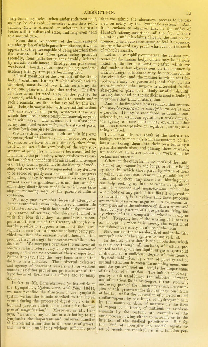 body becoming useless when under such treatnient, as may be obs rved of muscles when their joint, tendon, &c., is diseased, or whetlier it accords better witli the diseased state, and may even tend to a natural ciu'e. From the above account of the final cause of the absorption of whole parts from disease, it would appear that they are capable of being absorbed from five causes. First, from parts being pressed ; secondly, from parts being considerably irritated by irritating substances ; thirdly, from parts being weakened ; fourthly, from parts being rendered useless ; fifthly, from parts becoming dead. The dispositions of the two parts of the living body, continues Hunter, which absorb and are absorbed, must be of two kinds respecting the parts, one passive and the other active. The first of these is an irritated state of the part to be absorbed, which renders it unfit to remain under such circumstances, the action excited by this irri- tation being incompatible with the natural actions and existence of the parts, whatever these are, which therefore become ready for removal, or yield to it with ease. The second is, the absorbents being stimulated to action by such a state of parts, so that both conspire to the same end. We have thus, at some length, and in his own language, detailed Hunter's doctrines of absorption, because, as we have before intimated, they form, as it were, part of the very basis, of the very sub- stratum of principles which have been accepted by members of the'profession, whose studies were car- ried on before the modern chemical and microscopic era. They form a great fact in the history of medi- cine, and even though now superseded, they deserve to be recorded, partly as an element of the progress of opinion, partly because amidst their error they present a certain grandeur of conception, and be- cause they illustrate the mode in which one false step in reasoning may be the parent of infinite confusion. We may pass over that incessant attempt to demonstrate final causes, which is so characteristic of Hunter, and in which he is sedulously imitated by a crowd of writers, who deceive themselves with the idea that they can penetrate the pur- pases and intentions of the Creator, although it is hardly possible to suppress a smile at the extra- vagant notion of an elaborate machinery being pro- vided to effect the emaciation of illness, on the ground, that strength is unnecessary while under disease. We may pass over also the extravagant solidism, which refers every change to the action of organs, and takes no account of their composition. Suffice it to say, that the very foundation of the doctrine is a mistake. The universal existence and ngency of absorbent vessels, with or without mouths, is neither proved nor probable, and all the hypotheses of their various effects are so many dreams. In fact, as Mr. Lane observed (in his article on the Jjym\ii\t\\\i:s, Cyclop. Anal, and Phijs. 1041), we may confine the functions of the lympiiatic system within tlie bounds ascribed to the lacteal vessels during the process of digestion, viz. to se- lect and prepare nutritious materials for the pur- pose of sanguification. Moreover, as Mr. Lane says, we are going too far in attributing to the lymphatics the important and universal function of interstitial absorption in the process of growth and nutrition ; and it is without sufficient proof ABSORPTION. .15 that we admit the ulcerative process to be car- ried on solely by the lymphatic system. And it is curious to observe, that in the midst of Hunter's strong assertions of the fact of their operation, and his claims of being the first to an- nounce it, he never once seems to feel it necessary to bring forward any proof whatever of the truth of what he asserts. Let us now rapidly enumerate the various pro- cesses in the human body, which may be denomi- nated by the term absorption; after which we shall make a few observations on the manner in which foreign substances may be introduced into the circulation, and the manner in which that in- troduction may be prevented ; and then on the cases in which the surgeon is interested in the absorption of parts of the body, or of fluids infil- trating these, and on the medicines most calculated to produce that kind of absorption. And in the first place let us remark, that absorp- tion may be considered in iwo ligliis, an active and a passive. It may be considered, as Hunter con- sidered it, an action, an operation, a work done by the agency of some instrument; or, on the other hand, as a mere passive or negative process ; as a thing suffered. If, for example, we speak of the lacteals se- lectmg certain materials from the contents of the intestine, taking them into their own tubes by a particular mechanism, and passing them onwards, we speak of an active process, a work done by certain instruments. When, on the other hand, we speak of the imbi- bition of any vapour by the lungs, or of any liquid by the skin, which those parts, by virtue of their physical conformation, cannot help imbibing if presented to them, any more than blotting-paper can help sucking up ink; or when we sp^eak of loss of substance and deperissement, which the whole body or any part of it sufiers if deprived of Its nourishment, it is evident that these processes are merely passive or negative. A poisonous va- pour penetrates the substance of skin always, and this not by any action of those parts as living, but by virtue of their composition whether living or dead. To speak, too, of the wasting of illness as an absorption, when it is merely the negation of nourishment, is surely an abuse of the term. Novv most of the cases described under the title absorption are of the negative or passive kind. In the first place there is the imbibition, which takes place through all surfaces, of matters pre- sented to them, whether liquid, or gaseous, or solid If divided to a sufficient degree of minuteness. Physical imbibition, by virtue of porosity and of mutual attraction between the imbibing membrane and the gas or iquid imbibed, is the proper name of this form of absorption. The imb-lbition of oxy- gen by the skin and lungs ; the imbibition of water and of nutrient fluids by tongue, throat, stomach and every part of the alimentary canal, are e.xami p cs of tlus process under the ordinary conditions of iiealth ; whilst the absorption of chloroform and sirai ar vapours by the lungs, of hydrocyanic acid hy tlie mouth or skin, of mercury in the form of v;(pour or ointment, of nutrient or anodyne onemata by Die rectum, are exMmples of the same process, owing cither to accident or to the intention of the medical practitioner. But for this kind of absorption no special agents or set of vessels are required; it is a function per-