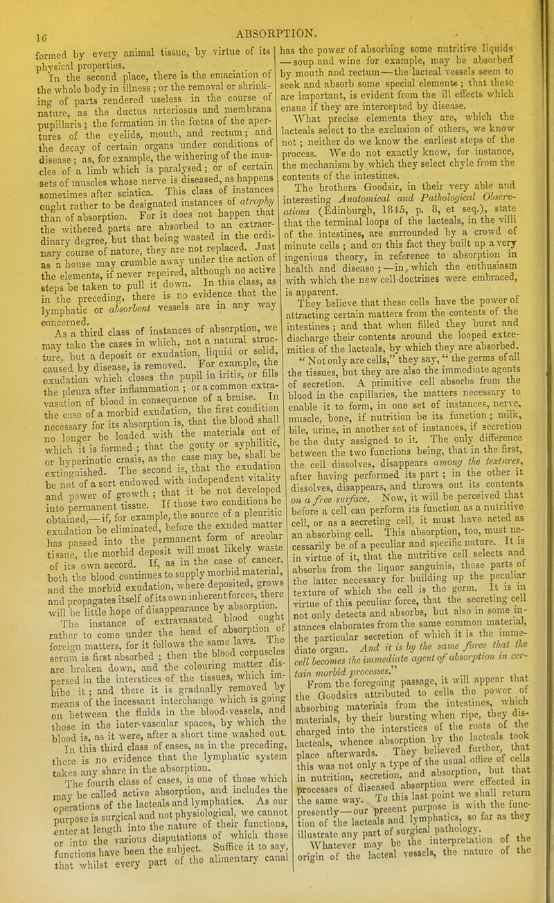 formed by every animal tissue, hj virtue of its physical properties. _ _ In tlic second place, there is the emaciation ot the whole body in illness ; or the removal or shrink- ing of parts rendered useless in the course of nature, as the ductus arteriosus and membrana pupillaris ; the formation in the fcEtus of the aper- tures of the eyelids, mouth, and rectum ; and the decay of certain organs under conditions of disease ; as, for example, the withering of the mus- cles of a limb which is paralysed; or of certain sets of muscles whose nerve is diseased, as happens sometimes after sciatica. This class of instances oueht rather to be designated instances of atroph;/ than of absorption. For it does not happen that the withered parts are absorbed to an extraor- dinary degree, but that being wasted in the ordi- nary course of nature, they are not replaced. Just as a house may crumble away under the action of the elements, if never repaired, although no active steps be taken to pull it down. In this class, as in the preceding, there is no evidence that the lymphatic or absorbent vessels are in any way concerned. . , 4s a third class of instances of absorption, we ma'v take the cases in which, not a natural struc- ture, but a deposit or exudation liquid or solid, caused by disease, is removed. For example, the exudation which closes the pupil in iritis, or fills the pleura after inflammation ; or a common extra- vasation of blood in consequence of a b™se. in the case of a morbid exudation, the first condition necessary for its absorption is, that the blood shall To;gIr be loaded with the materials out of which it is formed ; that the gouty or syph, itic or hyperinotic crasis, as the case maj-be, shal be extinguished. The second is, that the exudation be not of a sort endowed with independent vi alitj and power of growth ; that it be not developed into permanent'tissue. If those two conditions be obtained — if, for example, the source of a pleuritic Sai be'eliminateJ, before the exuded matter has passed into the permanent form o areolar t ssue, the morbid deposit will most likely waste of its own accord. If, as in the case ot cancer, both the blood continues to supply morbid material and the morbid exudation, where deposited, grows andpropagatesitself ofitsowninherentforce, b^^^^ will be little hope of disappearance by ab jpt. The instance of extravasated blood o ght rathei- to come under the head of absorption of foreign matters, for it follows the same laws, ihe serum is first absorbed ; then the blood corpuscles are broken down, and the colouring matter dis- persed in the interstices of the tissues, which im- bibe it ; and there it is gradually removed by means of the incessant interchange which is going on between the fluids in the blood-vessels, and those in the inter-vascular spaces, by which the blood is, as it were, after a short time washed out. Tn this third class of cases, as in the preceding, there is no evidence that the lymphatic system takes any share in the absorption. The fourth class of cases, is one of those which miv be called active absorption, and includes the operations of the lacteals and lymphatics. As our mirnosc is surgical and not physiologica , we cannot Si at length into the nature of their functions, : tto the%arious disputations of^vbci those functions have been the subject ' that whilst every part of the alimentarj canal has the power of absorbing some nutritive liquids — soup and wine for example, ma)' be absorbed by mouth and rectum—the lacteal vessels seem to seek and absorb some special elements; that these are important, is evident from the ill eifccts which ensue if they are intercepted by disease. What precise elements they are, which the lacteals select to the exclusion of others, we know not; neither do we know the earliest steps of the process. We do not exactly know, for instance, the mechanism by which they select chyle from the contents of the intestines. The brothers Goodsir, in their very able and interesting Anatomical and Patltological Observ- ations (Edinburgh, 1845, p. 8, et seq.), state that the terminal loops of the lacteals, in the villi of the intestines, are surrounded by a crowd of minute cells ; and on this fact they built up a very ingenious theory, in reference to absorption in health and disease ; —in, which the enthusiasm with which the new cell-doctrines were embraced, is apparent. They believe that these cells have the power of attracting certain matters from the contents of the intestines ; and that when filled they burst and discharge their contents around the looped extre- mities of the lacteals, by which they are absorbed. Not only are cells, they say, the germs of all the tissues, but they are also the immediate agents of secretion. A primitive cell absorbs from the blood in the capillaries, the matters necessary to enable it to form, in one set of instances, nerve, muscle, bone, if nutrition be its function ; milk, bile, urine, in another set of instances, if secretion be the duty assigned to it. The only difference between the two functions being, that in the first, the cell dissolves, disappears among ihe iexlnres, after having performed its part ; in the other it dissolves, disappears, and throws out its contents on a free surface. Now, it will be perceived that before a cell can perform its function as a nutritive cell, or as a secreting cell, it must have acted as an absorbing cell. This absorption, too, must ne- cessarily be of a peculiar and specific nature, it is in virtue of it, that the nutritive cell selects and absorbs from the liquor sanguinis, those parts ot the latter necessary for building up the peculiar texture of which the cell is the germ. It is in virtue of this peculiar force, that the secreting cell not only detects and absorbs, but also m some in- stances elaborates from the same common material, the pai-ticular secretion of which it is the imme- diate organ. A7id it is by ihe same force that ihe cell becomes Ihe immediate agent of absorption tn cer- tain morbid processes.'' _ From the foregoing passage, it will appear that the Goodsirs attributed to cells the power of absorbing materials from the intestines which materials, by their bursting when npe, tluo'd s- charsed nto the interstices of the roots of the S s, whence absorption by the acteals took Plate afterwards. They believed further tha £ was not only a type of the of-J in nutrition, secretion, and absorption, bu tha processes o diseased absorption were eftected m the sa ne way. To this last point we sha return D esen v-o«r present purpose is with the func- C of the lactei and lymphatics so far as they illustrate any part of surgical pathology. Whatever may be the interpreta .on o he origin of the lacteal vessels, the nature of the