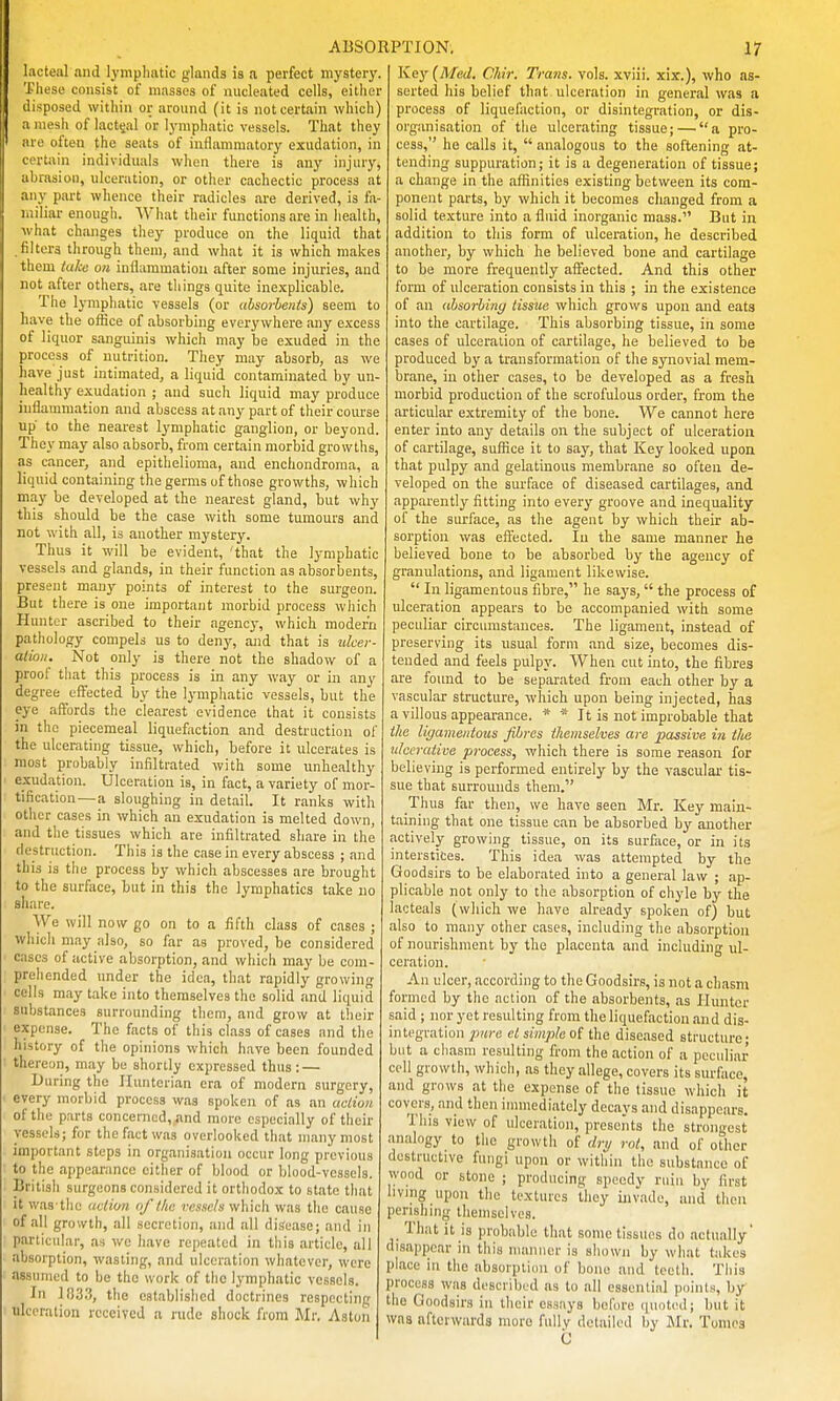 lacteal and lymphatic glands is a perfect myster}'. These consist of masses of nucleated cells, eitlier disposed within or around (it is not certain which) a mesh of lacteal or lymphatic vessels. That they are often the seats of inflammatory exudation, in certain individuals when there is any injury, abrasion, ulceration, or other cachectic process at any part whence their radicles are derived, is fa- miliar enough. What their functions are in health, what changes they produce on the liquid that .filters through them, and what it is which makes them talie on inflammation after some injuries, and not after others, are things quite inexplicable. The lymphatic vessels (or ubsorhenis) seem to have the office of absorbing everywhere any excess of liquor sanguinis which may be exuded in the process of nutrition. They may absorb, as we have just intimated, a liquid contaminated by un- healthy exudation ; and such liquid may produce inflammation and abscess at any part of their course up to the nearest lymphatic ganglion, or beyond. They may also absorb, from certain morbid growths, as cancer, and epithelioma, and enchondroma, a liquid containing the germs of those growths, which may be developed at the nearest gland, but why this should be the case with some tumours and not with all, is another mystery. Thus it will be evident, 'that the lymphatic vessels and glands, in their function as absorbents, present many points of interest to the surgeon. But there is one important morbid process which Hunter ascribed to their ngencj-, which modern pathology compels us to deny, and that is ulcer- ation. Not only is there not the shadow of a proof that this process is in any way or in any degree effected by the lymphatic vessels, but the eye affords the clearest evidence that it consists in the piecemeal liquefaction and destruction of the ulcerating tissue, which, before it ulcerates is most probably infiltrated with some imhealthy exudation. Ulceration is, in fact, a variety of mor- tification— a sloughing in detail. It ranks with otiier cases in which an exudation is melted down, and the tissues which are infiltrated share in the destruction. This is the case in every abscess ; and this is the process by which abscesses are brought to the surface, but in this the lymphatics take no share. We will now go on to a fifth class of cases ; which may also, so far as proved, be considered cases of active absorption, and which may be com- prehended under the idea, that rapidly growing cells may take into themselves the solid and liquid substances surrounding them, and grow at their expense. The facts of this class of cases and the history of the opinions which have been founded thereon, may be shortly expressed thus: — During the Iluntcrian era of modern surgery, every morbid process was spoken of as an aclioii of the parts concerned, «nd more especially of their vessels; for the fact was overlooked that many most important steps in organisation occur long previous to the appearance either of blood or blood-vessels. British surgeons considered it orthodox to state that It was the ucliu?i of llic resse/s which was the cause of all growth, all secretion, and all disease; and in particular, as we have repeated in this article, all absorption, wasting, and ulceration whatever, were assumed to be the work of the lymphatic vessels. In 1!)3.'), tlio established doctrines respecting ulceration received a rude shock from Mr. Aston Key (Med. CMr. Trans, vols, xviii. xix.), who as- serted his belief that ulceration in general was a process of liqueliiction, or disintegration, or dis- organisation of the ulcerating tissue; — a pro- cess, he calls it,  analogous to the softening at- tending suppuration; it is a degeneration of tissue; a change in the affinities existing between its com- ponent parts, by which it becomes changed from a solid texture into a fluid inorganic mass. But in addition to this form of ulceration, he described another, by which he believed bone and cartilage to be more frequently affected. And this other form of ulceration consists in this ; in the existence of an ahsorhiny tissue which grows upon and eats into the cartilage. This absorbing tissue, in some cases of ulceration of cartilage, he believed to be produced bj' a transformation of the synovial mem- brane, in other cases, to be developed as a fresh morbid production of the scrofulous order, from the articular extremity of the bone. We cannot here enter into any details on the subject of ulceration of cartilage, suffice it to say, that Key looked upon that pulpy and gelatinous membrane so often de- veloped on the surface of diseased cartilages, and apparently fitting into evei'y groove and inequality of the surface, as the agent by which their ab- sorption was effected. In the same manner he believed bone to be absorbed by the agency of granulations, and ligament likewise.  In ligamentous fibre, he says, the process of ulceration appears to bo accompanied with some peculiar circumstances. The ligament, instead of preserving its usual form and size, becomes dis- tended and feels pulpy. When cut into, the fibres are found to be separated from each other by a vascular structure, which upon being injected, has a villous appearance. * * It is not improbable that the ligamentous fibres themselves are passive i?i the ulcerative process, which there is some reason for believing is performed entirely by the vascular tis- sue that surrounds them. Thus far then, we have seen Mr. Key main- taining that one tissue can be absorbed by another actively growing tissue, on its surface, or in its interstices. This idea was attempted by the Goodsirs to be elaborated into a general law ; ap- plicable not only to the absorption of chyle by the lacteals (which we have already spoken of) but also to many other cases, including the absorption of nourishment by the placenta and including ul- ceration. An ulcer, according to the Goodsirs, is not a chasm formed by the action of the absorbents, as Hunter said ; nor yet resulting from the liquefaction and dis- integration ]Mre ct simple o{ the diseased structure; but a chasm resulting from the action of a peculiar coll growth, which, as they allege, covers its surface, and grows at the expense of the tissue which it covers, and then immediately decays and disappears. This view of ulceration, presents the strongest analogy to the growth of dri/ rot, and of other destructive fungi upon or within the substance of wood or stone ; producing speedy ruin by first living upon the textures they invade, and then perishing themselves. That it is probable that some tissues do actually' disappear in this manner is shown by what takes place in tiie absorption of bone and teeth. This process was described as to all essential points, by the Goodsirs in their essays before ciuoted; but it was afterwards more fully detailed by Mr. Tomes C