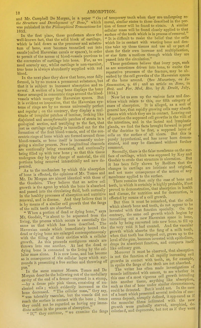 and Mr. Carapliell De Morgan, in a pi\per On the, Struclure and Development of Bone,'''' which was published in the Philosophical Transactions for 1853. In the first place, these gentlemen show the ■well-known fact, that the solid block of cartilage, which is laid down as the precursor and substra- tum of bone, soon becomes tunnelled out into canals (called Haversian canals or spaces), in order to permit of the access of blood-vessels previous to the conversion of cartilage into bone. For, as we need scarcely say, whilst cartilage is non-vascular, true bone is always abundantly supplied with red ■blood. In the next place they show that bone, once fully formed, is by no means a permanent substance, but that it is subject to incessant absorption and re- newal. A section of a long bone displays the bony tissue arranged in concentric rings around the blood- vessels which occupy the Haversian spaces. But it is evident on inspection, that the Haversian sys- tems of rings are by no means universally perfect and regular ; on the contrary, they display a mul- titude of irregular patches of laminae, looking like disjointed and unconformahle patches of strata in a geological section, and testifying to the fact, that just as cartilage originally is tunnelled out for the formation of the first blood-vessels, and of the con- centric rings of bone which are formed around those blood-vessels, so bone itself is incessantly under- going a similar process. New longitudinal channels are continually being excavated, and continually being filled up with new bone ; so that this tissue undergoes day by day change of material, the old portions being removed interstitial!y and new de- posited, , . 1 As to the mechanism by which this absorption of bone is effected, the opinions of Mr. Tomes and Mr. De Morgan are almost identical with those of the' Goodsirs. They believe that an active cell growth is the agent by which the bone is absorbed and passed into the circulating fluid, both normally in the healthy processes of absorption and nutritive renewal, and in disease. And they believe that it is by means of a similar cell growth that the fangs of the milk teeth are absorbed. When a portion of dead or dying bone, says Mr. Goodsir, is about to be separated from the living, the process which occurs is essentially the same as that which has been described. 1 he Haversian canals which immediately bound the dead or dying bone are enlarged contemporaneously with the filling of their cavities with a cellular growth. As this proceeds contiguous canals are thrown into one another. At last the dead or dying bone is connected to the living by the cel- lular mass alone. It is now loose, and has become 80 in consequence of the cellular layer which sur- rounds it presenting a free surface and throwing off ^^In the same manner Messrs. Tomes and De Morgan describe the hollowing out of the medullary cavity of the end of a femur—exposed in a stump, l,y a dense pale pink tissue, consisting of nu- cleated cells ; which evidently increased as the bone decreased. The cellular mass, they say, was tolerably vascular, but the vessels did not reach the surface in contact with the bone ; hence Jhey could not be regarded as havmg any imme diatp action in the process of absorption. If! they continue, we examine the fangs of temporary teeth when they are undergoing re- moval, similar states to those described in the por- tion of femur will be found to obtain. A similar cellular mass will be found closely applied to that surface of the tooth which is in process of removal. It is difficult to resist the belief that the cells which lie in contact with wasting bone and den- tine take up those tissues and use all or part of them for their own increase and multiplication, or else form a medium through which they are passed into the circulation. These gentlemen believe that ivory pegs, such as are sometimes driven into bone, to excite the reparative processes of the fracture, may be ab- sorbed by the cell growths of the Haversian spaces of the bone around. (See Macarincy, on In- flammation, p. 46 ; and an article on Done, in Brit, and For. Med. Rev. hj R. Druilt, July, 1854.) Now let us sum up the various facts and doc- trines which relate to this, our fifth category of cases of absorption. It is alleged, as a sort of general law, that rapidly growing cells may absorb tissues with which they are in contact. Leaving out of question the supposed cell growths in the villi of the intestines, and in the lacteal and h-mphatic glands, we find the facts brought forward in proof of the doctrine to be first, a supposed layer ot cells on the surface of all ulcers. But this is purely hypothetical, and has never been demon- strated, and may be dismissed without further comment. Secondly, there is the false membrane on the sur- face of cartilage, which was supposed by Key and Goodsir to erode that structure in ulceration. But it has been fully shown by Redfem that the changes in cartilage are intrinsic and original, and not mere consequence of the action of any membrane applied to the surface. There remains then only the case of bone and teeth, in which it certainly is highly probable, if not proved to demonstration, that absorption m healtli and disease, for nutrition and for destruction, is effected by means of a cell growth. But then it must be remarked, that the ce Is which absorb bone and tooth, do not appear to be invested with that function specially. On the contrary, the same cell gi-owth which begins by tunnelling out a new Haversian space in bone, ends by being converted into new bone, to hll up the very void it had created. And the vascular growth which absorbs the fang of a milk tooth, when that tooth has dropped out, grows up to the level of the gum, becomes invested wiih epithelium, drops its absorbent fiuiction, and comports itself like ordinary gum. , , , Moreover it must be observed, that absorption is not the function of all rapidly increasing cell growths in contact with teeth, as, for example, in epulis the fangs of the teeth are not absorbed. The writer has often made investigations ot muscle infiltrated with cancer, to see whether in this ase of a most vigorous cell growth intruding n o another tissue: anything like absorption, such as that of bone under ^^^^^ could be detected. But it could not. In tlic case of a heart which presented eevera nodules of cau- l^us deposit, abruptly defined it appeared as it the muscular fibres infiltrated with the new crowth were gradually starved, atrophied, de- coSdrand degenerate, but not as if they were