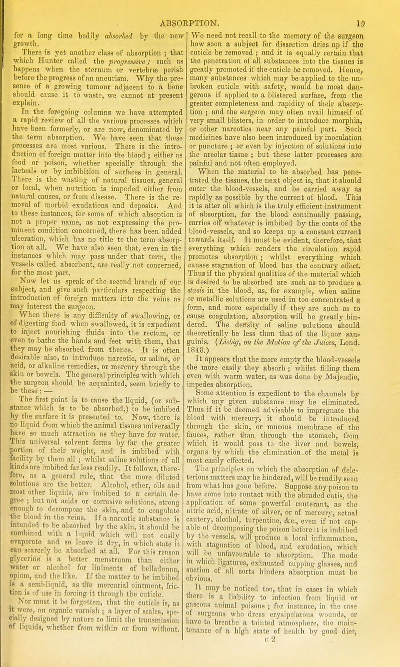for n long time bodily ahsovhed by the Jicw growth. There is yot another class of alisorptioii ; that which Hunter called the progressive; such as happens when the sternum or vertebrte perish before the progress of an aneurism. Why the pre- sence of a growing tumour adjacent to a bone should cause it to waste, we cannot at present explain. In the foregoing columns wo have attempted a rapid review of all the various processes which liave been formerly, or are now, denominated by the terra absorption. We have seen that these processes are most various. There is the intro- duction of foreign matter into the blood ; either as food or poison, whether special!}' through tlie lacteals or bj- imbibition of surfaces in general. There is the wasting of natural tissues, general or local, when nutrition is impeded either from natiutil causes, or from disease. There is the re- moval of morbid exudations and deposits. And to these instances, for some of wliich absoption is not a proper name, as not expressing the pro- minent condition concerned, there has been added ulceration, which has no title to the term absorp- tion at all. We have also seen that, even in the instances which may pass xmier that term, the vessels called absorbent, are really not concerned, for the most part. Now let us speak of the second branch of our subject, and give such particulars respecting the introduction of foreign matters into the veins as may interest the surgeon. When there is any difficulty of swallowing, or of digesting food when swallowed, it is expedient to inject nourishing fluids into the rectum, or even to bathe the hands and feet with them, that they may be absorbed from thence. It is often desirable also, to introduce narcotic, or saline, or acid, or alkaline remedies, or mercury through the skin or bowels. The general principles with which the surgeon should be acquainted, seem briefly to be these: — The first point is to cause the liquid, (or sub- stance which is to be absorbed,) to be imbibed by the surface it is presented to. Now, there is no liquid from which the animal tissues universally have so much attraction as tliey have for water. This universal solvent forms by far the greater portion of their weight, and is imbibed with facility by them all ; whilst saline solutions of all kinds are imbibed far less readily. It follows, there- fore, as a general rule, that the more diluted solutions arc the better. Alcohol, ether, oils and most other liquids, are imbibed to a certain de- gree ; but not acids or corrosive solutions, stron enough to decompose the skin, and to coagulate the blood in tlie veins. If a narcotic sul)stance is intended to be absorbed by the skin, it should be combined with a liquid which will not easily evaporate and so leave it dry, in which state it can scarcely be absorbed at all. For this reason glycerine is a better menstruum tiian cither water or alcohol for liniments of belladonna, opium, and the like. If the matter to bo imbibed is a_ semi-liquid, as tlfe mercurial ointment, fric- tion is of use in forcing it through the cuticle. Nor must it be forgotten, that the cuticle is, as it were, an organic varnish ; a layer of scales, spe- cially designed by nature to limit the transmission of liquids, whether from within or from without, Wo need not recall to the memory of the surgeon liow soon a subject for dissection dries up if tho cuticle be removed ; and it is equally certain that the penetration of all substances into the tissues is greatly promoted if the cuticle be removed. Hence, many substances which may be applied to the un- broken cuticle with safety, would be most dan- gerous if applied to a blistered surface, from the greater completeness and rapidity of their absorp- tion ; and the surgeon may often avail himself of very small blisters, in order to introduce morphia, or other narcotics near any painful part. Such medicines have also been introduced by inoculation or puncture ; or even by injection of solutions into the areolar tissue ; but these latter processes are painful and not often employed. When the material to be absorbed has pene- trated the tissues, the next object is, that it should enter the blood-vessels, and be carried away as rapidly as possible by the current of blood. This it is after all which is the truly efficient instrument of absorption, for the blood continually passing, carries off whatever is imbibed by the coats of the blood-vessels, and so keeps up a constant current towards itself. It must be evident, therefore, that everything which renders the circulation rapid promotes absorption; whilst everything which causes stagnation of blood has the contrary efi:'ect. Thus if the physical qualities of the material which is desired to be absorbed are such as to produce a stasis in the blood, as, for example, when saline or metallic solutions are used in too concentrated a form, and more especially if they are such as to cause coagulation, absorption will be greatly hin- dered. The density of saline solutions should theoretically be less than that of the liquor san- guinis. {Liehiff, on the Motion of tlie Juices, Lond. 1848.) It appears that the more empty the blood-vessels the more easily they absorb ; whilst filling them even with warm water, as was done by Majendie, impedes absorption. Some attention is expedient to the channels by which any given substance may be eliminated. Thus if it be deemed advisable to impregnate the blood with mercury, it should be introduced through the skin, or mucous membrane of the fauces, rather than through the stomach, from which it would pass to the liver and bowels, organs by which the elimination.of the metal is most easily effected. The principles on which the absorption of dele- terious matters may be hindered, will be readily seen from what has gone before. Suppose any poison to have come into contact with the abraded cutis, the application of some powerful cauterant, as the nitric acid, nitrate of silver, or of mercury, actual cautery, alcohol, turpentine, &c., even if not cap- able of decomposing the poison before it is imbibed b}^ tlio vessels, will produce a local inflammation, with stagnation of blood, and exudation, which will lie unfavourable to absorption. The mode in which ligatures, exhausted cupping glasses, and suction of all sorts hinders absorption must bn obvious. It may bo noticed too, that in cases in which there is a liability to infection from liquid or gaseous animal poisons ; for instance, in the case ol surgeons who dross erysipelatous wounds, or have to breathe a tiiiiitod atiuosplierc, tlio main- tenance of a higii state of heiihh by good diet,