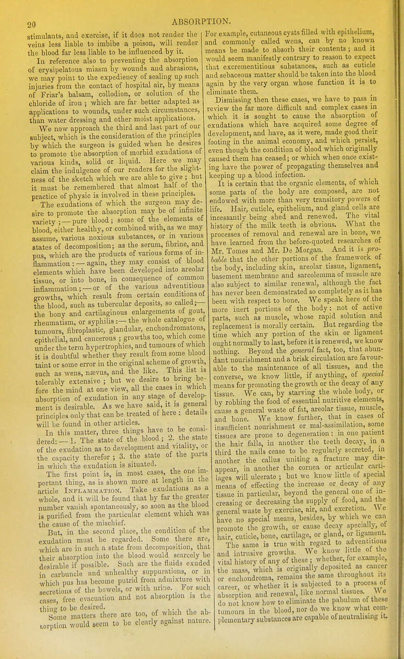 20 stimulants, and exercise, if it docs not render the veins less liable to imbibe a poison, will render the blood far less liable to be influenced by it. In reference also to preventing the absorption of erysipelatous miasm by wounds and abrasions, we may point to the expediency of sealing up such injuries from the contact of hospital air, by means of Friar's balsam, collodion, or solution of the chloride of iron ; which are far better adapted as applications to wounds, under such circumstances, than water dressing and other moist applications. We now approach the third and last part of our subject, which is the consideration of the principles by which the surgeon is guided when he desires to promote the absorption of morbid exudations of various kinds, solid or litiuid. Here we may claim the indulgence of our readers for the slight- ness of the sketch which we are able to give ; but it must be remembered that almost half of the practice of physic is involved in these principles. The exudations of which the surgeon may de- sire to promote the absorption may be of infinite variety ; —pure blood; some of the elements of blood, either healthy, or combined with, as we may assume, various noxious substances, or m various states of decomposition; as the serum, fibrine, and pus, which are the products of various forms of in- flammation : — again, they may consist of blood elements which have been developed into areolar tissue, or into bone, in consequence of common inflammation; —or of the various adventitious growths, which result from certain conditions ot the blood, such as tubercular deposits, so called;— the bony and cartilaginous enlargements of gout, rheumatism, or syphilis :—the whole catalogue of tumours, fibroplastic, glandular, enchondroraatous, epithelial, and cancerous ; growths too, which come under the term hypertrophies, and tumours of ^yhlch it is doubtful whether they result from some blood taint or some error in the original scheme of growth, such as wens, n£evus, and the like. This bst is tolerably extensive; but we desire to bring be- fore the mind at one view, all the cases in which absorption of exudation in any stage of develop- ment is desirable. As we have said, it is general principles only that can be treated of here : details will be found in other articles. In this matter, three things have to be consi- dered-—1. The state of the blood; 2. the state of the exudation as to development and vitality, or the capacity therefor ; 3. the state of the parts in which the exudation is situated. The first point is, in most cases, the one im portant thing, as is shown more at length m tlie article Inflammation. Take exudations as a whole, and it will be found that by far the greater number vanish spontaneously, so soon as the blood is purified from the particular element which was the cause of the mischief. But, in the second place, the condition of the exudation must be regarded. Some there aro, which are in such a state from decomposition, that their absorption into the blood would scarcely be desirable if possible. Such are the fluids exuded in carbuncle and unhealthy suppurations, or in which pus has become putrid from admixture with secretions of the bowels, or witli urine. _ For such cases, free evacuation and not absorption is the thin to be desired. , • i v Some matters there are too, of which the ab- sorption would seem to be clearly against nature. For example, cutaneous cysts filled with epithelium, and commonly called wens, can by no known means be made to absorb their contents; and it would seem manifestly contrary to reason to expect that excreraentitious substances, such as cuticle and sebaceous matter should be taken into the blood again by the very organ whose function it is to eliminate them. Dismissing then these cases, we have to pass in review the far more difficult and complex cases in which it is sought to cause the absorption of exudations which have acquired some degree of development, and have, as it were, made good their footing in the animal economy, and which persist, even though the condition of blood which originally caused them has ceased; or which when once exist- ing have the power of propagating themselves and keeping up a blood infection. It is certain that the organic elements, of which some parts of the body are composed, are not endowed with more than very transitory powers of life. Hair, cuticle, epithelium, and gland cells are incessantly bemg shed and renewed. The vital history of the milk teeth is obvious. _ What the processes of removal and renewal are in bone, we have learned from the before-quoted researches of Mr. Tomes and Mr. De Morgan. And it is jn-o- hahle that the other portions of the framework of the body, including skin, areolar tissue, ligament, basement membrane and sarcolemma of muscle are also subject to similar renewal, although the fact has never been demonstrated so completely as it has been with respect to bone. We speak here of the more inert portions of the body: not of active parts, such as muscle, whose rapid solution and replacement is morally certain. But regarding the time which any portion of the skin or ligament ought normally to last, before it is renewed, we know nothing. Beyond the general fact, too, that abim- dant nourishment and a brisk circulation are favour- able to the maintenance of all tissues, and the converse, we know little, if anything, of spectal means for promoting the growth or the decay of any tissue. We can, by starving the wliole bodj-, or by robbing the food of essential nutritive elements, cause a general waste of fiit, areolar tissue, muscle, and bone. We know further, that m cases ot insufficient nourishment or mal-assimilation, some tissues are prone to degeneration: ni one patient the hair falls, in aiiotlier the teeth decay, in a third the nails cease to be regularly secreted, in another the callus uniting a fracture may dis- appear, in another the cornea or articular carti- lao-es will ulcerate ; but we know little of special means of effecting the increase or decay of any tissue in particular, beyond the general one of in- creasing or decreasing the supply of food, and the general waste by exercise, air, and excretion. W e have no special means, besides, by which we can promote the growth, or cause decay specially, ot hair, cuticle, bone, cartilage, or gland, or ligament. The same is true with regard to adventitious and intrusive growths. We know little of the vital history of any of these ; whether, for example, the mass, which is origin.illy deposited as ameer or enchondroma, remains the san.e throughout its career, or whether it is subjected to a process of absorption and renewal, like normal tissues. We do not know how to eliminate the pabulum of these tumours in the blood, nor do we know what com- plementary substances are capable of neutralising it.
