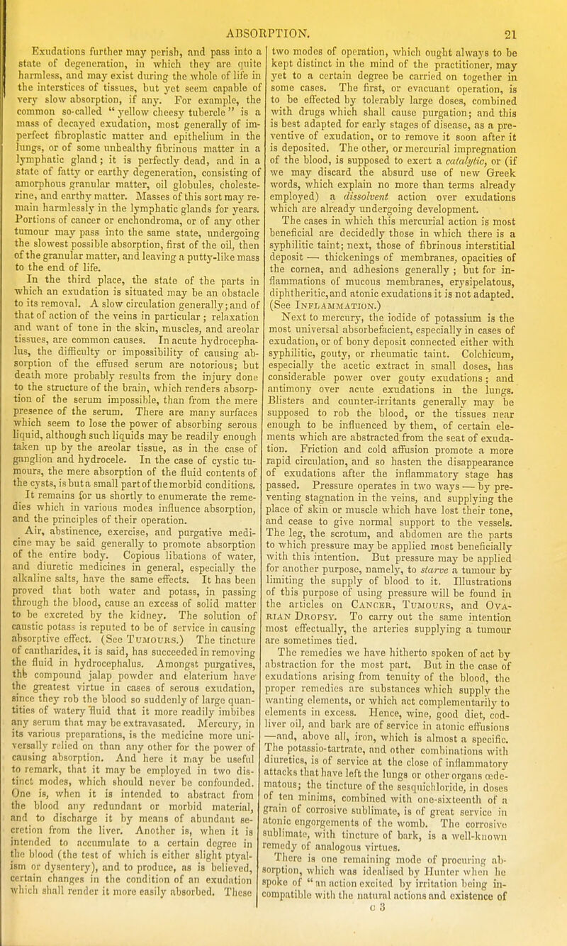 Exudations further may pcrisli, and pass into a state of degeneration, in which they iire quite harmless, and may exist during the whole of life in tlie interstices of tissues, but yet seem capable of very slow absorption, if any. For example, the common so-called j'ellow cheesy tubercle is a mass of decayed exudation, most generally of im- perfect fibroplastic matter and epithelium in the lungs, or of some unhealthy fibrinous matter in a lymphatic gland; it is perfectly dead, and in a state of fatty or earthy degeneration, consisting of amorphous granular matter, oil globules, choleste- rine, and earthj' matter. Masses of this sort may re- main harmlessly in the lymphatic glands for years. Portions of cancer or enchondroma, or of any other tumour may pass into the same state, undergoing the slowest possible absorption, first of the oil, then of the granular matter, and leaving a putty-like mass to the end of life. In the third place, the state of the parts in which an exudation is situated may be an obstacle to its removal. A slow circulation generally;and of that of action of the veins in particular; relaxation and want of tone in the skin, muscles, and areolar tissues, are common causes. In acute hydrocepha- lus, the difficulty or impossibility of causing ab- sorption of the efi^used serum are notorious; but death more probably results from the injury done to the structure of the brain, which renders absorp- tion of the serum impossible, than from the mere presence of the serum. There are many surfaces which seem to lose the power of absorbing serous liquid, although such liquids may be readily enough taken up by the areolar tissue, as in the case of ganglion and hydrocele. In the case of cystic tu- mours, the mere absorption of the fluid contents of the cysts, isbuta small partof tliemorbid conditions. It remains for us shortly to enumerate the reme- dies which in various modes influence absorption, and the principles of their operation. _ Air, abstinence, exercise, and purgative medi- cine may be said generally to promote absorption of the entire body. Copious libations of water, and diuretic medicines in general, especially the alkaline salts, have the same eifocts. It has been proved that both water and potass, in passing through the blood, cause an excess of solid matter to be excreted by the kidney. The solution of caustic potass is reputed to be of service in causing absorptive eff'ect. (See Tumours.) The tincture of cantharides, it is said, has succeeded in removing the fluid in hydrocephalus. Amongst purgatives, thfe compound jalap powder and elaterium have the greatest virtue in cases of serous exudation, since they rob the blood so suddenly of large quan- tities of watery 'fluid that it more readily imbibes any senim that may be extravasatod. Mercury, in its various preparations, is the medicine more uni- versally relied on than any other for the power of causing absorption. And here it may be useful to remark, that it may be employed in two dis- tinct modes, which should never be confounded. One is, when it is intended to abstract from the blood any redundant or morbid material, and to discharge it by means of abundant se- cretion from the liver. Another is, when it is intended to accumulate to a certain degree in the blood (the test of which is either slight ptyal- ism or dysentery), and to produce, as is believed, certain changes in the condition of an exudation which shall render it more easily absorbed. These two modes of operation, whicli ought always to be kept distinct in the mind of the practitioner, may yet to a certain degree be carried on together in some cases. The first, or evacuant operation, is to be effected by tolerably large doses, combined with drugs which shall cause purgation; and this is best adapted for early stages of disease, as a pre- ventive of exudation, or to remove it soon after it is deposited. The other, or mercurial impregnation of the blood, is supposed to exert a catalytic, or (if we may discard the absurd use of new Greek words, which explain no more than terms already employed) a dissolvent action over exudations which are already undergoing development. The cases in which this mercurial action is most beneficial are decidedly those in which there is a syphilitic taint; next, those of fibrinous interstitial deposit — thickenings of membranes, opacities of the cornea, and adhesions generally ; but for in- flammations of mucous membranes, erysipelatous, diphtheritic,and atonic exudations it is not adapted. (See Inplamm.ation.) Next to mercury, the iodide of potassium is the most universal absorbefacient, especially in cases of exudation, or of bony deposit connected either with syphilitic, gouty, or rheumatic taint. Colchicum, especially the acetic extract in small doses, has considerable power over gouty exudations; and antimony over acute exudations in the lungs. Blisters and counter-irritants generally may be supposed to rob the blood, or the tissues near enough to be influenced by them, of certain ele- ments which are abstracted from the seat of exuda- tion. Friction and cold affusion promote a more rapid circulation, and so hasten the disappearance of exudations after the inflammatory stage has passed. Pressure operates in two ways — by pre- venting stagnation in the veins, and supplying the place of skin or muscle which have lost their tone, and cease to give normal support to the vessels. The leg, the scrotum, and abdomen are the parts to which pressm'e may be applied most beneficially with this intention. But pressure may be applied for another purpose, namely, to starve a tumour by limiting the supply of blood to it. Illustrations of this purpose of using pressure will be found in the articles on Cancer, Tumours, and Ova- RTAN Dropsy. To carry out the same intention most effectually, the arteries supplj'ing a tumour are sometimes tied. The remedies we have hitherto spoken of act by abstraction for the most part. But in the case of exudations arising from tenuity of the blood, the proper remedies are substances which supply the wanting elements, or which act complementarily to elements in excess. Hence, wine, good diet, cod- liver oil, and bark are of service in atonic effusions —.and, above all, iron, which is almost a specific. The potassio-tartrate, and other combinations with diuretics, is of service at the close of inflammatory attacks that have left the lungs or other organs (Ede- matous; the tincture of the sesquichloride, in doses of ten minims, combined with one-sixteenth of a gram of corrosive sublimate, is of great service in atonic engorgements of the womb. The corrosive sublimate, with tincture of bark, is a well-known remedy of analogous virtues. There is one remaining mode of procuring ab- soi-ption, which was idealised by Hunter when he spoke of an action excited by irritation being in- compatible with the natural actions and existence of