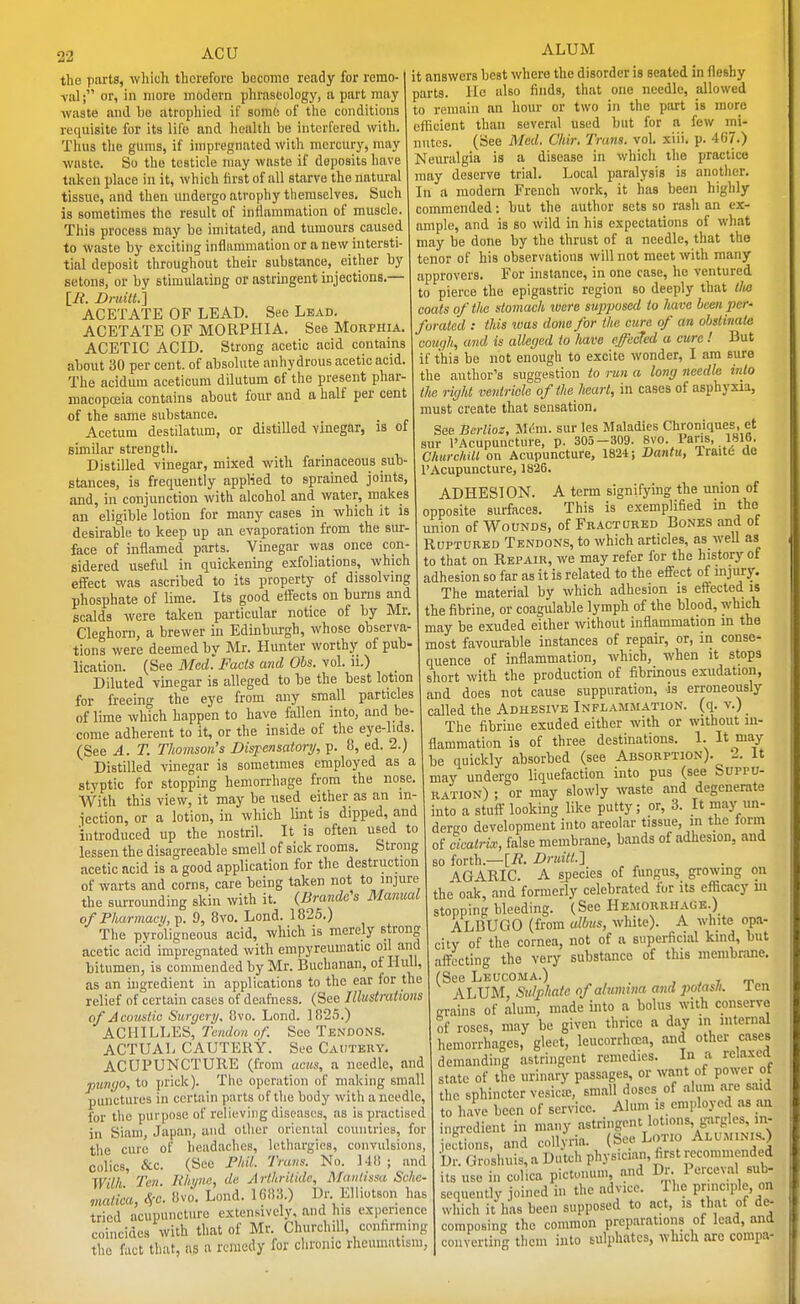ACU the parts, which therefore become ready for remo- or, in more modern phraseology, u part may waste and bo atrophied if some of the conditions requisite for its life and health be interfered with. Thus the gums, if impregnated with mercury, may waste. So the testicle may waste if deposits have taken place in it, which first of all starve the natural tissue, and then undergo atrophy themselves. Such is sometimes the result of inflammation of muscle. This process may be imitated, and tumours caused to waste by exciting inflammation or a new intersti- tial deposit throughout their substance, either by setons, or by stimulating or astringent injections.— [E. Druilt.S ACETATE OF LEAD. See Lead. ACETATE OF MORPHIA. See Mohphia ACETIC ACID. Strong acetic acid contains about 30 per cent, of absolute anhydrous acetic acid. The acidum aceticum dilutum of the present phar- macoposia contains about four and a half per cent of the same substance. Acetum destilatum, or distilled vinegar, is of similar strength. Distilled vinegar, mixed with farinaceous sub- stances, is frequently applied to sprained joints, and, in conjunction with alcohol and water, makes an eligible lotion for many cases in which it is desirable to keep up an evaporation from the sur- face of inflamed parts. Vinegar was once con- sidered useful in quickening exfoliations, which effect was ascribed to its property of dissolvmg phosphate of lime. Its good effects on bums and scalds were taken particular notice of by Mr. Cleghorn, a brewer in Edinburgh, whose observa- tions were deemed by Mr. Hunter worthy of pub- lication. (See Med. Facts and Ohs. vol. ii.) Diluted vinegar is alleged to be the best lotion for freeing the eye from any small particles of lime which happen to have fallen into, and be- come adherent to it, or the inside of the eye-lids. (See A. T. Thomson's Dispensatory, p. 8, ed. 2.) Distilled vinegar is sometimes employed as a styptic for stopping hemorrhage from the nose. With this view, it may be used either as an m- iection, or a lotion, in which lint is dipped, and introduced up the nostril. It is often used to lessen the disagreeable smell of sick rooms. Strong acetic acid is a good application for the destruction of warts and corns, care being taken not to injure the surrounding skin with it. {Brande's Manual of Pharmacy,^. 9, 8vo. Lond. 1825.) The pvroligneous acid, which is merely strong acetic acid impregnated with empyreumatic o'' J^'' bitumen, is commended by Mr. Buchanan, of Hull, as an ingredient in applications to the ear for the relief of certain cases of deafness. (See Illustrations of Acoustic Surgery, 8vo. Lond. 1825.) ACHILLES, Tendon of. See Tendons. ACTUAL CAUTERY. See Cautery. ACUPUNCTURE (from acus, a needle, and punyo, to prick). The operation of making small punctures in certain parts of the body with a needle, for the purpose of relieving diseases, as is practised in Siam, Japan, and other oriental countries, for the cure of headaches, lethargies, convulsions, colics, &c. (See Mil. Trans. No. Ui! ; and Wilfi Ten. liliyne, de Arthritide, Mantissa Sche- maticu, ffc. 8vo. Lond. UWA.) Dr. Elliotson has tried acupuncture extensively, and his experience coincides with that of Mr. Churchill, confirming the fact that, as a remedy for chronic rheumatism ALUM it answers best where the disorder is seated in fleshy parts. He also finds, that one needle, allowed to remain an hour or two in the part is more efficient than several used but for a few mi- nutes. (See Med. Chir. Trans, vol. xiii. p. 467.) Neuralgia is a disease in which the practice may deserve trial. Local paralysis is another. In a modern French work, it has been highly commended: but the author sets so rash an ex- ample, and is so wild in his expectations of what may be done by the thrust of a needle, that the tenor of his observations will not meet with many approvers. For instance, in one case, he ventured to pierce the epigastric region so deeply that tlie coats of the stomach were supposed to have been per- forated : this was done for the cxire of an obstinate cough, and is alleged to have effected a cure ! But if this be not enough to excite wonder, I am sure the author's suggestion to run a long needle into the right ventricle of the Jieart, in cases of asphyxia, must create that sensation. See Berlioz, Mem. sur les Maladies Chroniqueg. et sur ('Acupuncture, p. 305-309. 8vo. Pans. 1816. ChurchiU on Acupuncture, 1824; Dantii, Trait6 de I'Acupuncture, 1826. ADHESION. A term signifying the union of opposite surfaces. This is exemplified in the union of Woonds, of Fractured Bones and of Ruptured Tendons, to which articles, as well as to that on Repair, we may refer for the history of adhesion so far as it is related to the effect of injury. The material by which adhesion is effected is the fibrine, or coagulable lymph of the blood, which may be exuded either without inflammation in the most favourable instances of repair, or, in conse- quence of inflammation, which, when it stops short with the production of fibrinous exudation, and does not cause suppuration, is erroneously called the Adhesive Inflammation, (q. v.) The fibrine exuded either with or without in- flammation is of three destinations. 1. I* J^ay be quickly absorbed (see Absorption). 2. It may undergo liquefaction into pus (see Suppu- ration) ; or may slowly waste and degenerate into a stuff looking like putty; or, 3. It may un- dergo development into areolar tissue, in the form of cicati-ix, false membrane, bands of adhesion, and so forth.—[A Drtiitt.'] AGARIC. A species of fungus, growing on the oak and formerly celebrated for its efticacy m stopping bleeding. (See Hemorrhage.) ALBUGO (from alius, white). A white opa- city of the cornea, not of a superficial kind, but affecting the very substance of this membrane. (See Leucoma.) „ , . , . i AhVM, Suljyitato of alumina ayidpotas/i. len crains of alum, made into a bolus with conserve of roses, may be given thrice a day in internal hemorrhages, gleet, leucorrhcca, and other cases demanding astringent remedies. In a relaxed state of the urinary passages, or want of power of the sphincter vesicae, small doses of alum are said to have been of service. Alum is employed as an ingredient in many astringent lotions, giirgles, in- iections, and coUyria. (See LoTio Alum.nis.) Dr. Groshuis,a Dutch physician, first recommended its use in cobca pictonum and Dr. Perceval sub- sequently joined in the advice. 1 he pnnc.plo, on which it has been supposed to act, is that of d^ composing the common preparations of lead, and converting them into sulphates, which are compa-