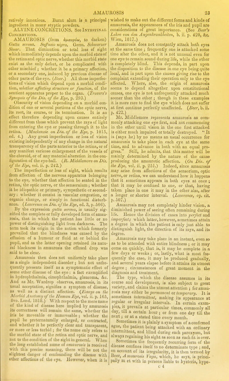 ratively innoxious. Burnt alum is a principal ingredient in many styptic powders. ALVINE CONCRETIONS. See Intestinal Concretions. AiMAUROSIS (from a/xavpSu, to darlcen) Gulki Serena. Sii^usio n!yra. Genu. Schvarxer Stuur. That diminution or total loss of sight which immediately depends upon the morbid state of tho retinaand optic nerve, whether this morbid state exist as the only defect, or be complicated with other mischief ; whether it be a primary affection, or tt secondary one, induced by previous disease of other parts of the eye. (Beer.) All those imperfec- tions of vision which depend upon a morbid condi- tion, iv/tet/ier (tffecli)ig stnioiure or function, of the sentient apparatus proper to the organ. (Travcri's Synopsis of the Dis. of the Eye, p. 293.) Obscurity of vision depending on a morbid con- dition of one or several portions of the optic nerve, its root, its course, or its termination. It is an eilect therefore depending upon causes entirely dili'ercnt from those which prevent the rays of light from entering the eye or passing through it to the retina. {Mackenzie on Dis. of the Eye, ■p. 1015, ed. 4.) Any great imperfection or loss of vision existing independently of any change in the natural transparency of the parts anterior to the retina, or of any manifest varicose enlargement of the vessels of the choroid, or of any material alteration in the con- iiguration of the eye-ball. (i?. Middlemore on Dis. of the Eye, vol. ii. p. 242.) The imperfection or loss of sight, which results from affection of the nervous apparatus belonging to the eye, whether that affection be seated in the retina, the optic nerve, or the sensoruium; whether it be idiopathic or primary, sympathetic or second- ary : whether it consist in vascular congestion, or organic change, or simply in functional disturb- ance. {Lawrence on Dis. of the Eye, ed. 3, p. 506). By the expression gutta sercva, is usually sig- nified the complete or fully developed form of amau- rosis, that in which the patient has little or no power of distinguishing light from darkness. The term took its origin in the notion which formerly prevailed that the blindness was caused by the elFusion of a humour or fluid at or behind the pupil, and as the latter opening retained its natu- ral blackness in amaurosis the effused drop was said to be clear. Amaurosis then does not uniformly take place as a single independent disorder ; but not unfre- quently presents itself as a symptomatic effect of some other disease of the eye : a fact exemplified in hydroplilhalmia, cirsophthalmia, glaucoma, &c. And as Mr. Wardrop observes, amaurosis, in its usual acceptation, signifies a symptom of disease, as well as a distiact afiection. {Essays on the Alorhid Anaitmy of the Human Eye, yo]. ii. p. 165, 8vo. Lond. 11(18.) With respect to the mere name of tho kind of disease here implied by amaurosis its correctness will remain the same, whether the iris bo movcablo or immoveable ; wlicthcr tho pupil be prcternaturally enlarged, or contracted, and whether it be perfectly clear and transparent, or more or less turbid ; for the name only refers to the morbid state of the retina and optic nerve, and not to the condition of the sight in general. When the long established name oi amaurosis is received with this precise meaning, there will be not the slightest danger of confounding tho disease with other afFcctious of the eye. However, when it is wished to make out the different forms and kinds of amaurosis, the appearances of the iris and pupil are considerations of great importance. (See i^eer's Lehre von den Augenlcrankhciten, b. ii. p. 420, &c. Wien, 1817.) Amaurosis does not constantly attack both eyes at the same time ; frequently one is attacked some time after the other, and it is not unusual even for one eye to remain sound during life, while the other is completely blind. This depends, in part upon the disposition to the disease in one eye being quite local, and in part upon the causes giving rise to the complaint extending their operation only to the eye affected. Where, also, the origin of amaurosis seems to depend altogether upon constitutional causes, one eye is not unfrequently attacked much, sooner than the other ; though in these examples it is more rare to find the eye which does not suffer at first continue perfectly unaffected, {Beer, b. ii. p. 422.) Mr. Middlemore represents amaurosis as com- monly attacking one eye first, and not commencing in the other until vision in the one first attacked is either much impaired or totally destroyed.  It is (says he) by no means an usual occurrence for amaurosis to take place in each eye at the same time, and to advance in both with an equal pro- gress. Still, he admits, that this matter will be mainly determined by the nature of the cause producing the amaurotic affection. {On Dis. of the Eye, vol. ii. p. 251.) Indeed, since amaurosis may arise from affections of the sensorium, optic nerve, or retina, we can understand how it happens that it sometimes appears in both eyes at once ; that it may be confined to one, or that, having taken place in one it may in the other also, after a longer or shorter interval. {Lawrence, op. cit. p. 507.) Amaurosis may not completely hinder vision, a diminished power of seeing often remaining during life. Hence the division of cases into perfect and imperfect; which latter, however, sometimes attain a degree in which the patient is only just able to distinguish light, the direction of its rays, and its degree. Amaiurosis may take place in an instant, even so as to be attended with entire blindness ; or it may come on quickly, that is, it may be complete in a few days or weeks ; or, lastly, what is most fre- quently the case, it may be produced gradually, and several years elapse before it attains its utmost degree ; circumstances of great moment in the diagnosis and treatment. The type, which the disease assumes in its course and development, is also subject to great variety, and claims the utmost attention ; for amau- rosis may cither be permanent or temporary. It is sometimes intermittent, making its appearance at regular or irregular intervals. In certain exam- ples, it prevails at particular times, commonly all day, till a certain Imur ; or from one day till the next; or at a stated time every month. Sometimes it is plainly a symptom of a confirmed ague, the patient being attacked with an ordinary nitcrmittent, and blind during each paroxysm, but always regaining his sight as soon as each lit is over. Sometimes the frequently recurring form of tho disease confines itself to no determinate type ; and, on account of its irregularity, it is then termed by Beer, Amaurosis Vaya, which, he says, is princi- pally m ct with in persons liable to hysteria, hypo-