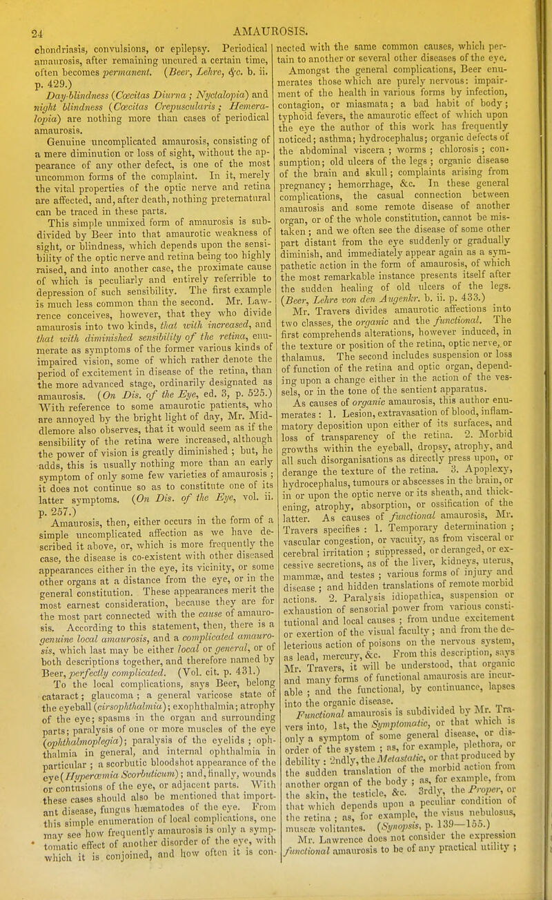 chonclrlasis, convulsions, or epilepsj'. Periodical amaurosis, after remaining nncnred a certain time, ol'ten becomes permanent. {Beer, Lelire, S{c. b. ii. p. 429.) Day-blindness (Coeciias Diurna ; Nyclalo}iia) and night blindness (Coecitas Crepusculims; Hemera- lopia) are nothing more than cases of periodical amaurosis. Genuine uncomplicated amaurosis, consisting of a mere diminution or loss of sight, without the ap- pearance of any other defect, is one of the most imcomraon forms of the complaint. In it, merely the vital properties of the optic nerve and retina are affected, and, after death, nothing preternatural can be traced in these parts. This simple unmixed foim of amaurosis is sub- divided by Beer into that amaurotic weakness of sight, or blindness, which depends upon the sensi- bility of the optic nerve and retina being too highly raised, and into another case, the proximate cause of which is peculiarly and entirely referrible to depression of such sensibilit}-. The first example is much less common than the second. Mr. Law- rence conceives, however, that they who divide amaurosis into two kinds, thai Willi increased, and that with diminished sensibility of the retina, enu- merate as symptoms of the former various kinds of impaired vision, some of which rather denote the period of excitement in disease of the retina, than the more advanced stage, ordinarily designated as amaurosis. {On Bis. of the Eye, ed. 3, p. 525.) With reference to some amaurotic patients, who are annoyed by the bright light of day, Mr. _Mid- dlemore also observes, that it would seem as if the sensibility of the retina were increased, although the power of vision is greatly diminished ; but, he adds, this is usually nothing more than an early symptom of only some few varieties of amaurosis ; it does not continue so as to constitute one of its latter svmptoras. {On Dis. of the Eye, vol. ii. p. 267.) Amaurosis, then, either occurs in the form of a simple uncomplicated afifection as we have de- scribed it above, or, which is more frequently the case, the disease is co-existent with other disi;ased appearances either in the eye, its vicinity, or some other organs at a distance from the eye, or m the general constitution. These appearances merit the most earnest consideration, because they arc for the most part connected with the cause of amauro- sis. According to this statement, then, there is a genuine local amaurosis, and a complicated anwmro- sis, which last may be either local or general, or of both descriptions together, and therefore named by Bsev, perfectly complicated. (Vol. cit. p. 431.) To the local complications, saj-s Beer, belong cataract; glaucoma ; a general varicose state of the eyeball {cirsoplitliabnia); exophthalmia; atrophy of the eye; spasms in the organ and surrounding parts; paralysis of one or more muscles of the ej^e {ophthalmoplegia); paralysis of the eyelids ; oph- thalmia in general, and internal ophthalmia in particular ; a scorbutic bloodshot appearance of the cye{Hyperaimia Scorbtdicmi); and, linally, wounds or contusions of the eye, or adjacent parts. Witli these cases should also be mentioned that nnport- ant disease, fungus htematodes of the eye. From this simple enumeration of local comphcatimis, one may see how frequently amaurosis is only a symp- • toniatic effect of another disorder of the eye, with which it is conjoined, and iiow often it is con- nected with the same common causes, which per- tain to another or several other diseases of the eye. Amongst the general complications, Beer enu- merates those which are purely nervous: impair- ment of the health in various forms by infection, contagion, or miasmata; a bad habit of body; typhoid fevers, the amaurotic elTect of which upon the eye the author of this work has frequently noticed; asthma; hydrocephalus; organic defects of the abdominal viscera ; worms ; chlorosis ; con- sumption; old ulcers of the legs ; organic disease of the brain and skull; complaints arising from pregnancy; hemorrhage, &c. In these general complications, the casual connection between amaurosis and some remote disease of another organ, or of the whole constitution, cannot be mis- taken ; and we often see the disease of some other part distant from the eye suddenly or gradually diminish, and immediately appear again as a sj^ra- pathetic action in the form of amaurosis, of which the most remarkable instance presents itself after the sudden healing of old ulcers of the legs. {Beer, Lelire von den Aiigenh: b. ii. p. 433.) Mr. Travers divides amaurotic affections into two classes, the organic and the functional. The first comprehends alterations, however induced, in the texture or position of the retina, optic nerve,.or thalamus. The second includes suspension or loss of function of the retina and optic organ, depend- ing upon a change either in the action of the ves- sels, or in the tone of the sentient apparatus. As causes of organic amaurosis, this author enu- merates : 1. Lesion, extravasation of blood, inflam- matory deposition upon either of its surfaces, and loss of transparency of the retina. 2. Morbid growths within the eyeball, dropsj-, atrophy, and all such disorganisations as directly press upon, or derange the texture of the retina. 3. Apoplexy, hydrocephalus, tumours or abscesses in the brain, or in or upon the optic nerve or its sheath, and thick- ening, atrophy, absorption, or ossification of the latter. As causes of functional amaurosis, Mr. Travers specifies : I. Temporary determination ; vascular congestion, or vacuity, as from visceral or cerebral irritation ; suppressed, or deranged, or ex- cessive secretions, as of the liver, kidneys, uterus mammsB, and testes ; various forms ot injury and disease ; and hidden translations of remote morbid actions. 2. Paralysis idiopathica, suspension or exhaustion of sensorial power from various consti- tutional and local causes ; from undue excitement or exertion of the visual faculty ; and from tlie de- leterious action of poisons on the nervous system, as lead, mercury, &c. From this description, says Mr Travers, it will be understood, that organic and manv forms of functional amaurosis are incur- able ; and the functional, by continuance, lapses into the organic disease. Functional amaurosis is subdivided by Mr. 1 ra- vers into. 1st, the Sympiomatic, or that which is only a symptom of some general disease, or dis- order of the system ; as, for example, I'lethor.n, or debility : I'ndly, the Metastatic, or that produced bj the sudden t/anslation of the n'°>-^''l^=;f another organ of the body ; as for ^^^'^^l''' the skin, the testicle, &c. 3rdly, ih^ Proper, or that which depends upon a peculiar condition of the retina; as, for example, the visus nebulosus, muscaj volitantcs. {Synopsis, f-^'^^'—^^'^-) _ Mr. Lawrence does not consider the expression functional amaurosis to be of any practical utility ;