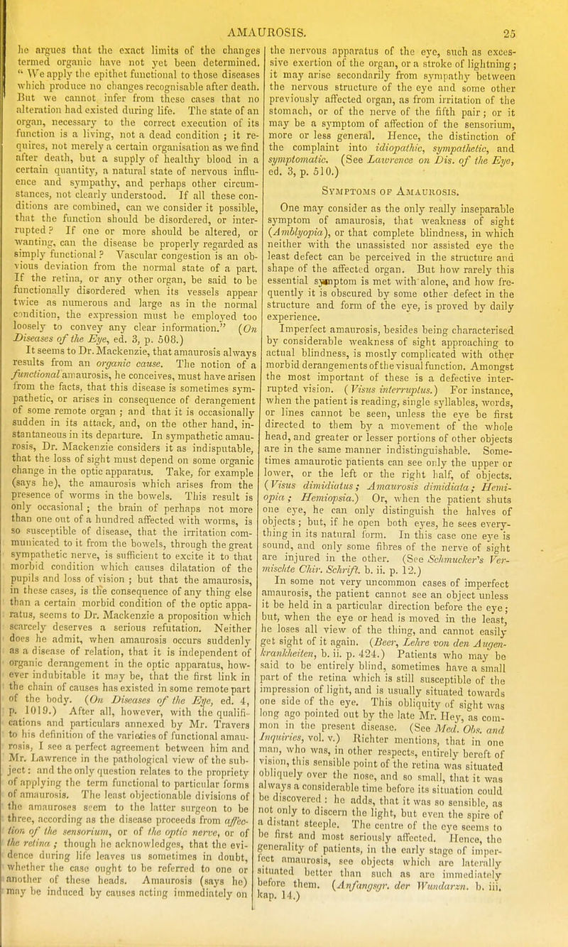 lie nrgiies that the exact limits of the changes termed organic liave not yet been determined. We apply tiie epithet functional to those diseases which produce no changes recognisable after death. J5iit we cannot infer from these cases that no alteration had existed during life. The state of an organ, necessary to the correct execution of its fuiiction is a living, not a dead condition ; it re- quires, not merely a certain organisation as we find after death, but a supply of healthy blood in a certain quantity, a natural state of nervous influ- ence and sympathj', and perhaps other circum- stances, not clearly understood. If all these con- ditions are combined, can we consider it possible, that the function should be disordered, or inter- rupted .^^ If one or more should be altered, or lyanting, can the disease be properly regarded as simply functional ? Vascular congestion is an ob- vious deviation from the normal state of a part. If the retina, or any other organ, be said to be functionally disordered when its vessels appear twice as numerous and large as in the normal c^ndition, the expression must be employed too loosely to convey any clear information. [On Diseases of ihe Eye, ed. 3, p. 508.) It seems to Dr. Mackenzie, that amaurosis always results from an organic cause. The notion of a ^!iwc//onai amaurosis, he conceives, must have arisen irom the facts, that this disease is sometimes sym- pathetic, or arises in consequence of derangement of some remote organ ; and that it is occasionally sudden in its attack, and, on the other hand, in- stantaneous in its departure. In sympathetic amau- rosis. Dr. Mackenzie considers it as indisputable, that the loss of sight must depend on some organic change in the optic apparatus. Take, for example (says he), the amaurosis which arises from the presence of worms in the bowels. This result is only occasional ; the brain of perhaps not more than one out of a hundred affected with worms, is so .susceptible of disease, that the irritation com- municated to it from the bowels, through the great sympathetic nerve, is sufficient to excite it to that morbid condition which causes dilatation of the pupils and loss of vision ; but that the amaurosis, in these cases, is the consequence of any thing else than a certain morbid condition of the optic appa- ratus, seems to Dr. Mackenzie a proposition which scarcely deserves a serious refutation. Neither docs he admit, when amaurosis occurs suddenly as a disease of relation, that it is independent of organic derangement in the optic apparatus, how- ever indubitable it mny be, that the first link in the chain of causes has existed in some remote part of the body. (0« Diseases of the Eye, ed. 4, p. 1019.) After all, however, with the qualifi- cations and partictdars annexed by Mr. Travers to his definition of the variaticsof functional amau- rosis, I see a perfect agreement between him and Mr. Lawrence in the pathological view of the sub- ject : and the only question relates to the propriety of applying the term functional to particular forms of amaurosis. The least objectionable divisi(m9 of the amauroses seem to the latter surgeon to be three, according as the disease proceeds from ajfec- iinii of the sensorium, or of the optic nerve, or of the retina ; though ho acknowledges, that the evi- dence during life leaves us sometimes in doubt, whether the case ought to bo referred to one or another of these heads. Amaurosis (says he) may be induced by causes acting immediately on the nervous apparatus of the eye, such as exces- sive exertion of the organ, or a stroke of lightning ; it may arise secondarily from sympathy between the nervous structure of the eye and some other previously affected organ, as from irritation of the stomach, or of the nerve of the fifth pair; or it may be a symptom of affection of the sensorium, more or less general. Hence, the distinction of the complaint into idiopathic, sympathetic, and symptomatic, (See Lawrence on fJis. of the Eye, ed. 3, p. 510.) SywPTOMs OP Amaukosis. One may consider as the only really inseparable symptom of amaurosis, that weakness of sight (Amblyopia), or that complete blindness, in which neither with the unassisted nor assisted eye the least defect can be perceived in the structure and shape of the affected organ. But how rarely this essential sjiciptom is met with'alone, and how fre- quently it is obscured by some other defect in the structure and form of the eye, is proved by daily experience. Imperfect amaurosis, besides being characterised by considerable weakness of sight approaching to actual blindness, is mostly complicated with other morbid derangements of the visual function. Amongst the most important of these is a defective inter- rupted vision. {Visus i7itcrruptus.) For instance, when the patient is reading, single syllables, words, or lines cannot be seen, unless the eye be first directed to them by a movement of the whole head, and greater or lesser portions of other objects are in the same manner indistinguishable. Some- times amaurotic patients can see orly the upper or lower, or the left or the right half, of objects. {Visus dimidiatus; Amaicrosis dimidiata; Hemi- opia; Hemiopsia) Or, when the patient shuts one eye, he can only distinguish the halves of objects ; but, if he open both eyes, he sees every- thing in its natural form. In this case one eye is sound, and only some fibres of the nerve of sight are injured in the other. (See Schmucker's Ver- mischte Chir. Schrift. b. ii. p. 12.) In some not very uncommon cases of imperfect amaurosis, the patient cannot see an object unless it be held in a particular direction before the eye; but, when the eye or head is moved in the least, he loses all view of the thing, and cannot easily get sight of it again. {Beer, Lehre von den Aygen- krankheiten,h.\\. ^. A-H.) Patients who may be said to be entirely blind, sometimes have a small part of the retina which is still susceptible of the impression of light, and is usually situated towards one side of the eye. This obliquity of sight was long ago pointed out by the late Mr. Iley, n% com- mon m the present disease. (See Med. Ohs. and Inquiries, vol. v.) Richter mentions, that in one man, who was, in other respects, entirely bereft of vision, this sensible point of the retina was situated obbquely over the nose, and so small, that it was always a considerable time before its situation could be discovered : he adds, that it was so sensible, as not only to discern the light, but even the spire of a distant steeple. The centre of the eye seems lo he first and most seriously affected. Hence, the generality of patients, in the early stage of iniper- Icct amaurosis, see objects which are laterally situated better than such as are inmiediatiOy before them. (^Anfangsgr. der Wumlarxn. b. iii. kap. 14.)