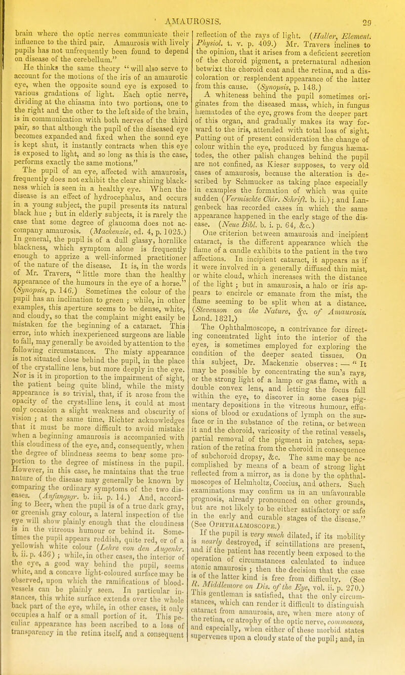 bniin whera tlio optic nerves communicate tlicii influence to the third pair. Amaurosis with lively pupils has not unfrcquently been found to depend on disease of the cerebellum. He thinks the same theory will also serve to account for the motions of the iris of an amaurotic eye, when the opposite sound eye is exposed to various gradations of light. Each optic nerve, dividing at the chiasma into two portions, one to the right and the other to the left side of the brain, is in communication with both nerves of the tliird pair, so that although the pupil of the diseased eye becomes expanded and fixed when the sound eye is kept shut, it instantly contracts when this eye is exposed to light, and so long as this is the case, performs exactly the same motions, The pupil of an ej'e, affected with amaurosis, frequently does not exhibit the clear shining black- ness which is seen in a healthy eye. When the disease is an etfect of hydrocephalus, and occurs in a young subject, the pupil presents its natural black hue ; but in elderly subjects, it is rarely the case that some degree of glaucoma does not ac- company amaurosis. {Mackenzie, ed. 4, p. 1025.) In general, the pupil is of a dull glassy, hornlike blackness, which symptom alone is frequently enough to apprize a well-informed practitioner of the nature of the disease. It is, in the words of Mr. Travers, little more than the healthy appearance of the humours in the eye of a horse. (Si/nopsis, p. 146.) Sometimes the colour of the pupil has an inclination to green ; while, in other examples, this aperture seems to be dense, white, and cloudy, so that the complaint might easily be mistaken for _the_ beginning of a cataract. This error, into which inexperienced surgeons are liable to fall, may generally be avoided by attention to the following circumstances. The misty appearance is not situated close behind the pupil, in the place of the crj'stalline lens, but more deeply in the eye. Nor is it in proportion to the impairment of sight, the p.itient being quite blind, while the misty appearance is so trivial, that, if it arose from the opacity of the crystnlline lens, it could at most only occasion a slight weakness and obscurity of vision ; at the same time, Richter acknowledges that it must be more difficult to avoid mistake when a beginning amaurosis is accompanied with this cloudiness of the eye, and, consequently, when the degree of blindness seems to bear some pro- portion to the degree of mistiness in the pupil. However, in this case, he maintains that the true nature of the disease may generally be known by comparing the ordinary symptoms of the two dis- eases. {Anfanysjr. b. iii. p. 14.) And, accord- ing to Beer, when the pupil is of a true dark gray, or greenish gray colour, a lateral inspection of the eye will show plainly enough that the cloudiness 18 in the vitreous humour or behind it. Some- times the pupil appears reddish, quite red, or of a yellowish white colour {Ldire vo7i den Auycnkr. b. li. p. 430) ; while, in other cases, the interior of the eye, a good way behind the pupil, seems white, and a concave light-coloured surface may be observed, upon which the ramifications of blood- vessels can bo plainly seen. In particular in- stances, this white surface extends over the whole back part of the eye, while, in other cases, it only occupies a half or a small portion of it. This pe- culiar appearance has been ascribed to a loss of transparency in the retina itself, and a consequent AMAUROSIS. 29 reflection of the rays of light. {Haller, Elcmenl. Physiol, V. p. 409.) Mr. Travers inclines to the opinion, that it arises from a deficient secretion of the choroid pigment, a preternatural adhesion betwixt the choroid coat and the retina, and a dis- coloration or resplendent appearance of the latter from this cause. {Synopsis, p. 148.) A whiteness behind the pupil sometimes ori- ginates from the diseased mass, which, in fungus hfematodes of the eye, grows from the deeper part of this organ, and gradually makes its way for- ward to the iris, attended with total loss of sight. Putting out of present consideration the change of colour within the eye, produced by fungus htema- todes, the other palish changes behind the pupil are not confined, as Kieser supposes, to very old cases of amaurosis, because the alteration is de- scribed by Schmucker as taking place especially in examples the formation of which was quite sudden {Vermischte Chir. Schrift. b. ii.); and I/an- genbeck has recorded cases in which the same appearance happened in the early stage of the dis- ease. {Neue Bihl. b. i. p. 64, &c.) One criterion between amaurosis and incipient cataract, is the diflferent appearance which the flame of a candle exhibits to the patient in the two affections. In incipient cataract, it appears as if it were involved in a generally diffused thin mist, or white cloud, which increases with the distance of the light ; but in amaurosis, a halo or iris ap- pears to encircle or emanate from the mist, the flame seeming to be split when at a distance. {Stevenson on the Nature, Sec. of Amaurosis. Lond. 1821.) The Ophthalmoscope, a contrivance for direct- ing concentrated light into the interior of the eyes, is sometimes employed for exploring the condition of the deeper seated tissues. On this subject, Dr. Mackenzie observes: — It may be possible by concentrating the sun's raya, or the strong light of a lamp or gas flame, with a double convex lens, and letting the focus fall within the eye, to discover in some cases pig- mentaiy depositions in the vitreous humour, effu- sions of blood or exudations of lymph on the sur- fece or in the substance of the retina, or between it and the choroid, varicosity of the retinal vessels partial removal of the pigment in patches, sepa- ration of the retina from the choroid in consequence of Bubchoroid dropsy, &c. The same may be ac- complislied by means of a beam of strong light reflected from a mirror, as is done by the ophthal- moscopes of Helmholtz, Coccius, and others. Such examinations may confirm us in an unfavourable prognosis, already pronounced on other grounds but are not likely to be either satisfactory or safe in tlie early and curable stages of the disease. (bee Ophtiialmoscoi'e.) If the pupil ia very muck dilated, if its mobility IS nearly destroyed, if scintillations are present, and li the patient has recently been exposed to the operation of circumstances calculated to induce atonic amaurosis ; then the decision that the case IS 01 the latter kind is free from difficulty. (See IC. Middlemorc on Dis. of the Ei/c, vol. ii. p. 270.) i his gentleman is satisfied, that the only circum- stances, which can render it difficult to distinguish cataract from amaurosis, are, wlien mere atony of the return, or atrophy of the optic natw, commences, and especially, when either of those morbid states supervenes upon a cloudy state of the pupil; and, in