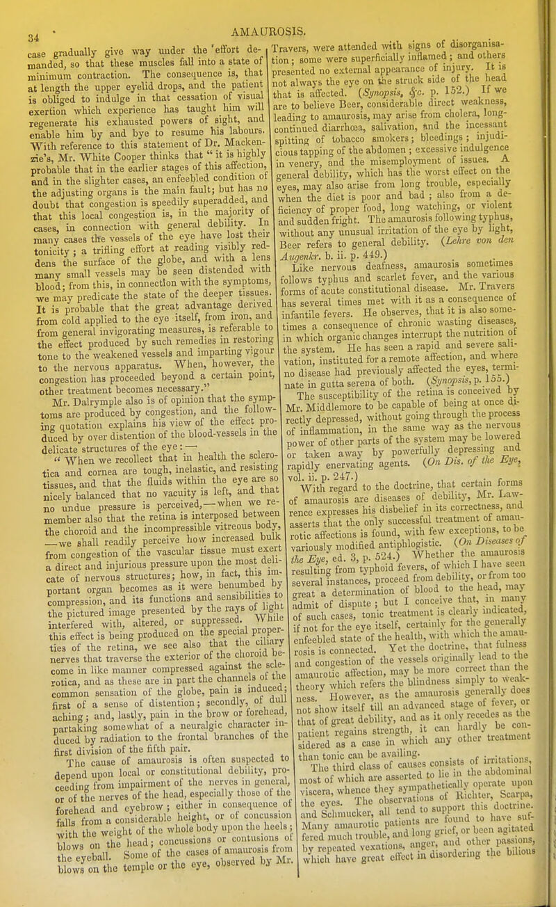 34 case gradually give way under the 'effort de- manded, so that these muscles fall into a state of minimum contraction. The consequence is, that at length the upper eyelid drops, and the patient is obliged to indulge in that cessation of visual exertion which experience has taught him will regenerate his exhausted powers of sight, and enable him by and bye to resume his labours. With reference to this statement of Dr. Macken- zie's, Mr. White Cooper thinks that it is highly probable that in the earlier stages of this affection, and in the slighter cases, an enfeebled condition ot the adjusting organs is the main fault; but has no doubt that congestion is speedily superadded, and that this local congestion is, in the majority ot cases, in connection with general debility. In many cases the vessels of the eye have lost their tonicity ; a trifling effort at reading visibly red- dens the surface of the globe, and with a lens many small vessels may be seen distended with blood- from this, in connection with the symptoms, we may predicate the state of the deeper tissues. It is probable that the great advantage derived from cold applied to the eye itself, from -on, and from general invigorating measures, is referable to the effect produced by such remedies in restoring tone to the weakened vessels and imparting vigour to the nervous apparatus. When, however, the congestion has proceeded beyond ascertain point, other treatment becomes necessary. Mr. Dalrymple also is of opinion that the symp- toms are produced by congestion, and the follow- ina quotation explains his view of the effect pro- duced by over distention of the blood-vessels in the delicate structures of the eye : — « When we recollect that m health the scleio- tica and cornea are tough, inelastic and resisting tissues, and that the fluids within the eye are so nicely balanced that no vacuity is left, and tuat no imdue pressure is Pceived,-when we re- member also that the retina is interposed between the choroid and the incompressible vitreous body, —we shall readily perceive how increased bullc from congestion of the vascular tissue must exert a direct and injurious pressure upon the most del- cate of nervous structures; how, in fact, this im- portant organ becomes as it were benumbed by impression, and its functions and sensibilities to the pictured image presented by the rays of bgh interfered with, altered, or ^i'P'^«s^«'^-, this effect is being produced on the special proper ties of the retina, we see also that the ciliary nerves that traverse the exterior of the choroid be- come in like manner compressed against the scle- rotica, and as these are in part the channels ot the common sensation of the globe, pain is inducea; first of a sense of distention; secondly, ot auu aching ; and, lastly, pain in the brow or forehead, partaking somewhat of a neuralgic character in- duced by radiation to the frontal branches of the first division of the fifth pair. The cause of amaurosis is often suspected to depend upon local or constitutional debility, pro- ceedinK from impairment of the nerves in general, or of the nerves of the head, especially those of the forehead and eyebrow ; either in consequence ot fa Is from a considerable height or of concussion w h the weight of the whole body upon the heels - blovvs on the head; concussions or contusions c tie eyeball Some of tlie cases oi amaui-osis from b owJon the temple or the eye, observed by Mi. Travers, were attended with signs of disorganisa- tion ; some were superficially inflamed ; and others presented no external appeiirance of injury. It is not always the eye on the struck side of the head that is affected. {Synopsis, ^c. p. 152.) If we are to believe Beer, considerable direct weakness, leading to amaurosis, may arise from cholera, long- continued diarrhoea, salivation, ftnd the incessant spitting of tobacco smokers; bleedings ; injudi- cious tapping of the abdomen ; excessive indulgence in venery, and the misemplojonent of issues. A general debility, which has the worst effect on the eyes may also arise from long trouble, especially when the diet is poor and bad ; also from a de- ficiency of proper food, long watching, or violent and sudden fright. The amaurosis following typhus, without any unusual irritation of the eye by light. Beer refers to general debilit3^ {Lehre voii den Aztgenkr. b. ii. p. 449.) Like nervous deafness, amaurosis sometimes follows typhus and scarlet fever, and the various forms of acute constitutional disease. Mr. 1 ravers has several times met with it as a consequence ot infantile fevers. He observes, that it is also some- times a consequence of chronic wasting diseases in which organic changes interrupt the nutrition ot the system. He has seen a rapid and severe sali- vation, instituted for a remote affection, and where no disease had previously affected the eyes, termi- nate in gutta Serena of both. {Synopsis, p. 1 oo.) The susceptibility of the retina is conceived by Mr Middlemore to be capable of being at once di- rectly depressed, without going through the process of inflammation, in the same way as the nervous power of other parts of the system may be lowered or t.ken away by powerfully depressing and rapidly enervating 'agents. {On Dis. of the Eye, WithrSd to the doctrine, that certain forms of amaurosis are diseases oE debility, Mr. Law- rence expresses his disbelief in its correctness, and asserts that the only successful treatment of amau- rotic affections is found, with f ew exceptions, to be variously modified antiphlogistic {On Dtse^ises of 7I^Eve 3, P. 624.) Whether the amaurosis rtsu^ng fr m'typhoid fevers, of which I have seen everannBtances, proceed from debility, or from too .riat a determination of blood_ to the head, may adm t of dispute ; but I conceive that, in many of sich cases, tonic treatment s clear y indicated i not for the eye itself, certainly for the generally enfeebled state of the health, with which the amau- 0 sis connected. Yet the doctrine that fulness and congestion of the vessels originally lead to he amaurotic affection, may be more correct than the 2o y which refers the blindness simply to wea^^- 1 ss However, as the amaurosis generally doe no ;how itself ill nn advanced stage of fever or St of ;-eat debility, and as it on y r^K^des as tl. SS^frintiiici^r^rSti than tonic can be availing. _ {rritations The third class of causes consists of ^tations, .1 L Tlin nliRcrvations ol iticiuci, ouuiiu, the eyes. liie observa ^^^.^ doctrine. and Scl.niucker, a t';»';;° ^ to have suf- Many amaurotic Ft«=» been agitated eredmuch.rouW^^^^^^^ ^^j^..^^ l^fTS^'XS disordering the bilious