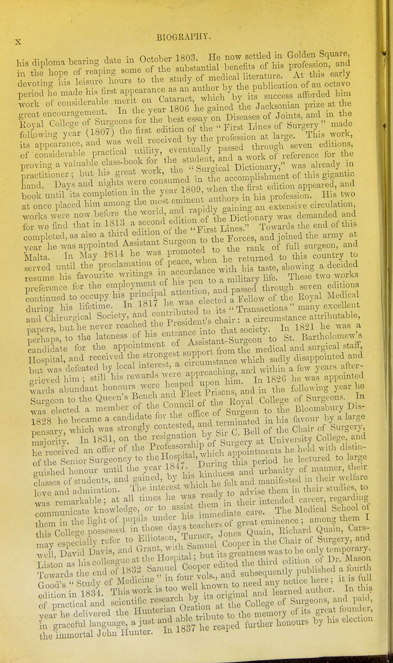 of coisiderable practical ^^tUlly, eventually f ^ ,,fe,ence for the p-oving a valuable class-book for ^ ^^^^^Z^^^^s already in practitioner; but his great ^N^ork, the Lnd. Days and nights -----^fg^^g^ .e fit edition appea.^d, and book until its completion m the yeai i«UJ, e ^fesslon. His two at once placed him among the ^^^f^^^^^^'^'J^^^^^ extensive circulation, .vorks were now before the world . [j^f^k fonar^ was demanded and for we find that in 1813 ^ Towards the end of this completed, as also a third edition ° .^^ J^^^^^f^-eeB, and joined the army at year he was appointed Assistant Suigeon to the ^ o ^ j klta. In May 1814 he P^^^^^tn he to this country to served until the F^^l^^^.^tion peace w^^^^^^ showing a decided resume his favourite writings in f^™^^^^ ^ilit^,y Ufe. These two works preference for the ^^P^^^^^^^^ °f ^^I'^S^'and^assed through seven editions Lntinued to occupy 1^. f J^^f tT^cte^^ the Eoyal Medica during his lifetime In Jj^^.^ its  Transactions  many excellent and Chirurgical Society, !^Xi t's chair: a circumstance attributable, papers, but he never reached t^^J'^^^^^^^^^ 3,,iety. lu 1821 he was a nerhaps, to the lateness of his entiance into u ■> g B,,ra,olomew's SmSda'te for the appointment ^^^ ^^l^^ZX^l ^^^^ Hospital, and received the b -ngest ^^^V-^l^^^l^,,, ,,aiy disappointed and but was defeated by ocal I'^teiest a cncu ^^.^^^.^^ ^ ^^^^ ^^^^.^ orieved him -, still his rewards ^4^1°^^ j -^826 he was appointed ^vards abundant honours were .XsoS and in the following year he Su geon to the Queen's Bench College of Surgeons. In .vas elected a --^^er of the Council of t^ie ^^^^^^ Bloomsbury Dis- 1828 be became a candidate foi ^ in his favour by a large pensary, which was strongly contested, and teimm g^^^.^^,^.^ 1'S; 1^31, on the resignatioir ^y/^^^^^^cfy at University College, and TiSed an offer of the f-^-^-J^P^i '''''' '' f of the Senior Surgeoncy to tl^e Hospital, wh^>dy n^ ^ to arge guished honour until the year 181 • i> n ,„,f urbanity of manner, t.he^r flasses of students, and gamed by his knid ^^^^^ n, then- welfare love and admiration. Ihe ^^^ f ^^^f;,,dv to advise them in their studies to was remarkable; at all times ^i,, their intended career x;egardmg rommunicate knowledge, or to ass ^^^^^ ,,,e. The Medical School ot them in the light of pupls under 1^^^ ^ ^^^^ ^^^^^ , eminence ; among them I this College possessed m t |Ose da) s Rachel, oi^ ^.^^^^^^.^^ ^^^^^^^^ Cars- of practical and scientific College of Surgeons, and pa,d, yea? he delivered the Huntenan Ouvt «n at t b^^ ^^.^^ ^ ler [rgraceful language a just and ^^^^/^^^^ ,,,ther honours by his election th« immortal John Hunter. In 18o/ ne i