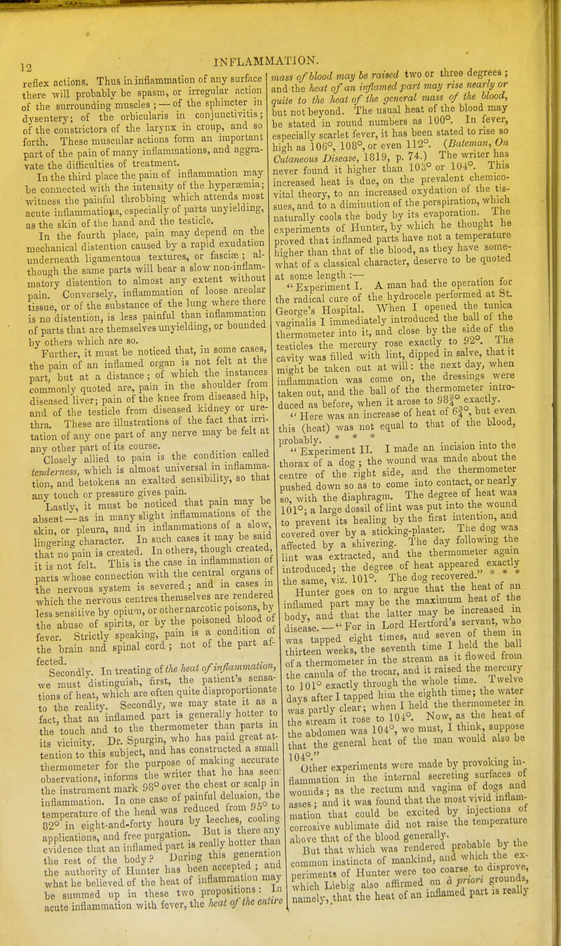 12 reflex actions. Thus in inflammation of any surface there will probably be spasm, or irregular action of the surrounding muscles ; — of the ephmcter m dysentery; of the orbicularis in conjunctivitis; of the constrictors of the larynx in croup, and so forth. These muscular actions form an important part of the pain of many inflammations, and aggra- vate the difiiculties of treatment. In the third place the pain of inflammation may be connected with the intensity of the hypersemia; mass of blood may he raised two or three degrees ; and the Uat of an inflamed part may rise nearly or quite to the heat of iJie general mass of the blood, but not beyond. The usual heat of the blood may be stated in round numbers as 100°. In fever, especially scarlet fever, it has been stated to rise so hi^rh as 10B°, 108°, or even 112°. {Dateman, On Cutaneous Disease, 1819, p. 74.) The wnter has never found it higher than 10;i° or lU-i . inis increased heat is due, on the prevalent chemico- be connected with the intensity ot the hyperremia; mc e. ^rincreased oxydation of the tis witness the painful throbbmg_ ^^^^^^^^^^ \ ^ J^^'^^i^^ll^^r^f the perspiration, which naturally cools the body by its evaporation. The acute inflammations, especially of parts unyielding, as the skin of the hand and the testicle, , of the hand and the testicle. naturally f Cvhich he thought he In the fourth place, pain may depend - ^jjH ^^P:^^ i mechanical distention caused by a rapid xudation P - ^ t^t inH^ ^p ^^^^^^ ^^^^^ ^^^^ underneath ligamentous textures, or fascias ; al- thou<rh the same parts will bear a slow non-inflam matoy distention to almost any extent without pain. Conversely, inflammation of loose areolar tissue, or of the substance of the lung where there is no distention, is less painful than inflammation of parts that are themselves unyielding, or bounded by others which are so. Further, it must be noticed that, in some cases the pain of an inflamed organ is not felt at the part, but at a distance ; of which the instances commonly quoted are, pain in the shoulder from diseased liver; pain of the knee from diseased hip, and of the testicle from diseased kidney or ure- thra These are illustrations of the fact that irri- tation of any one part of any nerve may be felt at any other part of its course. . Closely allied to pain is the condition called tenderness, which is almost universal in inflamma- tion, and betokens an exalted sensibility, so that any touch or pressure gives pain. _ Lastly, it must be noticed that pain may be aTjsent —as in many slight inflammations of the skin, or pleura, and in inflammations of a slow lingering character. In such cases it may be said that no pain is created. In others, though created it is not felt. This is the case in inflammation ot Higher than that of the blood, as they have some- what of a classical character, deserve to be quoted at some length:— , , , r . ''• Experiment I. A man had the operation foi the radical cure of the hydrocele perfornied at bt. George's Hospital. When I opened the tunica vaginalis I immediately introduced the ball of the thermometer into it, and close by the «de of the testicles the mercury rose exactly to 92 . Ihe cavity was filled with lint, dipped in salve, that it might be taken out at will: the next day, when inflammation was come on, the dressings were taken out, and the ball of the themometer mtro- duced as before, when it arose to 981° exactly.  Here was an increase of heat of 6j° bu even this (heat) was^not equal to that of the blood, ^'Experiment II. I made an incision into the thorax of a dog ; the wound was made about the centre of the right side, and the thermometer pushed down so as to come into contact or nearly so, with the diaphragm. The degree of heat was 101°- a large dossil of lint was put into the wound to prevent its healing by the first intention, and covered over by a sticking-plaster. Tue dog was affected by a shivering. The day following the . . „ . wa<i extracted, and the thermometer again it is not'felt. This is the case in inflammation ° ''T^^f^.^^^Sf degree of heat appeared exactly parts whose connection with the central organs of f^f ^^oJof The dog recovered. » * * the nervous system is severed; and m cases >° P'^\j'^^47,33 to argue that the heat of an which the nervous centres tliemselves are rendered Hunf g es on ^^g ^^^^^^^ ^^^^ ^ less sensitive by opium, or otiiernarcotic poisons by m^^^^^^^ Y ^^^^^^ i„„,ased in the abuse of spirits, or by the PO'^o^^d blood of J ^^^^ UeM's seiwant, who nam IS a condition of Id. as- , hirteen weeks, the seventh time I held the ball f a thermomet'er in the stream as it flowed from the canula of the trocar, and it raised the nierci ry to 101° exactly through the whole time. Twelve d n s after I tapped him the eighth time; the water pa tly clear; when I held the thermometer in le sCm it rose to 104°. Now as the heat of th abdomen was 104°, we must, I think suppose that the general heat of the man would also be other experiments were made by provoking in- flammation in the internal secreting surfaces of womids; as the rectum and vagina of dogs and asses ■ and it was found that the most vivid inflam- mation that could be excited by injections of corrosive sublimate did not raise the temperature above that of the blood generally. But that which was rendered prohab e bj the common instincts of mankind, and - neriments of Hunter were too coarse to dispro> e, uTich Liebig also nffirraed on a prion grounds, namely!;rhat'the heat of an inflamed part is really fever. Ttrictly speaking,'pain is a condition of the brain and spinal cord; not of the part af Secondly. In treating oithe Iwat of inflammation we must distinguish, first, the patient's sensa tions of heat, which are often quite disproportionate to the reality. Secondly, we may state it as a fact, that an inflamed part is generally hotter to the touch and to the thermometer than parts in its vicinity. Dr. Spurgin who has paid great a - tentionto this subject, and has constructed a lUcd thermometer for the purpose ot making accurate obser^^itions, informs the writer that he has seen , .  ' , ^,,1. QROnver the chest or scalp in the instrument mark yo ovei uic r • a 1,-, r%np rase ot paiuful delusion, tlie inflammation. In one casi. l' ,o temperature of the head was reduced from 95 to 82° in ei-^ht-and-forty hours by leeches cooling pplicati^n; and free pV-: ^^IfJLurrX e fdence that an inflamed part |s - Uy h er ban the rest of the body? Uuring n b the authority of Hunter has been accepted ; and what he believed of the heat of inflammation may be summed up in these two propositions: in acute inflammation with fever, the Uat oftM entire