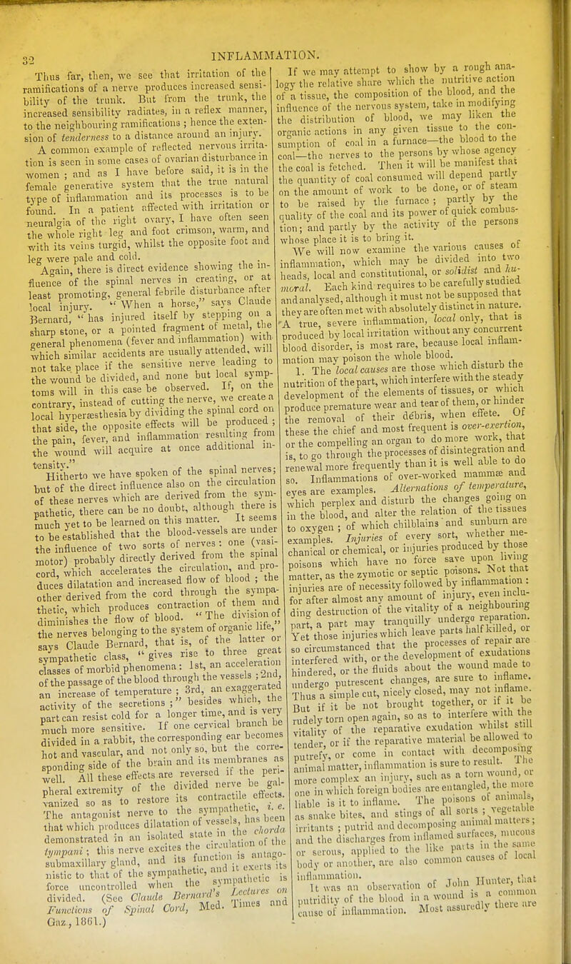 Thus far, tlien, we see tliat irritation of the ramifications of a nerve produces increased sensi- bility of the trunk. But from the trunl?, the increased sensibility radiates, in a reflex manner, to the neighbouring ramifications ; hence the exten- sion of ienderness to a distance around an mjury. A common example of reflected nervous irrita- tion is seen in some cases of ovarian disturbance m women ; and as I have before said, it is m the female generative system that the true natural type of inflammation and its processos^ )s_ .0 be found In a patient afltected with irritation or neuralgia of the right ovary, I_ have often seen the whole right leg and foot crimson, warm, and with its veins turgid, whilst the opposite foot and kg were pale and cold. A-rain, there is direct evidence showing the in- fluence of the spinal nerves in creating, or at least promoting, general febrile disturbance after local injury.  When a horse, says Claude Bernard has injured itself by stepping on a sharp stone, or a pointed fragment ot metal, ti e general phenomena (fever and inflammation) wi H ^vhich similar accidents are usually attended, will not take place if the sensitive nerve leading to the wound be divided, and none but local symp- toms will in this case be observed. If, on the contrary, instead of cutting the nerve, we create a local hy^ereesthesiaby dividing the spmal cord on tliat side, the opposite effects will be produced ; the pain, fever, and inflammation resulting from ihe wmmd will acquire at once additional in- Hitherto we have spoken of the spinal nerves; buf of the direct influence also on the circulation of th se nerves which are derived from the sym- Sthet c, there can be no doubt, although here ,s much yet to be learned on this matter It seems r£ established that the ^l-^-ve-e s are uader the influence of two sorts of nerves . one (\_asi motor) probably directly derived from the spinal Tord, vhich accelerates the ci->ilatioii and p^o- duces dilatation and increased flow of blood ; the other derived from the cord through the sympa- thedc which produces contraction of thenr mid diminishes the'flow of blood. The division of the nerves belonging to the ^y.^'^';^ /S^ , f' . says Claude Bernard, that is, of the latter 01 S'mpatLtic class,  gives rise to three grea cLses of morbid phenomena: 1st, an acce kiaton of the passage of the blood through the vessels 2nd an increase of temperature ; 3rd, an exa?geiated a<;tivity of the secretions besides ^vhicl , the part can resist cold for a longer time, and is ve y ^much more sensitive. If one cervical branch be divided in a rabbit, the corresponding eai becomes hot and vascular, and not only so, but the corre- spondin- side of the brain and its membranes as w^d All these eft-ects are re^•el■sed li the peri- sh ral extremity of the divided '^-^ \«J  Lized so as to restore its contract eft.a . The antagonist nerve to the |y'P^^ i , t • that which produces dilatation f ' '^/j .^^ demonstrated in an isolated f^'^.^J^J^Z 'y7'-^^'-r7^:nrus'tiStalo- submaxillary gland, and its m nistic to that of the sympathetK, - ' force uncontrolled when the fJ'''' divided. (See Claude Bernard's and Fu,>cticns 0/ Spinal Cord, Med. l>mes and Gaz, 18G1.) If we may attempt to show by a rough ana- lo'TY the relative share which the nutritive action ot-a tissue, the composition of the blood, and the influence of tiic nervous system, take in modifying the distribution of blood, we may liken the organic actions in any given tissue to the con- sumption of co.lin afurnace-the blood to the coal-tho nerves to the persons by whose agency the coal is fetched. Then it will be manifest tha the quantity of coal consumed will depend partly on the amount of work to be done, or of steam to be raised by the furnace ; partly by the quality of the coal and its power of quick combus- tion; Lid partly by the activity of the persons whose place it is to bring it. _ We will now examine the various causes ot inflammation, which may be divided into two lieads, local and constitutional, or sohdist and A moral Each kind requires to be carefully studied andanalysed, although it must not be supposed that they're often met with absolutely distinct ,n nature 'A true severe inflammation, local only, that is produced by local irritation without any concumn blood disorder, is most rare, because local inflam- mation may poison the whole blood. 1 The local causes are those which disturb the nutrition of the part, which interfere with the steady development of the elements of tissues, or which ; odu?e premature wear and tear of them, or hinder he removal of their debris, when eifete. Clf these the chief and most frequent is over-e,^it on or the compelling an organ to do more work, that is, to go through the processes of disintegration and re lewll more frequently than it is well able to do so. Inflammations of over-worked mamm^B and eyes are examples. Aliermtions of iemperaiuie, which perplex and disturb the changes going on n he blood, and alter the relation of the tissues 0 oxygen ; of which chilblains and sunburn are eLmples. Injuries of every sort ^^^^^^^-^ chanical or chemical, or iiiiuries produced by those pofsJns which hav'e no force save ^P- I-^g matter as the zymotic or septic poisons. Not that Se's are of iiecessity followed by inflammation : for after almost any ainount of injury, even inclu- ding destruction of the vitality of a neighboimng mr? a part may tranquilly undergo reparation. Yet those injuri s which leave parts ha f killed, or Jo i cumstai^ced that the FO^-fj'^XioTs interfered with, or the development of exuda 101 s hhidered, or th^ fluids about the wound made to u dergo 'putrescent changes, are sure to niflame. Thus a simple cut, nicely closed, may not inflame But if it be not brought together or if t be fudely torn open again, so as to >nterlere with the vitality of the reparative exudation whilst still leSer or if the reparative material be allowed to pu r v,^' decomposing ^ima natter, iiiflammati.ni is sure to result. 1 he more complex an injury, such as a torn wound, 01 T n which foreign-bodies are entangled the mme li^vble is it to inflame. The poisons of aniim U, arsiiake bites, and stiugs of all sorts ; ve^-ta^^^^^^ irritants ; putrid and decomposing animal matt, is nd the discharges from inflamed ^'^^'^'T'^ or serous, applied to the like parts iii th .c body or another, are also common causes of local inflammation. TT„n»ni- th.it It was an observation of ^^^f .^^'f^l^^^, putridity of the blood in a wound ^^J^^^ cause of inflammation. Most assuredly theic aie