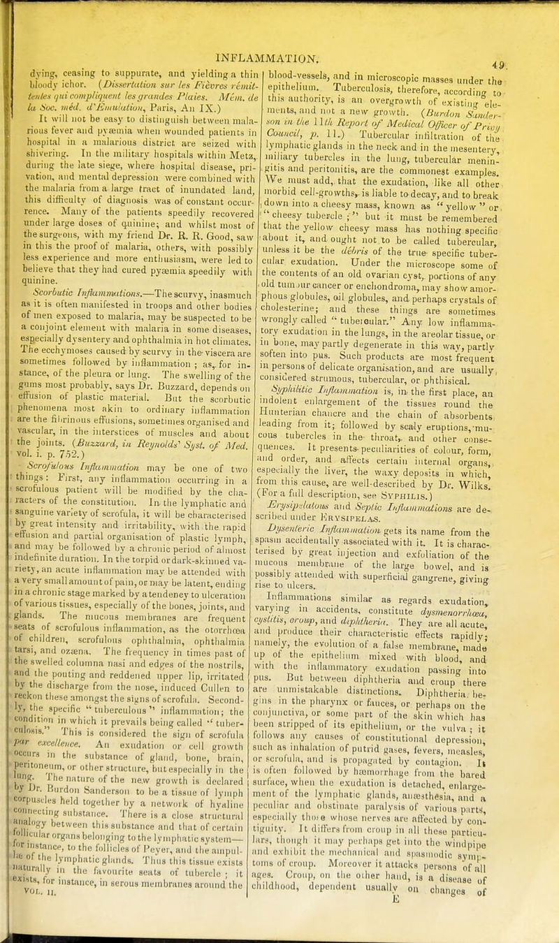 1 INFLAMMATION dying, ceasing to suppurate, and yielding a thin bloody ichor. {Dhsertalion stir les Fievres rimit- teiites (/ni comp/ujue/ii lesyrandes Plaies. A/an. de la Hoc. med. d'Kiiiuiulion, Piiris, An IX.) It will not be easy to distinguish between mala- rious fever and pya3uua when wounded patients in hospital in a malarious district are seized with shivering. In the military hospitals within Meta,. during the late siege, where hospital disease, pri- vation, and mental depression were combined with the malaria Croni a large tract of inundated land, this difficulty of diagnosis was of constant occur- rence. Many of the patients speedily recovered under large doses of (juinine; and whilst most of the surgeons, with ray friend Dr. R. R. Good, saw in this the proof of malaria, others, with possibly less experience and more enthusiiism, were led to believe that they had cured pysemia speedily with quinine. Scorbutic hifiamrmitions.—The scurvy, inasmuch as it is often manifested in troops and other bodies of men exposed to malaria, may be suspected to be a conjoint element with malaria in some diseases, especially dysentery and ophthalmia in hot climates. The ecchymoses caused by scurvy in the viscera are sometimes followed by iiiflanmiation ; as^for in- stance, of the pleura or lung. The swelling of the gums most probably, says Dr. Buzzard, depends on effusion of plastic material. But the scorbutic phenomena most akin to ordinary inflammation are the fiiirimuis effusions, sometimes organised and vascular, in the interstices of muscles and about the joints. (Buzzard, in Reynolds' Si/st. of Med vol. i. p. 7.52.) Scrofulous Injkunmation may be one of two things: First, any inflammation occurring in a scrofulous patient will be modified by the cha- racters of the constitution. In- the lymphatic and sanguine variety of scrofula, it will be'characterised by great intensity and irritability, wi-th the lapid effusion and partial organisation of plastic lymph, and may be followed by a chronic period of almost mdefinite duration. In the torpid ordark-skinned va- riety, an acute inflammation maybe attended with a very smallamouiitof p<iin,oi;Diay be latent, ending in a chronic stage marked by atendeney to ulceration of various tissues, especially of the bones, joints, and glands. The niucnus membranes are frequent •seats of scrofulous inflammation, as the otorrhcea of children, scrofulous ophthalmia, ophthalmia tarsi, and oziena. The frequency in times past of the swelled coliimna nasi and edfjes of the nostrils, and the pouting and reddened upper lip, irritated hy the discharge from the nose, induced Cullen to reckon these amongst the sijiiis of scrofulii. Second- I.V, the specific tuberculous inflammation; the condition in which it prevails being called •' tuber- culosis. This is considered the sign of scrofula par emlleiice. An exudation or cell growth occurs in the substance of gland, bone, brain, peritoneum, or other structure, buteapecially in the 'I'nf?. The nature of the new growth is declared iJr. Burdon Sanderson to be a tissue of lymph corpusdes held together by a network of hyaline •-onnecting substance. There is a close strurtural aimlngy between this substance and that of certain 'llicular organs belonging to the lymphatic system— f nistance, to the follicles of I'eyer, and the anipul- .6 ot the lymphatic glands. Tims this tissue exists naturally „, the favourite seats of tubercle ; it *'sts, for instance, in serous membranes around'the VOL. II. 49, blood-vessels, and in microscopic masses under the epithelium. Tuberculosis, therefore, according to this authority, is an overgrowth of existing ele- ments, and not a new growth. (Burdon Sander- son m the l\th Report of Medical Officer of Priu,, CMmcit, p. lU) Tubercular infiltration of the lymphatic glands in the neck and in the mesentery, miliary tubercles ia the lung, tubercular menin- gitis and peritonitis, are the commonest examples. We must add,, that the exudation, like all other morbid cell-growths,, is liable to decay, and to break down into a cheesy mass, known as yellow or  cheesy tubercle ;  but it must be remembered that the yellow cheesy mass has nothing specific about It, and ought not to be called tubercular, unless It be the dihris of the true- specific tuber- cular exudation. Under the microscope some of the contents of an old ovarian cyst, portions of any . old tum nir cancer or encliondroina, may show amor- phous globules, ail globules, and perhaps crystals of cholesterine; and these things are sometimes wrongly called tnbeioular. Any low inflamma- tory exudation in the lungs, in the areolar tissue, or in bone, may partly degenerate in this way, partly soften into pus. Such products are most frequent in persons of delicate organisation, and are usually, considered strumous, tubercular, or phthisical. Syphilitic Iiiflainination is, in- the first place, an indolent enlargement of the tissues round the Hunterian chancre and the chain of absorbents leading from it; followed by scaly eruptions,-mu- cous tubercles in the- throat,, and other conse- quences. It presents-peculiarities of colour, form, and Older, and affects certain internal organs, especially the liver, the wa,xy deposits in which^ from this cause, are well-described by Dr. Wilks! (For a full description, see Syphilis.) ErysipdiUom and Septic Inflammations are de- scribed under KrysipeljJ.s. Dysenteric Influniinaiiun gets its name from the spasm accidentally associated with it. It is charac- terised by great injection and exfoliation of the mucous membrane of the large bowel, and is possibly attended with superficiiU gangrene, givinir rise to ulcers. ° ° Inflammations similar as regards exudation varying in accidents, constitute dysmenorrhma, cystitis, orowp, and diphtheria. They are all acute and produce their characteristic efl^ects rapidly' namely, the evolution of a false membrane, made' up of the epithelium mixed with blood, and with the inflammatory exudation passing into pus. But between diphtheria and croup there are unmistakable distinctions. Diphtheria be- gins in the pharynx or fauces, or perhaps on the conjunctiva, or some part of the skin which has been stripped of its epithelium, or the vulva • it follows any causes of constitutional depression such as inhalation of putrid gases, fevers, measlesi or scrolula, and is propagated by contagion. It is often followed by h;omoirhage from the bared surface, when the exudation is detached, enlarge- ment of the lymphatic glands, auresthesia, and a peculiar and obstinate paralysis of various p;irtS, especially tliofe whose nerves are affected by con- tiguity. It differs from croup in all these particu- lars, though it may perhaps get into the windpipe and exhibit the mechanical and spasiuodic synir- toms of croup. Moreover it attacks persons of all ages. Croup, on the other hand, is a disease of childhood, dependent usually on changes of 111