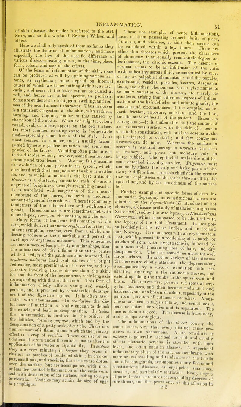 of skin disenses the reader is referred to tlie Art. Skin, and to the works of Erasmus Wilson and otliers. Here we shall only speak of them so far as they illustrate the doctrine of iiiflaniniation ; and more especially the law of the specific difference of various disease-creating causes, in the time, place, form, colour, and size of the effects. Of the forms of inflammation of the skin, some can be produced at will by applying various irri- tants, as erythema; some depend on internal causes of which we know nothing definite, as urti- ciiria ; and some of the latter cannot be caused at will, and hence are called specific, as psoriasis. Some are evidenced by heat, pain, swelling, and red- ness of the most transient character. Thus urticaria is a transient congestion of the skin, with redness, burning, and tingling, similar to that caused by the poison of the nettle. Wheals of a ligli ter colour, round, oval, or linear, appear on the red surface. Its most common exciting cause is indigestible food—especially some kinds of shell-fish. It is most common in summer, and is usually accom- panied by severe gastric irritation and some con- gestion of the fauces. Vomiting often puts an end to the disorder, which, however, sometimes becomes chronic and troublesome. We may fairly assume the evolution of some poison in the system, which, circulated with the blood, acts on the skin as nettles do, and to which ammonia is the best antidote. Roseola is a clustered, punctated rash nf various degrees of brightness, strongly resembling measles. It is associated with congestion of the mucous membrane of the fauces, and with a moderate amount of general feverishness. There is commonly tenderness of the submaxillary and neighbouring glands. Roseolous rashes are sometimes met with in small-pox, cow-pox, rheumatism, and cholera. Many forms of transient inflammation of the fikm, which derive their name erytUma from the pro- minent symptom, redness, vary from a slight and fleetmg redness to the remarkable and persistent Bwelhngs of erythema nodosum. This sometimes assumes a more or less perfectly annular shape, from the subsidence of the inflammation at the centre while the edges of the patch continue to spread. In erythema nodosum hard oval patches of a bright red colour, most prominent in the centre, and ap- parently involving tissues deeper than the skin, form on the front of the legs or arms, their long axis corresponding with that of the limb. This form of inflammation chiefly affects young and weakly persons, and is preceded by considerable derange- ment of the digestive organs. It is often asso- ciated with rheumatism. In scarlatina the dis- turbance of luitrition is usually enough to detach the cuticle, and lead to desquamation. In lichen the mtiammation is localised in the orifices of the follicles, forming papula:, which end by the desquamation of a petty sciile of cuticle. There is a numerousset of inflammations in which tlie primary effect IS a crop of vesicles. These consist of ex- udatmns of sermn under the cuticle, just as after the application of hot water or Spanish flv. In scabies they are very minute ; in heipes t'hev occur in clusters or patches of reddened skin ;in chicken pox, small-pox, and vaccinia, the vesicles are dotted over the surface, but are accompanied with more or less deep-seated inflammation of the cutis vera and with destruction of its surface, leading lo a pit or cicatrix. Vesicles may attain the size of eK«» in pemphigus. 51 Those are examples of acute Inflammations, most ol them possessing natural limits of place duration, and violence, so that their course can be calculated within a few hours. There are other skin diseases which present the characters of chronicity to an equally remarkable degree, as, for instance, the chronic eczema. The essence of eczema seems to be an infiltration of the cutis with unhealthy serous fluid, accompanied by more or less of palpable inflammation ; and the papules, exudations, vesicles, pustules, fissures, desquama- tions, and other phenomena which give names to so many varieties of the disease, are nierelv its accidents, arising from difl'ereiit degrees of inflam- mation of the hair-follicles and minute glands, the position and circumstances of the eruption as re- gards friction, exposure, moisture, and the like, and the state of health of the patient. Eczema is' contagious ;—it is undeniable that the contact of an eczematous surface with the skin of a person of suitable constitution, will produce eczema at the spot subjected to contact ; and few contagious diseases can do more. Whereas the surface in eczema is wet and oozing, in psoriasis the skin is leathery, and gives out moisture only on being rubbed. The epithelial scales die and be- come detached in a dry powder. Pityriasis most commonly affects the scalp and hairy parts of the skin; it differs from psoriasis chiefly in the greater size and copiousness of the scales thrown off by the epithelium, and by the smoothness of the surface left. Further examples of specific forms of skin in- flanimation depending on constitutional causes are afforded by the elephantiasis {E. Arahum) of hot climates, a disease probably of malarious orio-in (see ScROTUM),andby the true \e'^vosy,0TElephantiasis (xrcBcorum, which is supposed to be identical with the leprosy of the Old Testament. It now pre- vails chiefly in the West Indies, and in Iceland and Norway. It commences with an erythematous spot, which proceeds to a reddening of a patch or patches of skin, with hyperaisthesia, followed by numbness and thickening, loss of hair, and dry desquamation. The skin sometimes ulcerates over farge surfaces. In another variety of the disease the nerves are chiefly attacked; the degeneration accompanied by a viscous exudation into the sheaths, beginning in the cutaneous nerves, and extending along the trunks to the spinal cord and brain. The nerves first present red spots at irre- gular distances, and then become nodulated and hardened, and of a brownish colour, especially at the points of junction of cutaneous branches Anas thesia and local paralysis follow, and sometimes a bone or entire limb dies and is separated The face is often attacked. The disease is liere'ditarv and perhaps contagious. The inflammations of the throat convey the same lesson, viz., that every distinct cause pro- duces its own phenomena. Acute tonsillitis or quinsey is generally ascribed to cold, and usually affects plethoric persons; is attended with high fever, and often ends in abscess, A superficial inflammatoiy blush of the mucous membrane with more or less swelling and tenderness of the t'msilg and adjacent glands, accnmpanies many fevers and constitutional diseases, as erysipelas, small-pox measles, and particularly scarlatina. Everv degree of putrid miasm pniduces corresponding degrees of sore throat, and the prevalence of this ulfeclion iu u 2