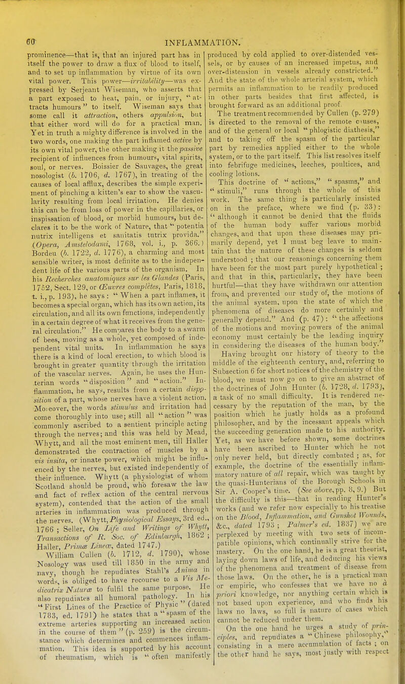 prominence—that is, that an injured part has in itself the power to draw a flux of blood to itself, and to set up inflammation by virtue of its own vital power. This power—irrilaliiiity—was ex- pressed b)- Serjeant Wiseman, who asserts that a part exposed to heat, pain, or iiijmy, ■ at- tracts hiniiours  to itself. Wiseman says that some call it attraction, others appuhicn, but that either word will do for a practical man. Yet in truth a mighty difference is involved in the two words, one making the part inflamed active by its own vital power, tlie other making it thepassive recipient of influences from humours, vital spirits, soul, or nerves. Boissier de Sauvages, the great nosologist (i. 1706, d. 1767), in treating of the causes of local afflux, describes the simple experi- ment of pinching a kitten's ear to show the vascu- larity resulting from local irritation. He denies this can be from loss of power in the capillaries, or inspissation of blood, or morbid hiunours, but de- clares it to be the work of Nature, that  potentia nutrix intelligens et sanitatis tutrix provida. (Opera, Amstelodami, 1768, vol. i., p. 366.) Bordeu {h. 172-2, d. 1776), a charming and most sensible writer, is most definite as to the indepen- dent life of the various parts of the organism. In his Rccherchcs anatomiqiies sw les Ghmdes (Paris, ] 7£2, Sect. 129, or (Euvres completes, Paris, 1818, t. i., p. 193), he says: When a part inflames, it becomes a special organ, which has its own action, its circulation, and all its own functions, independently in a certain degree of what it receives from the gene- ral circulation. He compares the body to a swarm of bees, moving as a whole, yet composed of inde- pendent vital units. In inflammation he says there is a kind of local erection, to wliicli blood is brought in greater quantity tlircuigli the irritation of the vascular nerves. Again, he uses the Hun- terian words disposition and action. In- flammation, he says, results from a certain dispp- silion of a part, whose nerves have a violent action. Moieover, the words stimulus and irritation had come thoroughly into use; still all action was commonly ascribed to a sentient piinciple acting through the nerves; and this was held by Mead, Whytt, and all the most eminent men, till Haller demonstrated the contraction of muscles by a vis insila, or innate power, which might be influ- enced by the nerves, but existed independently of their influence. Whytt (a physiologist of whom Scotland should be proud, who foresaw the law ■and fact of reflex action of the central nervous system), contended that the action of the small arteries in inflammation was produced through the nerves. {W\\yt\., Physiological Essays, 3rd ed., 1766 ; Seller, On Life and Writings of WInjtt, Transactions of R. Soc. of Edinljurgh, 1862 ; Haller, PnmcB Lineai, dated 1747.) William Cullen (&. 1712, d. 1790), whose Nosology was used till 1850 in the army and navy, though he repudiates Stahl's Anima m words, is obliged to have recourse to a Kt's Ma- dicuirix miiirtB to fulfll the same purpose, lie also repudiates all humoral pathology. In his  First Lines of the Practice of Physic (dated 1783, ed. 1791) he states that a  spasm of the extreme arteries supporting an increased action in the course of them  (p. 259) is the circum- stance which determines and commences inflam- mation. This idea is supported by his account of rheumatism, which is  often manifestly INFLAMMATION. produced by cold applied to over-distended ves- sels, or by causes of an increased impetus, and over-distension in vessels already constricted. And the state of the whole arterial system, wiiich permits an inflammation to be readily produced in other parts besides that first affected, is brought forward as an additional proof. The treatment recorauiended by Cullen (p. 279) is directed to the removal of the remote c iuses, and of the general or local  phlogistic diathesis, and to taking off the spasm of the particular part by remedies applied either to the whole system, or to the part itself. This list resolves itself into febrifuge medicines, leeches, poultices, and cooling lotions. This doctrine of  actions,  spasma, and  stimuli, runs through the whole of this work. The same thing is particularly insisted on in the preface, where we find (p. 33):  although it cannot be denied that the fluids of the human body suffer various morbid changes, and that upon these diseases may pri- marily depend, yet I must beg leave to main- tain that the nature of these changes is seldom understood ; that our reasonings concerning them have been for the most part purely hypothetical ; and that in this, particularly, they have been hurtful—that they have withdrawn our attention from, and prevented our study of, the motions of the animal system, upon the state of which the phenomena of diseases do more certainly and generally depend. And (p. 47):  the affections of the motions and moving powers of the aniriial economy must certainly be the leading inquiry in considering the diseases of the human body. Having brought our history of tiieory to the middle of the eighteenth century, and, referring to Subsection 6 for short notices of the chemistry of the blood, we must now go on to give an abstract of the doctrines of .lohn Hunter (6. 1728, (/. 1793), a task of no small difficulty. It is rendered ne- cessary by the reputation of the man, by the position which he justly holds as a profound philosopher, and by the incessant appeals which the succeeding generation made to his authority. Yet, as we have before shown, some doctrines have been ascribed to Hunter which he not only never held, but directly combated ; as, for example, the doctrine of the essentially inflam- matory nature of all repair, which was taught by the qiiasi-Hunterians of the Borough Schools in Sir A. Cooper's time. (5t'c cifiorcpp. 8, 9.) But the difficulty is this—that in reading Hunter's works (and we refer now especially to his treatise on the Blood, Infammalion, and Gunshot Wounds, &c., dated 1793 ; Falmcr's cd. 1837) v.-e are perplexed by meeting with two sets of incom- patible opinions, which continually strive for the mastery. On the one liand, he is a great theorist, laying down laws of life, and deducing his views of the phenomena and treatment of disease from those laws. On the other, he is a practical mail or empiric, who confesses that we have no a. priori knowledge, nor anything certain which is not based upon experience, and who finds his laws no laws, so full is nature of cases which cannot be reduced under them. On the one hand lie urges a study of prin- ciples, and repudiates a Chinese philosophy,' consisting in a mere accnmnlation of facts ; on the other hand he says, most justly with respect