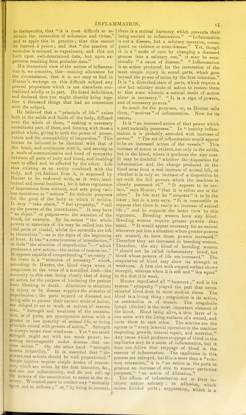 to therapeutics, that  it is most difficult to as- certain the connection of substance and virtue, and to apply this in practice ; that this cannot be learned tl priori ; and that  the practice of medicine is reduced to experiment, and this not built upon well-determined data, but upon ex- perience resulting from probable data. His theoretical view of the nature of inflamma- tion is, we conceive, this—making allowance for the circumstance, that it is not easy to find in Hunter's writings on this difficult subject any general proposition which is not elsewhere con- tradicted wholly or in part. He hated definitions, and declared that you might thereby bring toge- ther a thousand things that had no connection with the subject. He believed that a  principle of life  exists both in the solids and fluids of the body, diffused over the whole of them,  making a necessary constituent part of them, and forming with them a perfect whole, giving to both the power of preser- vation and the susceptibility of impression. This matter he believed to be identical with that of the brain, and continuous with it, and serving as a mode of communication and bond of sympathy between all parts of body and blood, and enabling each to affect and be affected by the other. Life thus existing as an entity combined with the body, and yet distinct from it, is supposed by Hunter to be endowed with, as it were, intel- lectual and moral faculties ; for it takes cognizance of impressions from witliout, and sets going vari- ous operations or  actions for definite purposes for the good of the body in which it resides. It may '-take alarm,  feel sympathy, call up the powers of the constitution. It may have an object or purpose—in the situation of the blood, for example. By its means  the whole powers or materials of life may be called into the vital parts or citadel, whilst the outworks are left to themselves —as in the signs of the beginning of fever. It has a consciousness of imperfection, or feels  the stimulus of imperfection — which produces a new action—the action of restora'ion. It appears capable of comprehending  necessity for there is a  stimulus of necessity  which, according to Hunter, the blood obeys when it coagulates in the veins of a mortified limb—the necessity in this case being clearly that of doing an action for the purpose of hindering the patient from bleeding to death. Alteration in structure by injury or by disease supplies the stimulus of nnperfection ; the parts injured or diseased not benigable to pursue their natural mode of action, are obliged to set to work at actions of restora- tion. Strength and weakness of the constitu- tion, or of parts, are synonymous terms with a greater or less quantity of animal life, or living principle joined with powers of action. Strength is always better than weakness. Yet  too much strength might act with too much power, be- coming unmanageable under disease that ex- cites action.  On the other hand  strength lessens irritability. It is essential that  the powers and actions should be well proportioned. oimple injuries require simple modes of restora- tion, which are union by the first intention, &c., and are imt inflammatory, and do not call 61 t.ne powers of the constitution to assist in the re- covL'ry. Wounded parts in contact may mutually «grce n„t to inilame; or  by being in contact. there is a mutual harmony which prevents their being excited to inflammation. Inflammation is not a disease, but a salutary operation, conse- quent on violence or some disease. Yet, though it is a mode of cure by changing a diseased process into a salutary one, it may be occa- sionally  a cause of disease.  Inflammation is an action produced for the restoration of the most simple injury in sound parts, which goes beyond the power of union by the first intention. It is a disturbed state of parts, which require a new but salutary mode of action to restore them: to that state wherein a natural mode of action alone is necessary. It is a sign of powers, and of necessary powers. So much for the purposes, or, as Hunter calls them,  motives  of inflammation. Now for its nature. It is  an increased action of that power which a part naturally possesses. In healthy inflam- mation it is probably attended with increase of power.  The act of inflammation would appear to be an increased action of the vessels. This increase of action is evident, not only in the solids, but in the blood, where it produces the sizy coat. It may be doubtful  whether the disposition for inflammation and the change produced in the blood arise from a real increase of animal life, or whether it is only an increase of a disposition to act with the full powers which the machine is. ilready possessed of.  It appears to be cer- tain, says Hunter,  that it is either one or the other. In his text he suspects it to be the latter; but in a note says, It is reasonable to suppose that there is really an increase of animal life ; and he supports the latter view by this argument. Breeding women have sizy blood. Breeding women require greater powers than, usual.  It would appear necessary for an animal whenever put into a situation where greater powers are wanted, to have those powers increased. Therefore they are increased in breeding women. Therefore, the sizy blood of breeding women  should not be called inflammatory blood, but blood whose powers of life are increased. The coagulation of blood may show its strength or weakness. A firm clot with cupped surface shows strength, whereas when it is soft and  lies squat in the dish it is weak. Hunter repudiated all  humours ; and in his system  sympathy  played the part that conta- minated blood does in more modern times. The blood is a living thing ; coagulation is its action, as contraction is of muscle. The coagulable lymph (fibrine) is the most, important element of- the blood. Blood being alive, a thin layer of it can unite with the living surfaces of a wound, and unite thorn to each other. The arteries are the agents in every internal operation in the machine respecting growth, natural repair, and secretion. Any cause which produces stoppage of blood in the capillaries may be a cause of inflammation, but it docs not follow that stoppage of blood is the essence of inflammation. Tlie capillaries in this process are eiilarijed, but this is more than a com-- mon relaxation, it is  an action in the parts to produce an increase of size to answer particular purposes,  an action of dilatation. The effects of inflammation are in their in- trinsic nature salutary ; as adhesion, which unites divided parts; suppuration, which is u