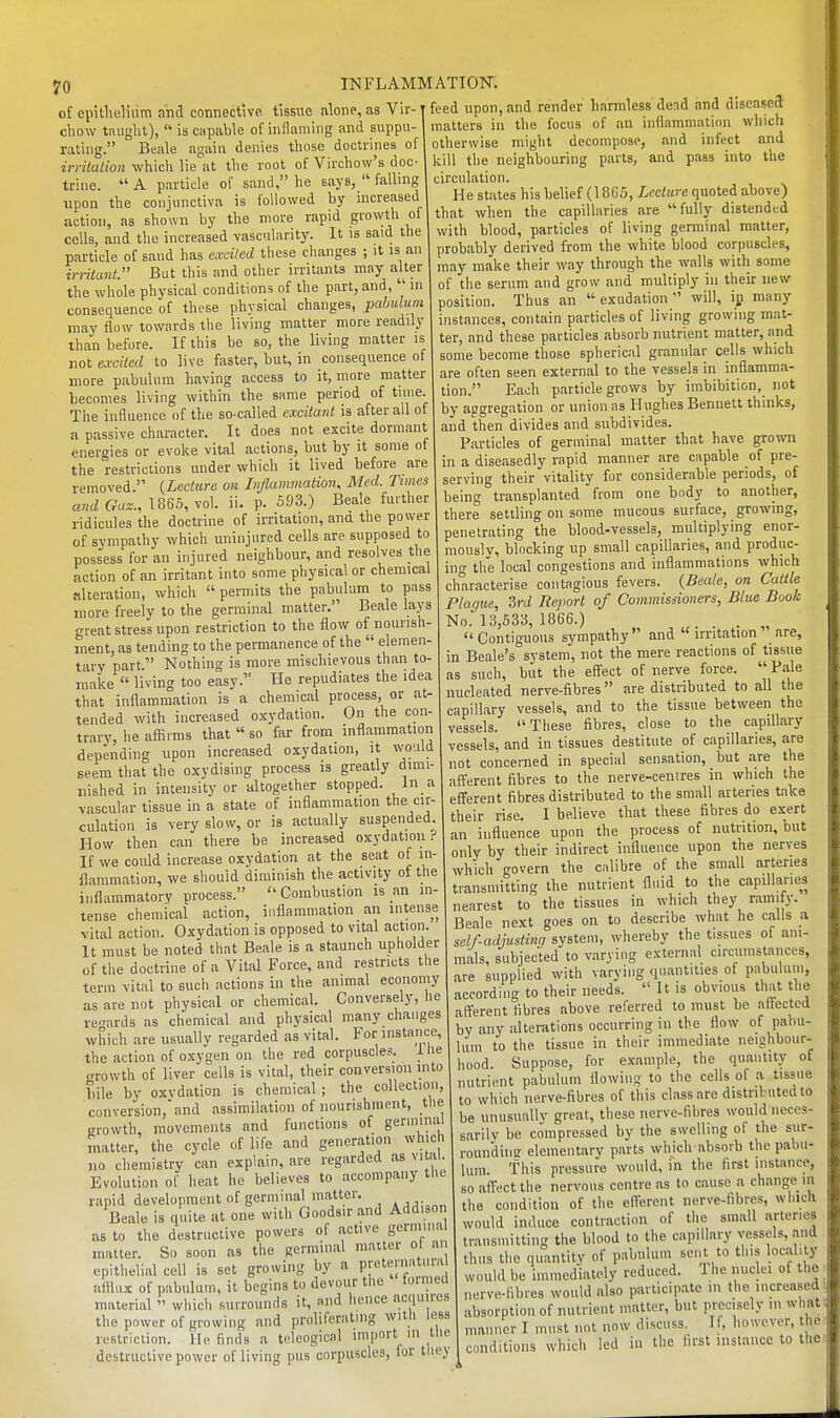 of epithelium and connective, tissue alone, as Vir- chow tiuiglit),  is capable of inflaming and suppu- rating. Beale again denies tliose doctrines ol irritalion whicli lie at tlie root of Virchow's doc- trine.  A particle of sand, he says,  falling upon the conjunctiva is followed by increased action, as shown by the more rapid grovyth of cells, and the increased vascularity. It is said the particle of sand has excited these changes ; it is an irritant. But this and other irritants may alter the whole physical conditions of the part, and, in consequence of these physical changes, pabulum may flow towards the living matter more readily than before. If this be so, the living matter is not excited to live faster, but, in consequence of more pabulum having access to it, more matter becomes living within the same period of time. The influence of the so-called excita7it is after all of a passive character. It does not excite dormant energies or evoke vital actions, but by it some of the restrictions under which it lived before are removed. {Lecture on Inflammation, Med. Times and Gaz., 1865, vol. ii. p. 593.) Beale further ridicules the doctrine of irritation, ana the power of sympathy which uninjured cells are supposed to possess for an injured neighbour, and resolves the action of an irritant into some physical or chemical alteration, which  permits the pabulum to pass more freely to the germinal matter. Beale la3's great stress upon restriction to the flow of nourish- ment, as tending to the permanence of the  elemen- tary part. Nothing is more mischievous than to make  living too easy. He repudiates the idea that inflammation is a chemical process, or at- tended with increased oxydation. On the con- trary, he affirms that  so far from inflammation depending upon increased oxydation, it would seem that the oxvdising process is greatly dimi- nished in intensity or altogether stopped. In a vascular tissue in a state of inflammation the cir- culation is very slow, or is actually suspended. I-Iow then can there be increased oxydation.-' If we cotild increase oxydation at the seat of in- flammation, we should diminish the activity of the inflammatory process. Combustion js an in- tense chemical action, inflammation an intense vital action. Oxydation is opposed to vital action. It must be noted that Beale is a staunch upholder of the doctrine of a Vital Force, and restricts the term vital to such actions in the animal economy as are not physical or chemical. Conversely, he regards as chemical and physical many changes which are usually regarded as vital. For instance, the action of oxygen on the red corpuscles, i lie jrrowth of liver cells is vital, their conversion mto bile by oxydation is chemical ; the collecliou, conversion,'and assimilation of nourishment, the growth, movements and functions of germinal matter, the cycle of life and generation which no chemistry can explain, are regarded as vital Evolution of heat he believes to accompany tUe rapid development of germinal matter. Beale is quite at one with Goods.r and Addison as to the destructive powers of .active germinal matter. So soon as the germinal matter ot an epithelial cell is set growing by a preternatural afflux of pabulum, it begins to devour the formed material  which surrounds it, and hence acquires the power of growing and proliferating with less .. ?. „ f . ; ;,-,-,r,nrf 111 the feed upon, and render harmless dead and diseased matters in the focus of .an inflammation which otherwise might decompose, and infect and kill the neighbouring parts, and pass into the circulation. He states his belief (1866, Lecture quoted above) that when the capillaries are fully distended with blood, particles of living germinal matter, probably derived from the white blood corpuscles, may make their way through the walls with some of the serum .and grow and multiply in their new position. Thus an exudation will, ip many instances, contain particles of living growing mat- ter, and these particles absorb nutrient matter, iind some become those spherical gr.anular cells which are often seen external to the vessels in inflamma- tion. Each particle grows by imbibition, not by aggregation or union as Hughes Bennett thinks, and then divides and subdivides. Particles of germinal matter that have gro^vn in a diseasedly rapid manner are capable of pre- serving their vitality for considerable periods, of being transplanted from one bndy to another, there settling on some mucous surface, growing, penetrating the blood-vessels, multiplying enor- mously, blocking up small capillaries, and produc- ing the local congestions and inflammations which characterise contagious fevers. {Beale, on Cattle Plague, 'ird Report of Commissioners, Blue Book No. 13,533, 1866.) .  Contiguous sympathy  and  irritation .are, in Beale's system, not the mere reactions of tissue as such, but the effect of nerve force.  Pale nucleated nerve-fibres are distributed to all the capillary vessels, and to the tissue between the vessels. These fibres, close to the capillary vessels, and in tissues destitute of capillaries, are not concerned in special sensation, but .are the afferent fibres to the nerve-centres in which the efferent fibres distributed to the small arteries take their rise. I believe that these fibres do exert an influence upon the process of nutrition, but only by their indirect influence upon the nerves which govern the calibre of the small arteries transmitting the nutrient fluid to the capillaries nearest to the tissues in which they r.imify. Beale next goes on to describe what he calls a self-adjusting system, whereby the tissues of ani- mals, subjected to varying external circumstances, are supplied with varying quantities of pabulum, according to their needs.  It is obvious that the afferent fibres above referred to must be affected by any alterations occurring in the flow of pahu- Imn to the tissue in their immediate neighbour- hood. Suppose, for example, the quantity of nutrient pabulum flowing to the cells of a tissue to which nerve-fibres of this cl.assarc distributed to be unusually great, these nerve-fibres would neces- sarily be co'mpiessed by the swelling of the sur- roundimi elementary parts which .absorb the pabu- lum, f ills pressure would, in the first instance, so affect the nervous centre as to cause a change m the condition of the efferent nerve-fibres, whicli would induce contraction of the small arteries transmitting the blood to the capillary vessels, and thus the quantity of pabulum sent to tins locality would be immediately reduced. 1 he nuclei of the nerve-fibres would also participate in the increased absorption of nutrient matter, but precisely in what restriction. He finds a Weogical destructive power of living pus corpuscles, for they conditions which