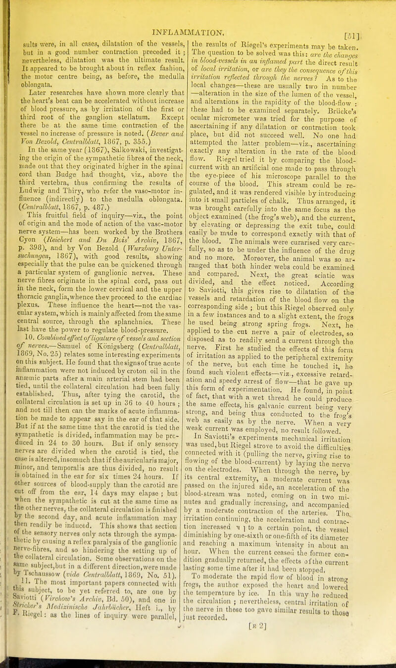 suits were, in all cases, dilatation of the vessels, but in a good number contraction preceded it ; nevertheless, dilatation was the ultimate result. It appeared to be brought about in reflex fashion, the motor centre being, as before, the medulla oblongata. Later researches have shown more clearly that the heart's beat can be accelerated without increase of blood pressure, as by irritation of the first or third root of the ganglion stellatum. Except there be at the same time contraction of the vessel no increase of pressure is noted. (Bever and Von Dezold, CeutmUdalt, ISO?, p. 355.) In the same j'ear (1867), Salkowski, investigat- ing the origin of the sympathetic fibres of the neck, made out that they originated higher in the spinal cord than Budge had thought, viz., above the third vertebra, thus confirming the results of Ludwig and Thiry, who refer the vaso-motor in- fluence (indirectly) to the medulla oblongata. {Cenlralblalt, 1867, p. 487.) This fruitful field of inquiry—viz., the point of origin and the mode of action of the vasc-motor nerve system—has been worked by the Brothers Cyon {Reichert and Du Bois' ArcMv, 1867, p. 398), and by Von Bezold {^Wurzburg Unter- suchungen, 1867), with good results, showing especially that the pulse can be quickened through a particular system of ganglionic nerves. These nerve fibres originate in the spinal cord, pass out in the neck, form the lower cervical and the upper thoracic ganglia,whence thev proceed to the cardiac plexus. These influence the heart—not the vas- cular system, which is mainlyafl^ected from thesame central source, through the splanchnics. These last have the power to regulate blood-pressure. 10. Combined effect of ligature of vessels and section of nerves.—Samuel of Kiinigsberg {Centralblatl, 1869, No. 25) relates some interesting experiments on this subject. He found that thesignsof true acute inflammation were not induced by croton oil in the anajmic parts after a main arterial stem had been tied, until the collateral circulation had been fully established. Thus, after tying the carotid, the collateral circulation is set up in 36 to 40 hours ; and not till then can the marks of acute inflamma- tion bo made to appear say in the ear of that side. But if at the same time that the carotid is tied the sympathetic is divided, inflammation may be pro- duced in 24 to 30 hours. But if only sensory nerves are divided when the carotid is tied, the case is altered, insomuch thatiftheauricularis major, minor, and temporalis are thus divided, no result is obtained in the ear for six times 24 hours. If other sources of blood-supply than the carotid are cut off from the ear, 14 days may elapse ; but when the sympathetic is cut at the same time as the other nerves, the collateral circulation is finished by the second day, and acute inflammation may then readily be induced. This shows that section of the sensory nerves only acts through the sympa- thetic by causing a reflex paralysis of the ganglionic nerve-fibres, and so hindering the setting up of the collateral circulation. Some observations on the same subject,but in a different direction,were made by Tschaussow (riV/e Centralbkitt, ]869, No. 51). 11. The most important papers connected with this subject, to be yet referred to, are one by bav.otti^ ( FeVcAojy's A rcMv, Bd. 50), and one in ^lncl:er's Mcdizinische Jahrbiicher, Heft i., by *• Riegel: as the lines of inquiry were parallel, INFLAMMATION. the results of Riegcl's experiments may be taken. The question to be solved was this: are the changes in blood-vessels in an inflamed part the direct result of local irritation, or are they the consequence of this irritation rcjlectcd through the nerves ? As to tiie local changes—these are usually two in number —alteration in the size of the lumen of the vessel, and alterations in the rapidity of the blood-flow • these had to be examined separatel}-. Brlicke's ocular micrometer was tried for the purpose of ascertaining if any dilatation or contraction took place, but did not succeed well. No one had attempted the latter problem—viz., ascertaining exactly any alteration in the rate of the blood flow. Riegel tried it by comparing the blood- current with an artificial one made to pass through the eye-piece of his microscope parallel to the course of the blood. This stream could be re- gulated, and it was rendered visible by introducing into it small particles of chalk. Thus arranged, it was brought carefully into the same focus as the object examined (the frog's web), and the current, by elevating or depressing the exit tube, could easily be made to correspond exactly with that of the blood. The animals were curarised very care- fully, so as to be under the influence of the drug and no more. Moreover, the animal was so ar- ranged that both hinder webs could be examined and compared. Next, the great sciatic was divided, and the effect noticed. According to Saviotti, this gives rise to dilatation of the vessels and retardation of the blood flow on the corresponding side ; but this Riegel observed only in a few instances and to a slight extent, the frogs he used being strong spring frogs. Next, he applied to the cut nerve a pair of electrodes, so disposed as to readily send a current through the nerve. First he studied the effects of this fonn of irritation as applied to the peripheral extremity of the nerve, but each time he touched it, he found such violent efl^ects—viz., excessive retard- ation and speedy arrest of flow—that he gave up this form of experimentation. He found, in point of fact, that with a wet thread he could produce the same effects, his galvanic current being very strong, and being thus conducted to the fro-r's web as easily as by the nerve. When a very weak current was employed, no result followed. In Saviotti's experiments mechanical irritation was used,but Riegel strove to avoid the difficulties connected with it (pulling the nerve, giving rise to flowing of the blood-current) by laying the nerve on the electrodes. When through the nerve by its central extremity, a moderate current was passed on the injured side, an acceleration of the blood-stream was noted, coming on in two mi mites and gradually increasing, and accompanied by a moderate contraction of the arteries. The, irritation continuing, the acceleration and contrac- tion increased ii ] to a certain point, the vessel diminishing by one-sixth or one-fifth of its diameter and reaching a maximum intensity in about an hour. When the current ceased the former con- dition gradually returned, the effects of the current lasting some time after it had been stopped. To moderate the rapid flow of blood in strong frogs, the author exposed the heart and lowered the temperature by ice. In this way ho reduced the circulation ; nevertheless, central irritation of the nerve in these too gnvo similar results to those just recorded. [e2]