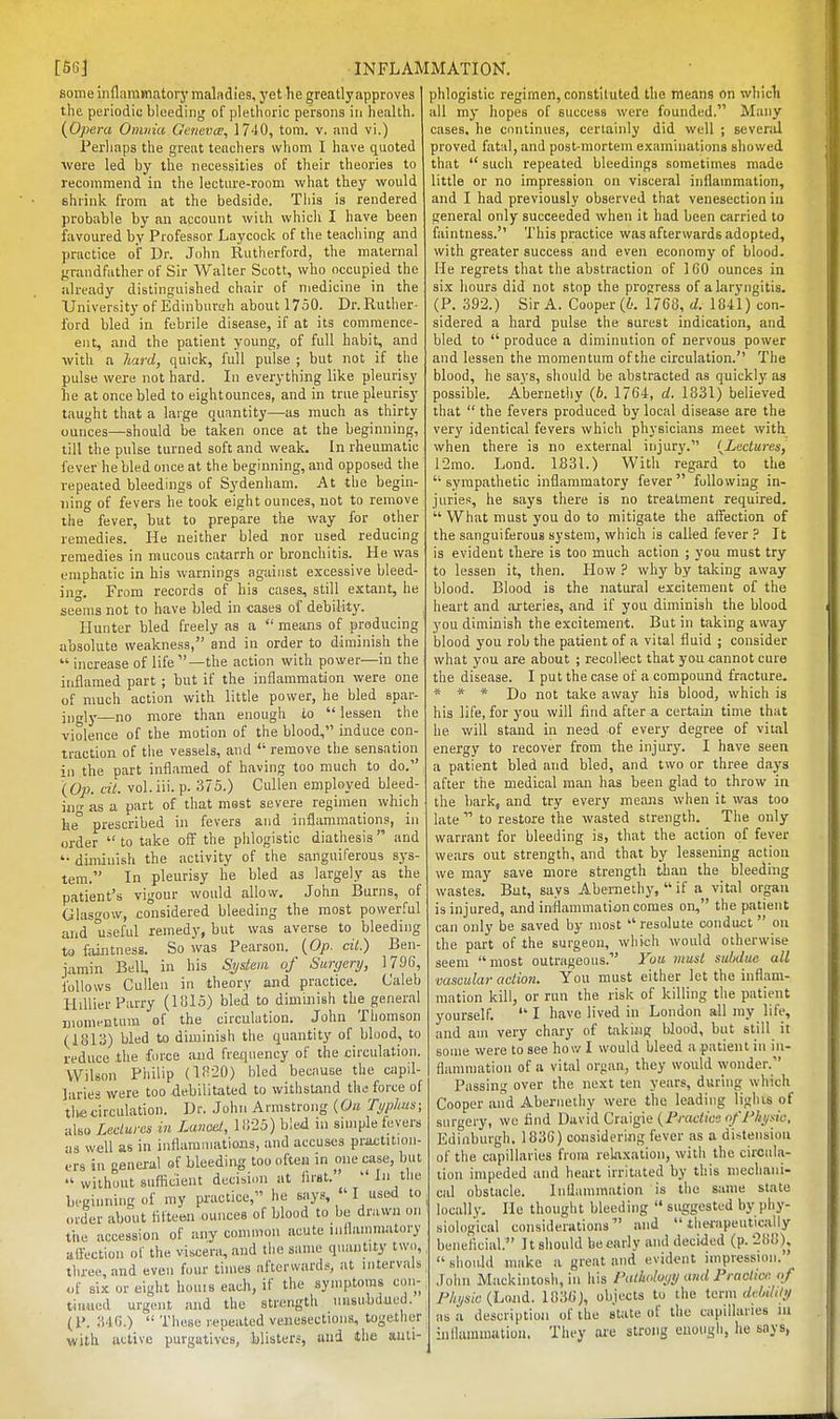 some inflammatory maladiea, yet he greatly approves the periodic bleeding of plethoric persons in health. {Opera Omnia Gcticva;, 1740, torn. v. and vi.) Perhaps the great teachers whom I have quoted were led by the necessities of their theories to recommend in the lecture-room what they would shrink from at the bedside. This is rendered probable by an account with which I have been favoured by Professor Laycock of the teaching and practice of Dr. John Rutherford, the maternal grandfather of Sir Walter Scott, who occupied the already distinguished chair of medicine in the University of Edinburs.'h about 1750. Dr. Ruther- ford bled in febrile disease, if at its commence- ent, and the patient young, of full habit, and with a hard, quick, full pulse ; but not if the pulse were not hard. In everything like pleurisy he at once bled to eightounces, and in true pleurisy taught that a large quantity—as much as thirty ounces—should be taken once at the beginning, till the pulse turned soft and weak. In rheumatic fever he bled once at the beginning, and opposed the repeated bleedings of Sydenham. At the begin- ning of fevers he took eightounces, not to remove the fever, but to prepare the way for other remedies. He neither bled nor used reducing remedies in mucous catarrh or bronchitis. He was emphatic in his warnings against excessive bleed- ing. From records of his cases, still extant, he seems not to have bled in cases of debility. Hunter bled freely as a  means of producing absolute weakness, and in order to diminish the  increase of life—the action with power—in the inflamed part ; but if the inflammation were one of much action with little power, he bled spar- ingly—no more than enough to  lessen the violence of the motion of the blood, induce con- traction of tiie vessels, and  remove the sensation in the part inflamed of having too much to do. (Op. cil. vol.iii. p. 375.) Cullen employed bleed- iiv as a part of that most severe regimen which he° prescribed in fevers and inflammations, in order  to take off the phlogistic diathesis  and '• diminish the activity of the sanguiferous sys- tem. In pleurisy he bled as largely as the patient's vigour would allow. John Burns, of Glasgow, co°nsidered bleeding the most power!ul and useful remedy, but was averse to bleeding to faiJitness. So was Pearson. {Op. cil.) Ben- iamin Bell, in his System of Surgery, 1796, follows Cullen in theory and practice. Caleb Hillier Parry (1815) bled to diminish the general momentum of the circulation. John Thomson (1813) bled to diminish the quantity of blood, to reduce the force and frequency of the circulation. Wilson Pliilip (1820) bled because the capil- laries were too debilitated to withstand the force of tli«circulation. Dr. John Armstrong {On Typhus; also Ledurcs in Lanoet, 1825) bled in simple fevers as well as in inflammations, and accuses priictition- ers in general of bleeding too often in one case, but  without suflicient decisi(m at first.  In the beginning of my practice, he says,  I used to Older about fifteen ounces of blood to be drawn on tile accession of any common acute inflammatory aifectlon of the visce^^ and the same quantity two, tliree, and even four times afterwards, at intervals of six or eight houis each, if the symptoms c.ni- tiidiied urgent and the strength unsubdued. 3'IG.)  These repeated venesections, together with active purgatives, blisters, and the anti- phlogistic regimen, constituted the means on which all my hopes of success were founded. Many cases, he continues, certainly did well ; several proved fatal, and post-mortem examinations showed that  such repeated bleedings sometimes made little or no impression on visceral inflammation, and I had previously observed that venesection in general only succeeded when it had been carried to faintness. This practice was afterwards adopted, with greater success and even economy of blood. He regrets that the abstraction of 160 ounces in six hours did not stop the prop^ress of a laryngitis. (P. 392.) Sir A. Cooper (i'. 1768, d. 1841) con- sidered a hard pulse the surest indication, and bled to  produce a diminution of nervous power and lessen the momentum of the circulation. The blood, he says, should be abstracted as quickly as possible. Abernetliy (6. 1764, d. 1831) believed that  the fevers produced by local disease are the very identical fevers which physicians meet with when there is no external injury. {Lectures, I2mo. Lond. 1B31.) With regard to the sympathetic inflammatory fever following in- juries, he says there is no treatment required.  What must you do to mitigate the affection of the sanguiferous system, which is called fever ? It is evident there is too much action ; you must try to lessen it, then. How ? why by taking away blood. Blood is the natural excitement of the heart and arteries, and if you diminish the blood you diminish the excitement. But in taking away blood you rob the patient of a vital fluid ; consider what you are about ; recollect that you cannot cure the disease. I put the case of a compound fracture. * * * Do not take away his blood, which is his life, for you will find after a certain time that he will stand in need of every degree of vital energy to recover from the injur}'. I have seen a patient bled and bled, and two or three days after the medical man has been glad to throw in the bark, and try every means when it was too late  to restore the wasted strength. The only warrant for bleeding is, that the action of fever wears out strength, and that by lessening action we may save more strength than the bleeding wastes. But, says Abernethy,  if a vital organ is injured, and inflammatiiin comes on, the patient can only be saved by most  resolute conduct  on the part of the surgeon, which would otherwise seem  most outrageous. You musl subdue all vascular action. You must either let the inflam- mation kill, or run the risk of killing tlie patient yourself.  I have lived in London all my life, and am very chary of takinj? Wood, but still it some were to see hov/1 would bleed a patient in in- flammation of a vital organ, they would wonder. Passing over the next ten years, during which Cooper and Abernethy were the leading lights of surgery, we find David Ciiug\<i {Practice of Physic, Edinburgh. 1836) considering fever as a distension of the capillaries from rehixation, with the circula- tion impeded and heart irritated by this mechani- cal obstacle. Inflammation is tiie same state locally. He thought bleeding  suggested by phy- siological considerations' and  therapeuticjiily beneficial. It should be early and decided (p. 288),  should make a great and evident impression. Jolm Mackintosh, in liis I'alholuyy ami Practice of Physic {Land. UVM), objects to the term dcUhly as a description of the state of the capillaries lu inllammatiou. They are strong enough, he says,