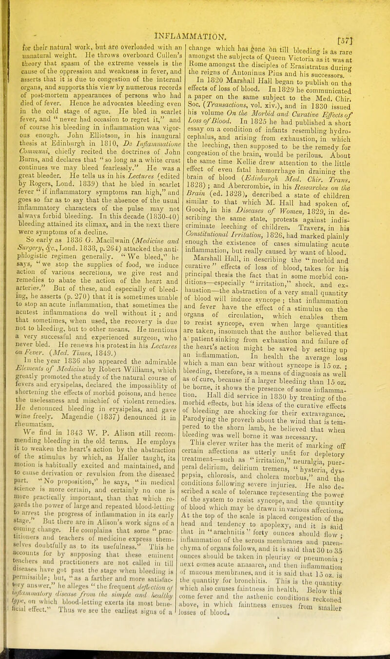 i for their natural work, but are overloaded with an unnatural weight. He throws overboard Cidlen's theory that spasm of the extreme vessels is tlie cause of the oppression and weaitness in fever, and asserts that it is due to congestion of the internal organs, and supports this view by numerous records of post-mortem appearances of persons who had died of fever. Hence he advocates bleeding even in the cold stage of ague. He bled in scarlet fever, and  never had occasion to regret it, and of course his bleeding in inflammation was vigor- ous enough. John Elliotson, in his inaugural thesis at Edinburgh in 1810, Da IiiJlamiiuUiune Comiiumi, cliiefly recited the doctrines of John Burns, and declares that  so long as a white crust continues we may bleed fearlessly. He was a great bleeder. He tells us in his Lectures (edited by Rogers, Lond. 1039) that he bled in scarlet fever  if inflammatory symptoms ran high, and goes so far .as to say that the absence of the usual inflammatory characters of the pulse may not always forbid bleeding. In this decade (1830-40) bleeding attained its climax, and in the next there were symptoms of a decline. So early as 1836 G. Macilwain {Medicine and Surgery, ^c, Lond. 1838, p.264) attacked the anti- phlogistic regimen generally.  We bleed, he says, we stop the supplies of food, we induce action of various secretions, we give rest and remedies to abate the action of the heart and arterie?. But of these, and especially of bleed- ing, he asserts (p. 270) that it is sometimes unable to stop an acute inflammation, that sometimes the acutest inflammations do well without it ; and that sometimes, when used, the recovery is due not to bleeding, but to other means. He mentions a very successful and experienced surgeon, who never bled. He renews his protest in his Lectures on Fever. {Med. Times, 1849.) In the year 1836 also appeared the admirable Elements of Medicine by Robert Williams, which greatly promoted the study of the natural course of fevers and erysipelas, declared the impossiblity of shortening the effects of morbid poisons, and hence the uselessness and mischief of violent remedies. He denounced bleeding in erysipelas, and gave wine freely. Magendie (1837) denounced it in rheumatism. We find in 1843 W. P. Alison still recom- mending Ideeding in the old terms. He employs it to weaken the heart's action by the abstraction of the stimulus by which, as Ilaller taught, its motion is habitually excited and maintained, and to cause derivation or revulsion from the diseased part. No proposition,'' he says, in medical science is more certain, and certainly no one is more practically important, than that which re- gards the pov/er of large and repeated blood-letting to arrest the progress of inflammation in its early stage.' But there arc in Alison's work signs of a connng change. lie complains that some  prac- titiuiieis and teachers of medicine express them- selves doubtfully as to its usefulness. This he accounts for by supposing that these eminent teachers and practitioners are not called in till diseases have got past the stage when bleeding is perniissilde; but, as a farther and more sati.tlac- S'lry answer, he alleges  the frequent deflection nj Mjlainmaltiry disease from l/ie simple and /icall/ii/ l.o/ie, on which lilood-lettiiig exerts its nmst bemi- licial elFect. Thus we sec the earliest signs of a INFLAMMATION. ^.^^ change which has ^one hn till bleeding is as rare amongst the subjects of Queen Victoria as it was at Rome amongst the disciples of Erasistratus during the reigns of Antoninus Pius and his successors In 1820 Marshall Hall began to publish on the eff'ects of loss of blood. In 1829 he communicated a paper on the same subject to the Med. Chir. Soc. {Tra7isactions, \o\. x\v.), and in 1830 issued his volume On the Morlnd and Curative Ejects of Loss of Blood. In 1825 he had published a short essay on a condition of infants resembling hydro- cephalus, and arising from exhaustion, in which the leeching, then supposed to be the remedy for congestion of the brain, would be perilous. About the same time Kellie drew attention to the little effect of even fatal haemorrhage in draining the bram of blood {Edinburgh Med. Chir. Trans. 1828) ; and Abercrombie, in his Researches on the Dram (ed. 1828), described a state of children snnilar to that which M. Hall had spoken of. Gooch, in his Diseases of Women, 1829, in de- scribing the same state, protests against indis- criminate leeching of children. Travers, in his Constitutional Irrilation, ] 826, had marked plainly enough the existence of cases simulating acute inflammation, but really caused by want of blood. Marshall Hall, in describing the  morbid and curative efl^ects of loss of blood, takes for his principal thesis the fact that in some morbid con- ditions—especially irritation, shock, and ex- haustion—the abstraction of a very small quantity of blood will induce syncope ; that inflammation and fever have the efl:ect of a stimulus on the organs of circulation, which enables them to resist syncope, even when large quantities are taken, insomuch that the author believed that a-patient sinking from exhaustion and failure of the heart's action might be saved by setting up an inflammation. In health the average °los3 which a man can bear without syncope is 15 oz. ; bleeding, therefore, is a means of diagnosis as well as of cure, because if a larger bleeding than 15 oz, be borne, it shows the presence of some inflamma- tion Hall did service in 1830 by treating of the morbid effects, but his ideas of the curative effects ot bleeding are shocking for their extravagance. 1 arodying the proverb about the wind that is tem- pered to the shorn lamb, he believed that when bleeding was well borne it was necessary. This clever writer has the merit of marking oflf certain affections as utterly unfit for depletory treatment—such as  irritation, neuralgia, puer- peral dehrnim, delirium tremens,  hysteria dys- pepsia, chlorosis, and cholera morbus, and the conditions following severe injuries. He also de scribed a scale of tolerance representing the power of the system to resist syncope, and the quantity ot blood which may be drawn in various affections. At the top of the scale is placed congestion of the head and tendency to apoplexy, and it is said that in arachnitis  forty ounces should flow • inflammation of the serous membranes and paren- chyma of organs follows, and it is said that 30 to 35 ounces should be taken in pleurisy or pneumonia • next cmnes acute anasarca, and tiion iiillammatioa of mucous membranes, and it is said that 15 oz. is the (juantity for bronchitis. This is the quantity which iilso causes faintness in health. Below this come fever and the asthenic conditions reckoned above, in which faintness ensues from smaller losses of blood.