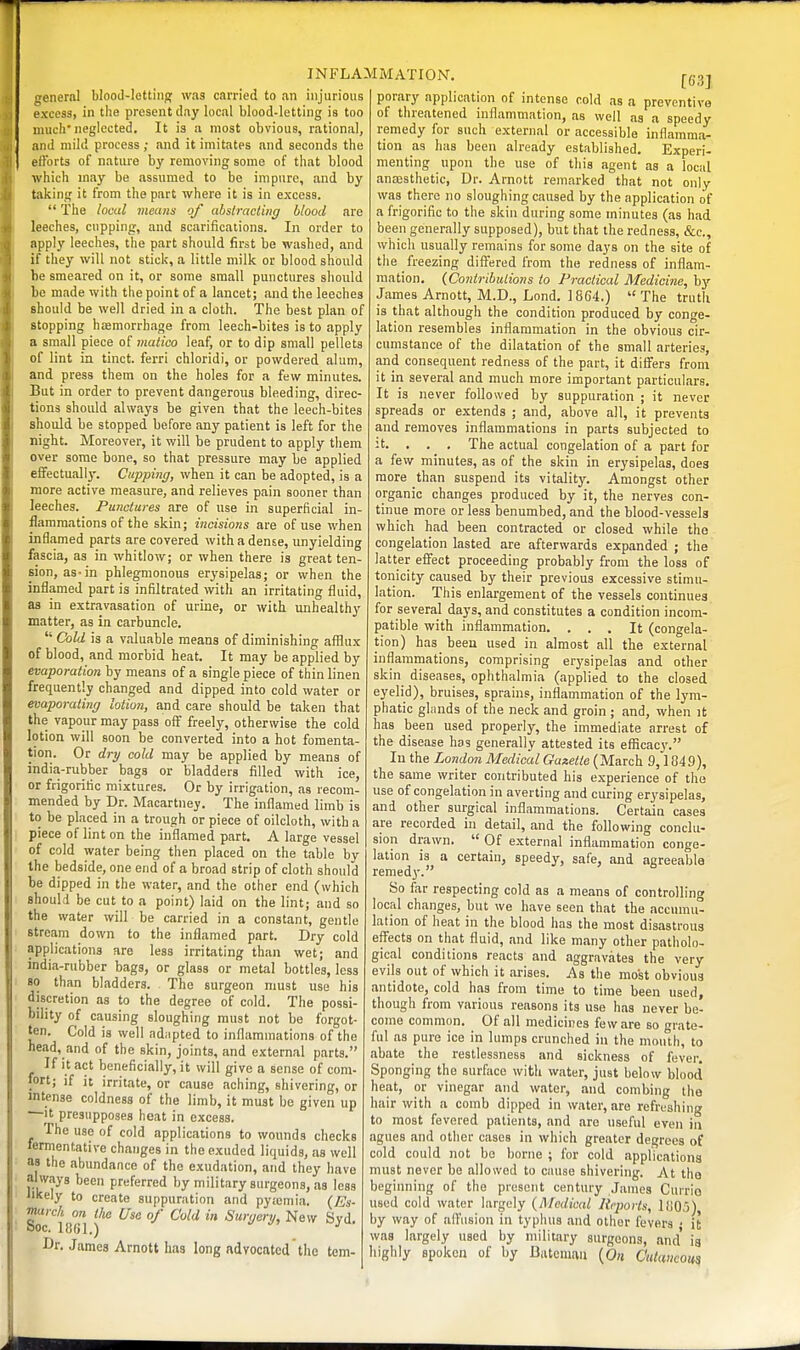 general blood-Iettinjf wag carried to an injurious exces3, in the present day local blood-letting is too much'neglected. It is a most obvious, rational, and mild process ; and it imitates and seconds the elForts of nature by removing some of that blood which may be assumed to be impure, and by taking it from the part where it is in excess.  The local meiiits of abslracting blood are leeches, cupping, and scarifications. In order to apply leeches, the part should first be washed, and if they will not stick, a little milk or blood should be smeared on it, or some small punctures should be made with the point of a kncet; and the leeches should be well dried in a cloth. The best plan of stopping hcBmorrhage from leech-bites is to apply a small piece of matico leaf, or to dip small pellets of lint in tinct. ferri chloridi, or powdered alum, and press them on the holes for a few minutes. But in order to prevent dangerous bleeding, direc- tions should always be given that the leech-bites should be stopped before any patient is left for the night. Moreover, it will be prudent to apply them over some bone, so that pressure may be applied effectually. Cupping, when it can be adopted, is a more active measure, and relieves pain sooner than leeches. Punctures are of use in superficial in- flammations of the skin; incisions are of use when inflamed parts are covered with a dense, unyielding fascia, as in whitlow; or when there is great ten- sion, as-in phlegmonous erysipelas; or when the inflamed part is infiltrated with an irritating fluid, as in extravasation of urine, or with unhealthy' matter, as in carbuncle.  Cold is a valuable means of diminishing afflux of blood, and morbid heat. It may be applied by evaporation by means of a single piece of thin linen frequently changed and dipped into cold water or evaporating lotion, and care should be taken that the vapour may pass off freely, otherwise the cold lotion will soon be converted into a hot fomenta- tion. Or dry cold may be applied by means of india-rubber bags or bladders filled with ice, or frigoritic mixtures. Or by irrigation, as recom- mended by Dr. Macartney. The inflamed limb is to be placed in a trough or piece of oilcloth, with a piece of lint on the inflamed part. A large vessel of cold water being then placed on the table by the bedside, one end of a broad strip of cloth should be dipped in the water, and the other end (which shoulri be cut to a point) laid on the lint; and so the water will be carried in a constant, gentle stream down to the inflamed part. Dry cold applications are less irritating than wet; and india-rubber bags, or glass or metal bottles, less so than bladders. The surgeon must use his discretion as to the degree of cold. The possi- bility of causing sloughing must not be forgot- ten. Cold is well adiipted to inflammations of the head, and of the skin, joints, and external parts. If it act beneficially, it will give a sense of com- fort; if it irritate, or cause aching, shivering, or intense coldness of the limb, it must be given up —It presupposes heat in excess. The use of cold applications to wounds checks fermentative changes in the exuded liquids, as well as the abundance of the exudation, and they have always been preferred by military surgeons, as less likely to create suppuration and pytcmia. {Es- march on tlie Use of Cold in Surgery, New Svd. ooc. 11561.) ^ Dr. James Arnott has long advocated the tem- [631 porary application of intense cold as a preventive of threatened inflammation, as well as a speedy remedy for such external or accessible inflamma- tion as has been already established. Experi- menting upon the use of this agent as a local anajsthetic, Dr. Arnott remarked that not only was there no sloughing caused by the application of a frigorific to the skin during some minutes (as had been generally supposed), but that the redness, &c., which usually remains for some days on the site of the freezing differed from the redness of inflam- mation, (Contributions to Practical Medicine, by James Arnott, M.D., Lond. 1864.) The truth is that although the condition produced by conge- lation resembles inflammation in the obvious cir- cumstance of the dilatation of the small arteries, and consequent redness of the part, it differs from it in several and much more important particulars. It is never followed by suppuration ; it never spreads or extends ; and, above all, it prevents and removes inflammations in parts subjected to t. . . . The actual congelation of a part for a few minutes, as of the skin in erysipelas, does more than suspend its vitality. Amongst other organic changes produced by it, the nerves con- tinue more or less benumbed, and the blood-vessels which had been contracted or closed while the congelation lasted are afterwards expanded ; the latter effect proceeding probably from the loss of tonicity caused by their previous excessive stimu- lation. This enlargement of the vessels continues for several days, and constitutes a condition incom- patible with inflammation. ... It (congela- tion) has beeu used in almost all the external inflammations, comprising erysipelas and other skin diseases, ophthalmia (applied to the closed eyelid), bruises, sprains, inflammation of the lym- phatic glands of the neck and groin ; and, when it has been used properly, the immediate arrest of the disease has generally attested its efficacy. In the London Medical Gaxetie (March 9,1049), the same writer contributed his experience of the use of congelation in averting and curing er3'sipelas, and other surgical inflammations. Certain cases are recorded in detail, and the following conclu- sion drawn.  Of external infl animation conge- lation is a certain, speedy, safe, and agreeable remed)'. So far respecting cold as a means of controlling local changes, but we have seen that the accumu- lation of heat in the blood has the most disastrous effects on that fluid, and like many other patiiolo- gical conditions reacts and aggravates the very evils out of which it arises. As the most obvious antidote, cold hag from time to time been used, though from various reasons its use has never be- come common. Of all medicines few are so grate- ful as pure ice in lumps crunched in the mouth, to abate the restlessness and sickness of fever. Sponging the surface with water, just below blood heat, or vinegar and water, and combing the hair with a comb dipped in water, are refreshing to most fevered patients, and are useful even in agues and other cases in which greater degrees of cold could not bo borne ; for cold applications must never be allowed to cause shivering. At the beginning of the present century James Curria used cold water largely {Medical Rqwrts, 1(105), by way of affusion in typhus and other fevers ; it was largely used by military surgeons, and is highly spoken of by Datemiiii {On Ctttaueoun